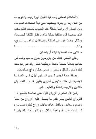 ‫ﻓﺎﻻﺴﺘﻤﺘﺎﻉ ﺍﻟﻌﺎﻁﻔﻰ ﻴﻠﻌﺏ ﻓﻴﻪ ﺍﻟﺨﻴﺎل ﺩﻭﺭﺍ ﺭﺌﻴﺴـﻴﺎ ﺒﺘﻭﺠﻴـﻪ‬
‫ﻤﻥ ﺍﻟﻌﻘل ﻭﻤﺎ ﺃﻥ ﻴﻨﻔﺭﺩﺍ ﺒﺒﻌﻀﻬﻤﺎ ﺤﺘﻰ ﺘﺒﺩﺃ ﺍﻟﻤﺸﻜﻼﺕ ﺍﻟﻔﻌﻠﻴـﺔ،‬
‫ﻭﻤﻥ ﺍﻟﻤﻤﻜﻥ ﺃﻥ ﻴﻭﺍﺠﻬﺎ ﻤﺸﻜﻠﺔ ﻋﺩﻡ ﺍﻟﺘﺠﺎﻭﺏ ﺠﻨﺴﻴﺎ، ﻓﺎﻟﺘﺠـﺎﺫﺏ‬
‫ﺍﻟﺫﻯ ﺠﻤﻌﻬﻤﺎ ﻜﺎﻥ ﻋﺎﻁﻔﻴﺎ ﺨﻴﺎﻟﻴﺎ ﻅﺎﻫﺭﻴﺎ ﻴﻔﺘﻘﺭ ﻟﻠﺜﻘﺎﻓﺔ ﺍﻟﺠﻨﺴـﻴﺔ،‬
‫ﻭﺒﺎﻟﺘﺎﻟﻰ ﻴﺤﺩﺙ ﻓﺘﻭﺭ ﻓﻰ ﺍﻟﻌﻼﻗﺔ ﻴﺅﺩﻯ ﻟﻔﺸل ﺯﻭﺍﺠـﻰ ﺴـﺭﻴﻊ،‬
‫ﻭﻏﺎﻟﺒـــــــــــــــــــــــــــــﺎ‬
                     ‫ﻤﺎ ﺘﻨﺘﻬﻰ ﻫﺫﻩ ﺍﻟﻘﺼﺔ ﺒﺎﻟﺨﻴﺎﻨﺔ ﺃﻭ ﺒﺎﻟﻁﻼﻕ.‬
‫ﻭﻋﻠﻰ ﺍﻟﻌﻜﺱ ﻫﻨﺎﻙ ﻤﻥ ﻴﺘﺯﻭﺠﻭﻥ ﺒﺩﻭﻥ ﺤـﺏ ﻭﺘﺴـﺘﻤﺭ‬
‫ﺤﻴﺎﺘﻬﻡ ﺒﻌﻼﻗﺔ ﺠﻨﺴﻴﺔ ﻨﺎﺠﺤﺔ ﺘﺭﺒﻁﻬﻤﺎ ﻓﻘﻁ.. ﻭﻗﺩ ﺘﺘﻡ ﺯﻴﺠـﺎﺕ‬
  ‫ﻜﺜﻴﺭﺓ ﺒﻨﻔﺱ ﺍﻟﺸﻜل ﻭﺘﺴﺘﻤﺭ، ﻭﻴﺴﻤﻰ ﺤﺎﻟﻴﺎ ﺯﻭﺍﺝ ﺼﺎﻟﻭﻨﺎﺕ.‬
‫ﻭﺒﺼﻔﺔ ﻋﺎﻤﺔ ﺍﻟﺠﻨﺱ ﻟـﻴﺱ ﺍﻟﻤـﺘﻬﻡ ﺍﻷﻭل ﻓـﻰ ﺍﻟﺨﻴﺎﻨـﺔ‬
‫ﺍﻟﺠﻨﺴﻴﺔ، ﺒل ﻫﻨﺎﻙ ﻤﺘﻬﻤﻭﻥ ﺁﺨﺭﻭﻥ ﻴﻘﻔﻭﻥ ﺨﻠـﻑ ﺍﻟﻘﻀـﺒﺎﻥ‬
                      ‫ﻜﺎﻟﺘﺩﻴﻥ ﻭﺍﻟﺘﺭﺒﻴﺔ ﻭﺍﻟﻨﺸﺄﺓ ﻭﺍﻟﺘﻌﻠﻴﻡ.. ﺇﻟﺦ.‬
‫ﻭﻟﻜﻥ ﻫل ﺍﺴﺘﻤﺭﺍﺭ ﺍﻟﺯﻭﺍﺝ ﺩﻟﻴل ﻋﻠﻰ ﻨﺠﺎﺤﻪ؟ ﺒﺎﻟﻁﺒﻊ ﻻ..‬
‫ﻓﺎﻟﺯﻭﺍﺝ ﺍﻟﻨﺎﺠﺢ ﻴﻘﺎﺱ ﺒﻘﺩﺭ ﻤﺎ ﻴﺤﺼل ﻋﻠﻴﻪ ﺍﻷﺯﻭﺍﺝ ﻤﻥ ﻤﺘﻌﺔ‬
‫ﻭﺘﻔﺎﻫﻡ ﻭﺴﻌﺎﺩﺓ.. ﻭﺒﺎﻟﻔﻌل ﻫﻨﺎﻙ ﺤﺎﻻﺕ ﺯﻭﺍﺝ ﻜﺜﻴﺭﺓ ﻤﺴـﺘﻤﺭﺓ‬
‫ﻟﺴـﻨﻭﺍﺕ ﻋﺩﻴـﺩﺓ، ﻭﺃﺤﻴﺎﻨـﺎ ﻟﻸﺒـﺩ ﻭﻟﻜﻨﻬـﺎ ﻓﺎﺸـﻠﺔ ﻷﻨﻬـﺎ‬
 ‫ـ‬      ‫ـ‬     ‫ـ‬       ‫ـ‬     ‫ـ‬          ‫ـ‬        ‫ـ‬




‫٠٨١‬
 