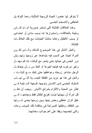 ‫ﻻ ﻴﺘﻭﺍﻓﺭ ﻟﻬﺎ ﻋﻨﺼﺭﺍ ﺍﻟﺤﻴﺎﺓ ﺍﻟﺯﻭﺠﻴﺔ ﺍﻟﻤﺜﺎﻟﻴﺔ، ﻭﻫﻤﺎ ﺍﻟﺘﻭﺍﻓـﻕ‬
                               ‫ﺍﻟﻌﺎﻁﻔﻰ ﻭﺍﻻﻨﺴﺠﺎﻡ ﺍﻟﺠﻨﺴﻰ.‬
‫ﻭﻫﺫﻩ ﺍﻟﻌﻼﻗﺎﺕ ﺍﻟﻔﺎﺸﻠﺔ ﺍﻟﺘﻰ ﺘﺴﺘﻤﺭ ﺼﻭﺭﻴﺔ ﺃﻤـﺎﻡ ﺍﻟﻨـﺎﺱ‬
‫ﻭﻤﻠﻴﺌﺔ ﺒﺎﻟﺨﻼﻓﺎﺕ، ﻭﺍﺴﺘﻤﺭﺍﺭﻫﺎ ﺇﻤﺎ ﺒﺴﺒﺏ ﻤﺎﺩﻯ ﺃﻭ ﺍﺠﺘﻤﺎﻋﻰ‬
‫ﺃﻭ ﺒﺴﺒﺏ ﺍﻷﻁﻔﺎل ﻭﻏﺎﻟﺒﺎ ﻤﺎﺘﻨﺸﺄ ﺍﻟﺨﻴﺎﻨﺎﺕ ﻤﻊ ﺘﻠﻙ ﺍﻟﻌﻼﻗـﺎﺕ‬
                                                  ‫ﺍﻟﻔﺎﺸﻠﺔ.‬
‫ﻭﺍﻟﺤل ﺍﻷﻤﺜل ﻓﻰ ﻫﺫﺍ ﺍﻟﻤﻭﻀﻭﻉ ﺍﻟﺸﺎﺌﻙ ﻭﺍﻟـﺫﻯ ﺘﻜـﻭﻥ‬
‫ﺍﻟﻤﺭﺃﺓ ﺃﺤﻴﺎﻨﺎ ﻫﻰ ﺍﻟﺴﺒﺏ ﻓﻴﻪ ﺒﺘﺒﺎﻋﺩﻫﺎ ﻋﻥ ﺯﻭﺠﻬﺎ ﻭﺘﻬﻤـﻴﺵ‬
‫ﺩﻭﺭ ﺍﻟﺠﻨﺱ ﻓﻰ ﺤﻴﺎﺘﻬﺎ ﺤﺘﻰ ﻴﺸﻌﺭ ﻤﻊ ﺍﻟﻭﻗﺕ، ﺇﻨﻪ ﻜﻡ ﻤﻬﻤـل‬
‫ﻭﻏﻴﺭ ﻤﺭﻏﻭﺏ ﻓﻴﻪ ﻓﻴﺘﺠﻪ ﻟﻐﻴﺭﻫﺎ ﺃﻭ ﺍﻟﻌﻜـﺱ ﺒـﺄﻥ ﻴﺘﺠﺎﻫـل‬
‫ﺍﻟﺭﺠل ﻤﺸﺎﻋﺭ ﺯﻭﺠﺘﻪ ﻭﻋﻭﺍﻁﻔﻬﺎ ﺤﺘﻰ ﺘﺘﺒﻠﺩ ﻤـﻊ ﺍﻟﻭﻗـﺕ ،‬
‫ﻭﺍﻟﺤل ﻓﻰ ﻫﺫﺍ ﻫﻭ ﻤﺯﻴﺩ ﻤﻥ ﺍﻟﺜﻘﺎﻓﺔ ﺍﻟﺠﻨﺴـﻴﺔ ﺍﻟﺘـﻰ ﺘﻬـﺫﺏ‬
‫ﺍﻟﺴﻠﻭﻙ ﺍﻟﺠﻨﺴﻰ ﻟﺩﻯ ﺍﻹﻨﺴﺎﻥ ﻭﺘﻭﺠﻬﻪ ﺍﻟﻭﺠﻬﺔ ﺍﻟﺴـﻠﻴﻤﺔ ﻓـﻰ‬
‫ﺇﻁﺎﺭ ﻤﻥ ﺍﻟﻤﺤﺒﺔ ﻭﺍﻻﻟﺘﺯﺍﻡ ﺒﺸﺭﺍﺌﻊ ﺍﻷﺩﻴﺎﻥ.. ﻭﻴﺠﺏ ﺃﻥ ﺘﻌﻠـﻡ‬
‫ﻜل ﺍﻤﺭﺃﺓ ﺃﻥ ﻤﻬﻤﺘﻬﺎ ﻟﻴﺴﺕ ﺘﻔﺭﻴﻎ ﺃﻁﻔﺎل ﻓﻘﻁ ﻭﻨﺠﺎﺤﻬـﺎ ﻓـﻰ‬
‫ﺨﻠﻕ ﺍﺘﺯﺍﻥ ﻋﺎﻁﻔﻰ ﻭﺠﻨﺱ ﺒﻴﻨﻬﺎ ﻭﺒﻴﻥ ﺯﻭﺠﻬﺎ ﻴﺤﻤﻰ ﺃﺴـﺭﺘﻬﺎ‬
‫ﻤﻥ ﺍﻟﺘﻔﻜﻙ، ﻭﺘﻐﻠﻔﻬﺎ ﺍﻟﺼﺭﺍﺤﺔ ﻓﻰ ﻤﻨﺎﻗﺸﺔ ﺘﻠﻙ ﺍﻟﻤﻭﻀـﻭﻋﺎﺕ‬
            ‫ﻭﺍﻟﺘﻰ ﺘﺨﺼﻬﻤﺎ ﻭﻴﻘﻔﺎ ﻋﻠﻰ ﺃﻫﻡ ﺠﻭﺍﻨﺏ ﺴﻌﺎﺩﺘﻬﻤﺎ.‬


‫١٨١‬
 