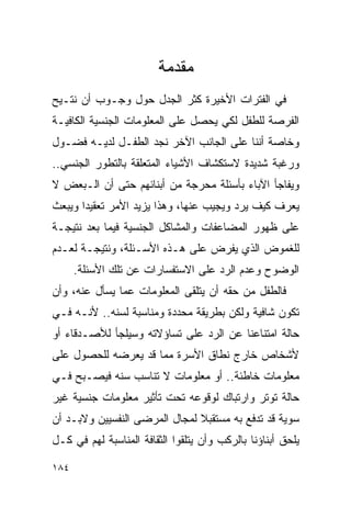 ‫ﻤﻘﺩﻤﺔ‬
‫ﻓﻲ ﺍﻟﻔﺘﺭﺍﺕ ﺍﻷﺨﻴﺭﺓ ﻜﺜﺭ ﺍﻟﺠﺩل ﺤﻭل ﻭﺠـﻭﺏ ﺃﻥ ﻨﺘـﻴﺢ‬
‫ﺍﻟﻔﺭﺼﺔ ﻟﻠﻁﻔل ﻟﻜﻲ ﻴﺤﺼل ﻋﻠﻰ ﺍﻟﻤﻌﻠﻭﻤﺎﺕ ﺍﻟﺠﻨﺴﻴﺔ ﺍﻟﻜﺎﻓﻴـﺔ‬
‫ﻭﺨﺎﺼﺔ ﺃﻨﻨﺎ ﻋﻠﻰ ﺍﻟﺠﺎﻨﺏ ﺍﻵﺨﺭ ﻨﺠﺩ ﺍﻟﻁﻔـل ﻟﺩﻴـﻪ ﻓﻀـﻭل‬
‫ﻭﺭﻏﺒﺔ ﺸﺩﻴﺩﺓ ﻻﺴﺘﻜﺸﺎﻑ ﺍﻷﺸﻴﺎﺀ ﺍﻟﻤﺘﻌﻠﻘﺔ ﺒﺎﻟﺘﻁﻭﺭ ﺍﻟﺠﻨﺴﻲ..‬
‫ﻭﻴﻔﺎﺠﺄ ﺍﻵﺒﺎﺀ ﺒﺄﺴﺌﻠﺔ ﻤﺤﺭﺠﺔ ﻤﻥ ﺃﺒﻨﺎﺌﻬﻡ ﺤﺘﻰ ﺃﻥ ﺍﻟـﺒﻌﺽ ﻻ‬
‫ﻴﻌﺭﻑ ﻜﻴﻑ ﻴﺭﺩ ﻭﻴﺠﻴﺏ ﻋﻨﻬﺎ، ﻭﻫﺫﺍ ﻴﺯﻴﺩ ﺍﻷﻤﺭ ﺘﻌﻘﻴﺩﺍ ﻭﻴﺒﻌﺙ‬
‫ﻋﻠﻰ ﻅﻬﻭﺭ ﺍﻟﻤﻀﺎﻋﻔﺎﺕ ﻭﺍﻟﻤﺸﺎﻜل ﺍﻟﺠﻨﺴﻴﺔ ﻓﻴﻤﺎ ﺒﻌﺩ ﻨﺘﻴﺠـﺔ‬
‫ﻟﻠﻐﻤﻭﺽ ﺍﻟﺫﻱ ﻴﻔﺭﺽ ﻋﻠﻰ ﻫـﺫﻩ ﺍﻷﺴـﺌﻠﺔ، ﻭﻨﺘﻴﺠـﺔ ﻟﻌـﺩﻡ‬
      ‫ﺍﻟﻭﻀﻭﺡ ﻭﻋﺩﻡ ﺍﻟﺭﺩ ﻋﻠﻰ ﺍﻻﺴﺘﻔﺴﺎﺭﺍﺕ ﻋﻥ ﺘﻠﻙ ﺍﻷﺴﺌﻠﺔ.‬
‫ﻓﺎﻟﻁﻔل ﻤﻥ ﺤﻘﻪ ﺃﻥ ﻴﺘﻠﻘﻰ ﺍﻟﻤﻌﻠﻭﻤﺎﺕ ﻋﻤﺎ ﻴﺴﺄل ﻋﻨﻪ، ﻭﺃﻥ‬
‫ﺘﻜﻭﻥ ﺸﺎﻓﻴﺔ ﻭﻟﻜﻥ ﺒﻁﺭﻴﻘﺔ ﻤﺤﺩﺩﺓ ﻭﻤﻨﺎﺴﺒﺔ ﻟﺴﻨﻪ.. ﻷﻨـﻪ ﻓـﻲ‬
‫ﺤﺎﻟﺔ ﺍﻤﺘﻨﺎﻋﻨﺎ ﻋﻥ ﺍﻟﺭﺩ ﻋﻠﻰ ﺘﺴﺎﺅﻻﺘﻪ ﻭﺴﻴﻠﺠﺄ ﻟﻸﺼـﺩﻗﺎﺀ ﺃﻭ‬
‫ﻷﺸﺨﺎﺹ ﺨﺎﺭﺝ ﻨﻁﺎﻕ ﺍﻷﺴﺭﺓ ﻤﻤﺎ ﻗﺩ ﻴﻌﺭﻀﻪ ﻟﻠﺤﺼﻭل ﻋﻠﻰ‬
‫ﻤﻌﻠﻭﻤﺎﺕ ﺨﺎﻁﺌﺔ.. ﺃﻭ ﻤﻌﻠﻭﻤﺎﺕ ﻻ ﺘﻨﺎﺴﺏ ﺴﻨﻪ ﻓﻴﺼـﺒﺢ ﻓـﻲ‬
‫ﺤﺎﻟﺔ ﺘﻭﺘﺭ ﻭﺍﺭﺘﺒﺎﻙ ﻟﻭﻗﻭﻋﻪ ﺘﺤﺕ ﺘﺄﺜﻴﺭ ﻤﻌﻠﻭﻤﺎﺕ ﺠﻨﺴﻴﺔ ﻏﻴﺭ‬
‫ﺴﻭﻴﺔ ﻗﺩ ﺘﺩﻓﻊ ﺒﻪ ﻤﺴﺘﻘﺒﻼ ﻟﻤﺠﺎل ﺍﻟﻤﺭﻀﻰ ﺍﻟﻨﻔﺴﻴﻴﻥ ﻭﻻﺒـﺩ ﺃﻥ‬
‫ﻴﻠﺤﻕ ﺃﺒﻨﺎﺅﻨﺎ ﺒﺎﻟﺭﻜﺏ ﻭﺃﻥ ﻴﺘﻠﻘﻭﺍ ﺍﻟﺜﻘﺎﻓﺔ ﺍﻟﻤﻨﺎﺴﺒﺔ ﻟﻬﻡ ﻓﻲ ﻜـل‬

‫٤٨١‬
 