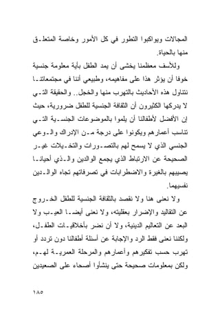 ‫ﺍﻟﻤﺠﺎﻻﺕ ﻭﻴﻭﺍﻜﺒﻭﺍ ﺍﻟﺘﻁﻭﺭ ﻓﻲ ﻜل ﺍﻷﻤﻭﺭ ﻭﺨﺎﺼﺔ ﺍﻟﻤﺘﻌﻠـﻕ‬
                                             ‫ﻤﻨﻬﺎ ﺒﺎﻟﺤﻴﺎﺓ.‬
‫ﻭﻟﻸﺴﻑ ﻤﻌﻅﻤﻨﺎ ﻴﺨﺸﻰ ﺃﻥ ﻴﻤﺩ ﺍﻟﻁﻔل ﺒﺄﻴﺔ ﻤﻌﻠﻭﻤﺔ ﺠﻨﺴﻴﺔ‬
‫ﺨﻭﻓﺎ ﺃﻥ ﻴﺅﺜﺭ ﻫﺫﺍ ﻋﻠﻰ ﻤﻔﺎﻫﻴﻤﻪ، ﻭﻁﺒﻴﻌﻲ ﺃﻨﻨﺎ ﻓﻲ ﻤﺠﺘﻤﻌﺎﺘﻨـﺎ‬
‫ﻨﺘﻨﺎﻭل ﻫﺫﻩ ﺍﻷﺤﺎﺩﻴﺙ ﺒﺎﻟﺘﻬﺭﺏ ﻤﻨﻬﺎ ﻭﺍﻟﺨﺠل.. ﻭﺍﻟﺤﻘﻴﻘﺔ ﺍﻟﺘـﻲ‬
‫ﻻ ﻴﺩﺭﻜﻬﺎ ﺍﻟﻜﺜﻴﺭﻭﻥ ﺃﻥ ﺍﻟﺜﻘﺎﻓﺔ ﺍﻟﺠﻨﺴﻴﺔ ﻟﻠﻁﻔل ﻀﺭﻭﺭﻴﺔ، ﺤﻴﺙ‬
‫ﺇﻥ ﺍﻷﻓﻀل ﻷﻁﻔﺎﻟﻨﺎ ﺃﻥ ﻴﻠﻤﻭﺍ ﺒﺎﻟﻤﻭﻀﻭﻋﺎﺕ ﺍﻟﺠﻨﺴـﻴﺔ ﺍﻟﺘـﻲ‬
‫ﺘﻨﺎﺴﺏ ﺃﻋﻤﺎﺭﻫﻡ ﻭﻴﻜﻭﻨﻭﺍ ﻋﻠﻰ ﺩﺭﺠﺔ ﻤـﻥ ﺍﻹﺩﺭﺍﻙ ﻭﺍﻟـﻭﻋﻲ‬
‫ﺍﻟﺠﻨﺴﻲ ﺍﻟﺫﻱ ﻻ ﻴﺴﻤﺢ ﻟﻬﻡ ﺒﺎﻟﺘﺼـﻭﺭﺍﺕ ﻭﺍﻟﺘﺨـﻴﻼﺕ ﻏﻴـﺭ‬
‫ﺍﻟﺼﺤﻴﺤﺔ ﻋﻥ ﺍﻻﺭﺘﺒﺎﻁ ﺍﻟﺫﻱ ﻴﺠﻤﻊ ﺍﻟﻭﺍﻟﺩﻴﻥ ﻭﺍﻟـﺫﻱ ﺃﺤﻴﺎﻨـﺎ‬
‫ﻴﺼﻴﺒﻬﻡ ﺒﺎﻟﻐﻴﺭﺓ ﻭﺍﻻﻀﻁﺭﺍﺒﺎﺕ ﻓﻲ ﺘﺼﺭﻓﺎﺘﻬﻡ ﺘﺠﺎﻩ ﺍﻟﻭﺍﻟـﺩﻴﻥ‬
                                                 ‫ﻨﻔﺴﻴﻬﻤﺎ.‬
‫ﻭﻻ ﻨﻌﻨﻰ ﻫﻨﺎ ﻭﻻ ﻨﻘﺼﺩ ﺒﺎﻟﺜﻘﺎﻓﺔ ﺍﻟﺠﻨﺴﻴﺔ ﻟﻠﻁﻔل ﺍﻟﺨـﺭﻭﺝ‬
‫ﻋﻥ ﺍﻟﺘﻘﺎﻟﻴﺩ ﻭﺍﻹﻀﺭﺍﺭ ﺒﻌﻘﻠﻴﺘﻪ، ﻭﻻ ﻨﻌﻨﻰ ﺃﻴﻀـﺎ ﺍﻟﻌﻴـﺏ ﻭﻻ‬
‫ﺍﻟﺒﻌﺩ ﻋﻥ ﺍﻟﺘﻌﺎﻟﻴﻡ ﺍﻟﺩﻴﻨﻴﺔ، ﻭﻻ ﺃﻥ ﻨﻀﺭ ﺒﺄﺨﻼﻗﻴـﺎﺕ ﺍﻟﻁﻔـل،‬
‫ﻭﻟﻜﻨﻨﺎ ﻨﻌﻨﻰ ﻓﻘﻁ ﺍﻟﺭﺩ ﻭﺍﻹﺠﺎﺒﺔ ﻋﻥ ﺃﺴﺌﻠﺔ ﺃﻁﻔﺎﻟﻨﺎ ﺩﻭﻥ ﺘﺭﺩﺩ ﺃﻭ‬
‫ﺘﻬﺭﺏ ﺤﺴﺏ ﺘﻔﻜﻴﺭﻫﻡ ﻭﺃﻋﻤﺎﺭﻫﻡ ﻭﺍﻟﻤﺭﺤﻠﺔ ﺍﻟﻌﻤﺭﻴـﺔ ﻟﻬـﻡ،‬
‫ﻭﻟﻜﻥ ﺒﻤﻌﻠﻭﻤﺎﺕ ﺼﺤﻴﺤﺔ ﺤﺘﻰ ﻴﻨﺸﺄﻭﺍ ﺃﺼﺤﺎﺀ ﻋﻠﻰ ﺍﻟﺼﻌﻴﺩﻴﻥ‬


‫٥٨١‬
 