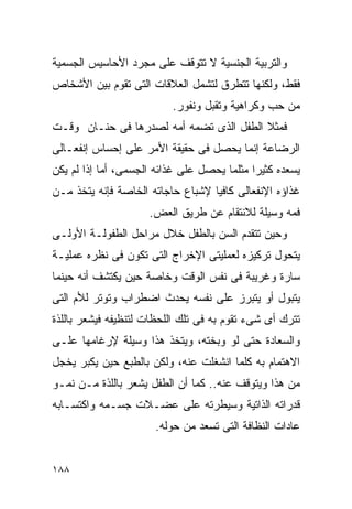 ‫ﻭﺍﻟﺘﺭﺒﻴﺔ ﺍﻟﺠﻨﺴﻴﺔ ﻻ ﺘﺘﻭﻗﻑ ﻋﻠﻰ ﻤﺠﺭﺩ ﺍﻷﺤﺎﺴﻴﺱ ﺍﻟﺠﺴﻤﻴﺔ‬
‫ﻓﻘﻁ، ﻭﻟﻜﻨﻬﺎ ﺘﺘﻁﺭﻕ ﻟﺘﺸﻤل ﺍﻟﻌﻼﻗﺎﺕ ﺍﻟﺘﻰ ﺘﻘﻭﻡ ﺒﻴﻥ ﺍﻷﺸﺨﺎﺹ‬
                          ‫ﻤﻥ ﺤﺏ ﻭﻜﺭﺍﻫﻴﺔ ﻭﺘﻘﺒل ﻭﻨﻔﻭﺭ.‬
‫ﻓﻤﺜﻼ ﺍﻟﻁﻔل ﺍﻟﺫﻯ ﺘﻀﻤﻪ ﺃﻤﻪ ﻟﺼﺩﺭﻫﺎ ﻓﻰ ﺤﻨـﺎﻥ ﻭﻗـﺕ‬
‫ﺍﻟﺭﻀﺎﻋﺔ ﺇﻨﻤﺎ ﻴﺤﺼل ﻓﻰ ﺤﻘﻴﻘﺔ ﺍﻷﻤﺭ ﻋﻠﻰ ﺇﺤﺴﺎﺱ ﺇﻨﻔﻌـﺎﻟﻰ‬
‫ﻴﺴﻌﺩﻩ ﻜﺜﻴﺭﺍ ﻤﺜﻠﻤﺎ ﻴﺤﺼل ﻋﻠﻰ ﻏﺫﺍﺌﻪ ﺍﻟﺠﺴﻤﻰ، ﺃﻤﺎ ﺇﺫﺍ ﻟﻡ ﻴﻜﻥ‬
‫ﻏﺫﺍﺅﻩ ﺍﻹﻨﻔﻌﺎﻟﻰ ﻜﺎﻓﻴﺎ ﻹﺸﺒﺎﻉ ﺤﺎﺠﺎﺘﻪ ﺍﻟﺨﺎﺼﺔ ﻓﺈﻨﻪ ﻴﺘﺨﺫ ﻤـﻥ‬
                     ‫ﻓﻤﻪ ﻭﺴﻴﻠﺔ ﻟﻼﻨﺘﻘﺎﻡ ﻋﻥ ﻁﺭﻴﻕ ﺍﻟﻌﺽ.‬
‫ﻭﺤﻴﻥ ﺘﺘﻘﺩﻡ ﺍﻟﺴﻥ ﺒﺎﻟﻁﻔل ﺨﻼل ﻤﺭﺍﺤل ﺍﻟﻁﻔﻭﻟـﺔ ﺍﻷﻭﻟـﻰ‬
‫ﻴﺘﺤﻭل ﺘﺭﻜﻴﺯﻩ ﻟﻌﻤﻠﻴﺘﻰ ﺍﻹﺨﺭﺍﺝ ﺍﻟﺘﻰ ﺘﻜﻭﻥ ﻓﻰ ﻨﻅﺭﻩ ﻋﻤﻠﻴـﺔ‬
‫ﺴﺎﺭﺓ ﻭﻏﺭﻴﺒﺔ ﻓﻰ ﻨﻔﺱ ﺍﻟﻭﻗﺕ ﻭﺨﺎﺼﺔ ﺤﻴﻥ ﻴﻜﺘﺸﻑ ﺃﻨﻪ ﺤﻴﻨﻤﺎ‬
‫ﻴﺘﺒﻭل ﺃﻭ ﻴﺘﺒﺭﺯ ﻋﻠﻰ ﻨﻔﺴﻪ ﻴﺤﺩﺙ ﺍﻀﻁﺭﺍﺏ ﻭﺘﻭﺘﺭ ﻟﻸﻡ ﺍﻟﺘﻰ‬
‫ﺘﺘﺭﻙ ﺃﻯ ﺸﻰﺀ ﺘﻘﻭﻡ ﺒﻪ ﻓﻰ ﺘﻠﻙ ﺍﻟﻠﺤﻅﺎﺕ ﻟﺘﻨﻅﻴﻔﻪ ﻓﻴﺸﻌﺭ ﺒﺎﻟﻠﺫﺓ‬
‫ﻭﺍﻟﺴﻌﺎﺩﺓ ﺤﺘﻰ ﻟﻭ ﻭﺒﺨﺘﻪ، ﻭﻴﺘﺨﺫ ﻫﺫﺍ ﻭﺴﻴﻠﺔ ﻹﺭﻏﺎﻤﻬﺎ ﻋﻠـﻰ‬
‫ﺍﻻﻫﺘﻤﺎﻡ ﺒﻪ ﻜﻠﻤﺎ ﺍﻨﺸﻐﻠﺕ ﻋﻨﻪ، ﻭﻟﻜﻥ ﺒﺎﻟﻁﺒﻊ ﺤﻴﻥ ﻴﻜﺒﺭ ﻴﺨﺠل‬
‫ﻤﻥ ﻫﺫﺍ ﻭﻴﺘﻭﻗﻑ ﻋﻨﻪ.. ﻜﻤﺎ ﺃﻥ ﺍﻟﻁﻔل ﻴﺸﻌﺭ ﺒﺎﻟﻠﺫﺓ ﻤـﻥ ﻨﻤـﻭ‬
‫ﻗﺩﺭﺍﺘﻪ ﺍﻟﺫﺍﺘﻴﺔ ﻭﺴﻴﻁﺭﺘﻪ ﻋﻠﻰ ﻋﻀـﻼﺕ ﺠﺴـﻤﻪ ﻭﺍﻜﺘﺴـﺎﺒﻪ‬
                      ‫ﻋﺎﺩﺍﺕ ﺍﻟﻨﻅﺎﻓﺔ ﺍﻟﺘﻰ ﺘﺴﻌﺩ ﻤﻥ ﺤﻭﻟﻪ.‬


‫٨٨١‬
 