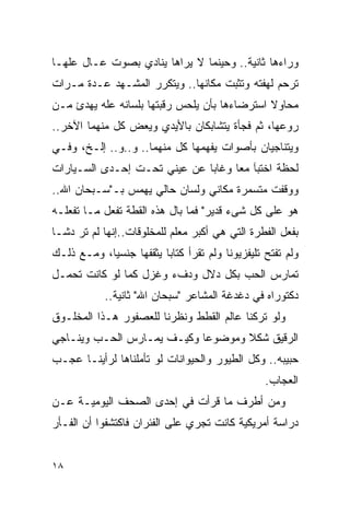 ‫ﻭﺭﺍﺀﻫﺎ ﺜﺎﻨﻴﺔ.. ﻭﺤﻴﻨﻤﺎ ﻻ ﻴﺭﺍﻫﺎ ﻴﻨﺎﺩﻱ ﺒﺼﻭﺕ ﻋـﺎل ﻋﻠﻬـﺎ‬
‫ﺘﺭﺤﻡ ﻟﻬﻔﺘﻪ ﻭﺘﺜﺒﺕ ﻤﻜﺎﻨﻬﺎ.. ﻭﻴﺘﻜﺭﺭ ﺍﻟﻤﺸـﻬﺩ ﻋـﺩﺓ ﻤـﺭﺍﺕ‬
‫ﻤﺤﺎﻭﻻ ﺍﺴﺘﺭﻀﺎﺀﻫﺎ ﺒﺄﻥ ﻴﻠﺤﺱ ﺭﻗﺒﺘﻬﺎ ﺒﻠﺴﺎﻨﻪ ﻋﻠﻪ ﻴﻬﺩﺉ ﻤـﻥ‬
‫ﺭﻭﻋﻬﺎ، ﺜﻡ ﻓﺠﺄﺓ ﻴﺘﺸﺎﺒﻜﺎﻥ ﺒﺎﻷﻴﺩﻱ ﻭﻴﻌﺽ ﻜل ﻤﻨﻬﻤﺎ ﺍﻵﺨﺭ..‬
‫ﻭﻴﺘﻨﺎﺠﻴﺎﻥ ﺒﺄﺼﻭﺍﺕ ﻴﻔﻬﻤﻬﺎ ﻜل ﻤﻨﻬﻤﺎ.. ﻭ..ﻭ.. ﺇﻟـﺦ، ﻭﻓـﻲ‬
‫ﻟﺤﻅﺔ ﺍﺨﺘﺒﺂ ﻤﻌﺎ ﻭﻏﺎﺒﺎ ﻋﻥ ﻋﻴﻨﻲ ﺘﺤـﺕ ﺇﺤـﺩﻯ ﺍﻟﺴـﻴﺎﺭﺍﺕ‬
‫ﻭﻭﻗﻔﺕ ﻤﺘﺴﻤﺭﺓ ﻤﻜﺎﻨﻲ ﻭﻟﺴﺎﻥ ﺤﺎﻟﻲ ﻴﻬﻤﺱ ﺒـ"ﺴـﺒﺤﺎﻥ ﺍﷲ..‬
‫ﻫﻭ ﻋﻠﻰ ﻜل ﺸﻰﺀ ﻗﺩﻴﺭ" ﻓﻤﺎ ﺒﺎل ﻫﺫﻩ ﺍﻟﻘﻁﺔ ﺘﻔﻌل ﻤـﺎ ﺘﻔﻌﻠـﻪ‬
‫ﺒﻔﻌل ﺍﻟﻔﻁﺭﺓ ﺍﻟﺘﻲ ﻫﻲ ﺃﻜﺒﺭ ﻤﻌﻠﻡ ﻟﻠﻤﺨﻠﻭﻗﺎﺕ..ﺇﻨﻬﺎ ﻟﻡ ﺘﺭ ﺩﺸـﺎ‬
‫ﻭﻟﻡ ﺘﻔﺘﺢ ﺘﻠﻴﻔﺯﻴﻭﻨﺎ ﻭﻟﻡ ﺘﻘﺭﺃ ﻜﺘﺎﺒﺎ ﻴﺜﻘﻔﻬﺎ ﺠﻨﺴﻴﺎ، ﻭﻤـﻊ ﺫﻟـﻙ‬
‫ﺘﻤﺎﺭﺱ ﺍﻟﺤﺏ ﺒﻜل ﺩﻻل ﻭﺩﻑﺀ ﻭﻏﺯل ﻜﻤﺎ ﻟﻭ ﻜﺎﻨﺕ ﺘﺤﻤـل‬
            ‫ﺩﻜﺘﻭﺭﺍﻩ ﻓﻲ ﺩﻏﺩﻏﺔ ﺍﻟﻤﺸﺎﻋﺭ "ﺴﺒﺤﺎﻥ ﺍﷲ" ﺜﺎﻨﻴﺔ..‬
‫ﻭﻟﻭ ﺘﺭﻜﻨﺎ ﻋﺎﻟﻡ ﺍﻟﻘﻁﻁ ﻭﻨﻅﺭﻨﺎ ﻟﻠﻌﺼﻔﻭﺭ ﻫـﺫﺍ ﺍﻟﻤﺨﻠـﻭﻕ‬
‫ﺍﻟﺭﻗﻴﻕ ﺸﻜﻼ ﻭﻤﻭﻀﻭﻋﺎ ﻭﻜﻴـﻑ ﻴﻤـﺎﺭﺱ ﺍﻟﺤـﺏ ﻭﻴﻨـﺎﺠﻲ‬
‫ﺤﺒﻴﺒﻪ.. ﻭﻜل ﺍﻟﻁﻴﻭﺭ ﻭﺍﻟﺤﻴﻭﺍﻨﺎﺕ ﻟﻭ ﺘﺄﻤﻠﻨﺎﻫﺎ ﻟﺭﺃﻴﻨـﺎ ﻋﺠـﺏ‬
                                                 ‫ﺍﻟﻌﺠﺎﺏ.‬
‫ﻭﻤﻥ ﺃﻁﺭﻑ ﻤﺎ ﻗﺭﺃﺕ ﻓﻲ ﺇﺤﺩﻯ ﺍﻟﺼﺤﻑ ﺍﻟﻴﻭﻤﻴـﺔ ﻋـﻥ‬
‫ﺩﺭﺍﺴﺔ ﺃﻤﺭﻴﻜﻴﺔ ﻜﺎﻨﺕ ﺘﺠﺭﻱ ﻋﻠﻰ ﺍﻟﻔﺌﺭﺍﻥ ﻓﺎﻜﺘﺸﻔﻭﺍ ﺃﻥ ﺍﻟﻔـﺄﺭ‬


‫٨١‬
 