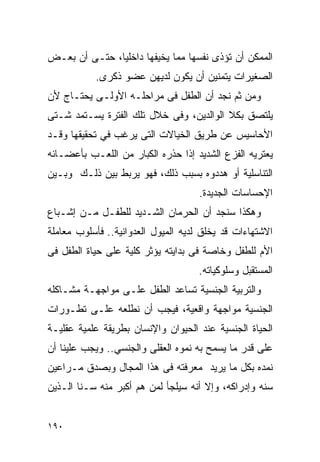 ‫ﺍﻟﻤﻤﻜﻥ ﺃﻥ ﺘﺅﺫﻯ ﻨﻔﺴﻬﺎ ﻤﻤﺎ ﻴﺨﻴﻔﻬﺎ ﺩﺍﺨﻠﻴﺎ، ﺤﺘـﻰ ﺃﻥ ﺒﻌـﺽ‬
           ‫ﺍﻟﺼﻐﻴﺭﺍﺕ ﻴﺘﻤﻨﻴﻥ ﺃﻥ ﻴﻜﻭﻥ ﻟﺩﻴﻬﻥ ﻋﻀﻭ ﺫﻜﺭﻯ.‬
‫ﻭﻤﻥ ﺜﻡ ﻨﺠﺩ ﺃﻥ ﺍﻟﻁﻔل ﻓﻰ ﻤﺭﺍﺤﻠـﻪ ﺍﻷﻭﻟـﻰ ﻴﺤﺘـﺎﺝ ﻷﻥ‬
‫ﻴﻠﺘﺼﻕ ﺒﻜﻼ ﺍﻟﻭﺍﻟﺩﻴﻥ، ﻭﻓﻰ ﺨﻼل ﺘﻠﻙ ﺍﻟﻔﺘﺭﺓ ﻴﺴـﺘﻤﺩ ﺸـﺘﻰ‬
‫ﺍﻷﺤﺎﺴﻴﺱ ﻋﻥ ﻁﺭﻴﻕ ﺍﻟﺨﻴﺎﻻﺕ ﺍﻟﺘﻰ ﻴﺭﻏﺏ ﻓﻲ ﺘﺤﻘﻴﻘﻬﺎ ﻭﻗـﺩ‬
‫ﻴﻌﺘﺭﻴﻪ ﺍﻟﻔﺯﻉ ﺍﻟﺸﺩﻴﺩ ﺇﺫﺍ ﺤﺫﺭﻩ ﺍﻟﻜﺒﺎﺭ ﻤﻥ ﺍﻟﻠﻌـﺏ ﺒﺄﻋﻀـﺎﺌﻪ‬
‫ﺍﻟﺘﻨﺎﺴﻠﻴﺔ ﺃﻭ ﻫﺩﺩﻭﻩ ﺒﺴﺒﺏ ﺫﻟﻙ، ﻓﻬﻭ ﻴﺭﺒﻁ ﺒﻴﻥ ﺫﻟـﻙ ﻭﺒـﻴﻥ‬
                                     ‫ﺍﻹﺤﺴﺎﺴﺎﺕ ﺍﻟﺠﺩﻴﺩﺓ.‬
‫ﻭﻫﻜﺫﺍ ﺴﻨﺠﺩ ﺃﻥ ﺍﻟﺤﺭﻤﺎﻥ ﺍﻟﺸـﺩﻴﺩ ﻟﻠﻁﻔـل ﻤـﻥ ﺇﺸـﺒﺎﻉ‬
‫ﺍﻻﺸﺘﻬﺎﺀﺍﺕ ﻗﺩ ﻴﺨﻠﻕ ﻟﺩﻴﻪ ﺍﻟﻤﻴﻭل ﺍﻟﻌﺩﻭﺍﻨﻴﺔ.. ﻓﺄﺴﻠﻭﺏ ﻤﻌﺎﻤﻠﺔ‬
‫ﺍﻷﻡ ﻟﻠﻁﻔل ﻭﺨﺎﺼﺔ ﻓﻰ ﺒﺩﺍﻴﺘﻪ ﻴﺅﺜﺭ ﻜﻠﻴﺔ ﻋﻠﻰ ﺤﻴﺎﺓ ﺍﻟﻁﻔل ﻓﻰ‬
                                    ‫ﺍﻟﻤﺴﺘﻘﺒل ﻭﺴﻠﻭﻜﻴﺎﺘﻪ.‬
‫ﻭﺍﻟﺘﺭﺒﻴﺔ ﺍﻟﺠﻨﺴﻴﺔ ﺘﺴﺎﻋﺩ ﺍﻟﻁﻔل ﻋﻠـﻰ ﻤﻭﺍﺠﻬـﺔ ﻤﺸـﺎﻜﻠﻪ‬
‫ﺍﻟﺠﻨﺴﻴﺔ ﻤﻭﺍﺠﻬﺔ ﻭﺍﻗﻌﻴﺔ، ﻓﻴﺠﺏ ﺃﻥ ﻨﻁﻠﻌﻪ ﻋﻠـﻰ ﺘﻁـﻭﺭﺍﺕ‬
‫ﺍﻟﺤﻴﺎﺓ ﺍﻟﺠﻨﺴﻴﺔ ﻋﻨﺩ ﺍﻟﺤﻴﻭﺍﻥ ﻭﺍﻹﻨﺴﺎﻥ ﺒﻁﺭﻴﻘﺔ ﻋﻠﻤﻴﺔ ﻋﻘﻠﻴـﺔ‬
‫ﻋﻠﻰ ﻗﺩﺭ ﻤﺎ ﻴﺴﻤﺢ ﺒﻪ ﻨﻤﻭﻩ ﺍﻟﻌﻘﻠﻰ ﻭﺍﻟﺠﻨﺴﻲ.. ﻭﻴﺠﺏ ﻋﻠﻴﻨﺎ ﺃﻥ‬
‫ﻨﻤﺩﻩ ﺒﻜل ﻤﺎ ﻴﺭﻴﺩ ﻤﻌﺭﻓﺘﻪ ﻓﻰ ﻫﺫﺍ ﺍﻟﻤﺠﺎل ﻭﺒﺼﺩﻕ ﻤـﺭﺍﻋﻴﻥ‬
‫ﺴﻨﻪ ﻭﺇﺩﺭﺍﻜﻪ، ﻭﺇﻻ ﺃﻨﻪ ﺴﻴﻠﺠﺄ ﻟﻤﻥ ﻫﻡ ﺃﻜﺒﺭ ﻤﻨﻪ ﺴـﻨﺎ ﺍﻟـﺫﻴﻥ‬


‫٠٩١‬
 