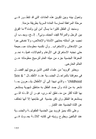 ‫ﻭﺘﺤﻭل ﺒﻴﻨﻪ ﻭﺒﻴﻥ ﺘﻜﻭﻴﻥ ﻫﺫﻩ ﺍﻟﻌﺎﺩﺍﺕ ﺍﻟﺘﻰ ﻗﺩ ﺘﺘﻁـﻭﺭ ﻓـﻰ‬
      ‫ﻤﺭﺤﻠﺔ ﺍﻟﻤﺭﺍﻫﻘﺔ ﻟﻤﻤﺎﺭﺴﺔ ﺍﻟﻌﺎﺩﺓ ﺍﻟﺴﺭﻴﺔ ﺒﻁﺭﻴﻘﺔ ﻤﺯﻤﻨﺔ.‬
‫ﻭﺴﻨﺠﺩ ﺃﻥ ﺍﻟﻁﻔل ﻜﺜﻴﺭﺍ ﻤﺎ ﻴﺴﺄل "ﻤﻥ ﺃﻴﻥ ﻭﻟﺩﺕ"؟ ﻤﺎ ﺍﻟﻔﺭﻕ‬
‫ﺒﻴﻥ ﺍﻟﺭﺠل ﻭﺍﻟﻤﺭﺃﺓ؟ ﻜﻴﻑ ﺃﻨﺠﺒﺘﻤـﻭﻨﻰ؟.. ﺇﻟـﺦ، ﻭﻴﺠـﺏ ﺃﻥ‬
‫ﻨﺠﻴﺏ ﻋﻥ ﺃﺴﺌﻠﺘﻪ ﺒﻤﻨﺘﻬﻰ ﺍﻷﻤﺎﻨﺔ ﻭﺍﻹﺨﻼﺹ، ﻭﻻ ﻨﻀﻔﻰ ﺠﻭﺍ‬
‫ﻤﻥ ﺍﻹﻨﺩﻫﺎﺵ ﻭﺍﻻﺴﺘﻐﺭﺍﺏ.. ﻭﺃﻥ ﻨﻜﺴﺒﻪ ﻤﻌﻠﻭﻤﺎﺕ ﺼـﺤﻴﺤﺔ‬
‫ﺤﺘﻰ ﻨﺠﻨﺒﻪ ﺍﻻﺴﺘﻐﺭﺍﻕ ﻓﻰ ﺍﻷﻭﻫﺎﻡ ﻭﺍﻟﺨﻴﺎﻻﺕ، ﻓﻤﻴﻠـﻪ ﻨﺤـﻭ‬
‫ﺍﻟﻤﻌﺭﻓﺔ ﺍﻟﺠﻨﺴﻴﺔ ﺠﺯﺀ ﻤﻥ ﻤﻴﻠﻪ ﺍﻟﻌﺎﻡ ﻟﺘﺭﺴﻴﺦ ﻤﻌﻠﻭﻤﺎﺘﻪ ﻋـﻥ‬
                                         ‫ﺍﻟﻌﺎﻟﻡ ﺍﻟﺨﺎﺭﺠﻰ.‬
‫ﻭﻴﻌﺘﺒﺭ "ﻓﺭﻭﻴﺩ" ﻤﻥ ﻋﻠﻤﺎﺀ ﺍﻟﻨﻔﺱ ﺍﻟﺫﻴﻥ ﻴﺭﺠﻊ ﻟﻬﻡ ﺍﻟﻔﻀـل‬
‫ﻓﻰ ﻤﻌﺭﻓﺘﻨﺎ ﺒﺎﻟﻤﺭﺍﺤـل ﺍﻟﺠﻨﺴـﻴﺔ ﻋﻨـﺩ ﺍﻷﻁﻔـﺎل " & ‪Sex‬‬
‫‪ ، "childhood‬ﻭﺍﻟﺫﻱ ﻨﺒﻬﻨﺎ ﺇﻟﻰ ﺃﻥ ﺍﻷﻁﻔﺎل ﻴﺸـﻌﺭﻭﻥ ﺒﻤـﺎ‬
‫ﻨﺸﻌﺭ ﺒﻪ ﻤﻥ ﻟﺫﺓ، ﻭﺃﻥ ﺠﺴﺩ ﺍﻟﻁﻔل ﺒﻪ ﻤﻨﺎﻁﻕ ﺸﻬﻭﻴﺔ ﻴﺴﺘﺸﻌﺭ‬
‫ﺒﻬﺎ ﺍﻟﻠﺫﺓ ﺃﻜﺜﺭ ﻤﻥ ﻤﻨـﺎﻁﻕ ﺃﺨـﺭﻯ، ﻏﻴـﺭ ﺃﻥ ﺍﻟﻠـﺫﺓ ﺍﻟﺘـﻰ‬
‫ﻴﺴﺘﺸﻌﺭﻫﺎ ﺍﻟﻁﻔل ﻭﺇﻥ ﺘﻜﻥ ﺠﻨﺴﻴﺔ ﻓﻰ ﻁﺎﺒﻌﻬﺎ ﺇﻻ ﺃﻨﻬﺎ ﺘﺨﺘﻠﻑ‬
                            ‫ﻋﻥ ﺍﻟﻠﺫﺓ ﺍﻟﺠﻨﺴﻴﺔ ﻋﻨﺩ ﺍﻟﻜﺒﺎﺭ..‬
‫ﻭﻋﻠﻰ ﺫﻟﻙ ﻴﻤﻴﺯ ﻓﺭﻭﻴﺩ ﺒﻴﻥ ﺍﻟﺠﻨﺴﻴﺔ ﺍﻟﻁﻔﻭﻟﻴـﺔ ﻭﺍﻟﺠﻨﺴـﻴﺔ‬
‫ﻋﻨﺩ ﺍﻟﺒﺎﻟﻐﻴﻥ ﻭﻴﻁﺭﺡ ﺭﺅﻴﺘﻪ ﻓﻲ ﻜﺘﺎﺒﻪ "ﺜﻼﺜـﺔ ﺒﺤـﻭﺙ ﻓـﻰ‬


‫٢٩١‬
 