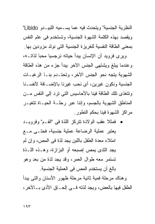 ‫ﺍﻟﻨﻅﺭﻴﺔ ﺍﻟﺠﻨﺴﻴﺔ" ﻭﻴﺘﺤﺩﺙ ﻓﻴﻪ ﻋﻤﺎ ﻴﺴـﻤﻴﻪ ﺍﻟﻠﺒﻴـﺩﻭ ‪"Libido‬‬
‫ﻭﻴﻘﺼﺩ ﺒﻬﺫﻩ ﺍﻟﻜﻠﻤﺔ ﺍﻟﺸﻬﻭﺓ ﺍﻟﺠﻨﺴﻴﺔ، ﻭﺘﺴﺘﺨﺩﻡ ﻓﻰ ﻋﻠﻡ ﺍﻟﻨﻔﺱ‬
‫ﺒﻤﻌﻨﻰ ﺍﻟﻁﺎﻗﺔ ﺍﻟﻨﻔﺴﻴﺔ ﻟﻠﻐﺭﻴﺯﺓ ﺍﻟﺠﻨﺴﻴﺔ ﺍﻟﺘﻰ ﻨﻭﻟﺩ ﻤﺯﻭﺩﻴﻥ ﺒﻬﺎ.‬
‫ﻭﻴﺭﻯ ﻓﺭﻭﻴﺩ ﺃﻥ ﺍﻹﻨﺴﺎﻥ ﻴﺒﺩﺃ ﺤﻴﺎﺘﻪ ﻨﺭﺠﺴﻴﺎ ﻤﺤﺒﺎ ﻟﺫﺍﺘـﻪ،‬
‫ﻭﻋﻨﺩﻤﺎ ﻴﺒﻠﻎ ﻭﻴﺸﺘﻬﻰ ﺍﻟﺠﻨﺱ ﺍﻵﺨﺭ ﻴﺒﺩﺃ ﺠﺯﺀ ﻤﻥ ﻫﺫﻩ ﺍﻟﻁﺎﻗﺔ‬
‫ﺍﻟﺸﻬﻭﻴﺔ ﻴﺘﺠﻪ ﻨﺤﻭ ﺍﻟﺠﻨﺱ ﺍﻵﺨﺭ، ﻭﺘﺤﺘـﺩﻡ ﺒﻨـﺎ ﺍﻟﺭﻏﺒـﺎﺕ‬
‫ﺍﻟﺠﻨﺴﻴﺔ ﻭﻨﻜﻭﻥ ﻏﻴﺭﻴﻥ، ﺃﻯ ﻨﺤﺏ ﻏﻴﺭﻨﺎ ﺒﺎﻹﻀـﺎﻓﺔ ﻷﻨﻔﺴـﻨﺎ‬
‫ﻭﺘﺘﻐﺫﻯ ﺘﻠﻙ ﺍﻟﻁﺎﻗﺔ ﻓﻴﻨﺎ ﺒﺎﻷﺤﺎﺴﻴﺱ ﺍﻟﺘﻰ ﺘﺭﺩ ﺇﻟﻰ ﺍﻟﻨﻔﺱ ﻤـﻥ‬
‫ﺍﻟﻤﻨﺎﻁﻕ ﺍﻟﺸﻬﻭﻴﺔ ﺒﺎﻟﺠﺴﻡ، ﻭﺇﻨﻨﺎ ﻋﺒﺭ ﺭﺤﻠـﺔ ﺍﻟﺤﻴـﺎﺓ ﺘﺘﻐﻴـﺭ‬
                          ‫ﻤﺭﺍﻜﺯ ﺍﻟﺸﻬﻭﺓ ﻓﻴﻨﺎ ﺒﺤﻜﻡ ﺍﻟﺘﻁﻭﺭ.‬
‫• ﻓﻤﺜﻼ ﻋﻘﺏ ﺍﻟﻭﻻﺩﺓ ﺘﺘﺭﻜﺯ ﺍﻟﻠﺫﺓ ﻓﻰ "ﺍﻟﻔـﻡ" ﻭﻓﺭﻭﻴـﺩ‬
‫ﻴﻌﺘﺒﺭ ﻋﻤﻠﻴﺔ ﺍﻟﺭﻀﺎﻋﺔ ﻋﻤﻠﻴﺔ ﺠﻨﺴﻴﺔ، ﻓﺤﺘـﻰ ﻤـﻊ‬
‫ﺍﻤﺘﻼﺀ ﻤﻌﺩﺓ ﺍﻟﻁﻔل ﺒﺎﻟﻠﺒﻥ ﻴﺠﺩ ﻟﺫﺓ ﻓﻰ ﺍﻟﻤﺹ، ﻭﺇﻥ ﻟﻡ‬
‫ﻴﺠﺩ ﺍﻟﺜﺩﻯ ﻴﻤﺹ ﺇﺼﺒﻌﻪ ﺃﻭ ﺍﻟﺒﺯﺍﺯﺓ، ﻭﻫـﺫﻩ ﺍﻟﻠـﺫﺓ‬
‫ﺘﺴﺘﻤﺭ ﻤﻌﻪ ﻁﻭﺍل ﺍﻟﻌﻤﺭ، ﻭﻗﺩ ﻴﺠﺩ ﻟﺫﺓ ﻤﻥ ﺒﻌﺩ ﻭﻫﻭ‬
        ‫ﺒﺎﻟﻎ ﺃﻥ ﻴﺴﺘﺨﺩﻡ ﺍﻟﻤﺹ ﻓﻰ ﺍﻟﻌﻤﻠﻴﺔ ﺍﻟﺠﻨﺴﻴﺔ.‬
‫ﻭﻫﻨﺎﻙ ﻤﺭﺤﻠﺔ ﻓﻤﻴﺔ ﺜﺎﻨﻴﺔ ﻤﺭﺤﻠﺔ ﻅﻬﻭﺭ ﺍﻷﺴﻨﺎﻥ ﻭﺍﻟﺘﻰ ﻴﺒﺩﺃ‬
‫ﺍﻟﻁﻔل ﻓﻴﻬﺎ ﺒﺎﻟﻌﺽ، ﻭﻴﺠﺩ ﻟﺫﺘﻪ ﻓـﻰ ﺇﻟﺤـﺎﻕ ﺍﻷﺫﻯ ﺒـﺎﻵﺨﺭ،‬


‫٣٩١‬
 