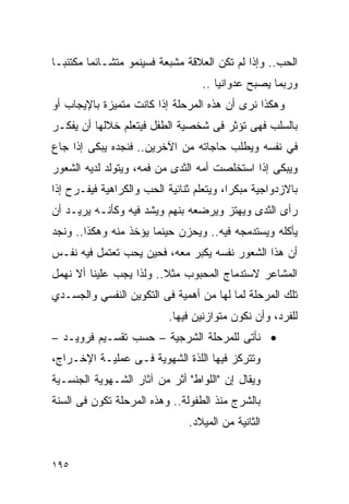 ‫ﺍﻟﺤﺏ.. ﻭﺇﺫﺍ ﻟﻡ ﺘﻜﻥ ﺍﻟﻌﻼﻗﺔ ﻤﺸﺒﻌﺔ ﻓﺴﻴﻨﻤﻭ ﻤﺘﺸـﺎﺌﻤﺎ ﻤﻜﺘﺌﺒـﺎ‬
                                  ‫ﻭﺭﺒﻤﺎ ﻴﺼﺒﺢ ﻋﺩﻭﺍﻨﻴﺎ ..‬
‫ﻭﻫﻜﺫﺍ ﻨﺭﻯ ﺃﻥ ﻫﺫﻩ ﺍﻟﻤﺭﺤﻠﺔ ﺇﺫﺍ ﻜﺎﻨﺕ ﻤﺘﻤﻴﺯﺓ ﺒﺎﻹﻴﺠﺎﺏ ﺃﻭ‬
‫ﺒﺎﻟﺴﻠﺏ ﻓﻬﻰ ﺘﺅﺜﺭ ﻓﻰ ﺸﺨﺼﻴﺔ ﺍﻟﻁﻔل ﻓﻴﺘﻌﻠﻡ ﺨﻼﻟﻬﺎ ﺃﻥ ﻴﻔﻜـﺭ‬
‫ﻓﻲ ﻨﻔﺴﻪ ﻭﻴﻁﻠﺏ ﺤﺎﺠﺎﺘﻪ ﻤﻥ ﺍﻵﺨﺭﻴﻥ.. ﻓﻨﺠﺩﻩ ﻴﺒﻜﻰ ﺇﺫﺍ ﺠﺎﻉ‬
‫ﻭﻴﺒﻜﻰ ﺇﺫﺍ ﺍﺴﺘﺨﻠﺼﺕ ﺃﻤﻪ ﺍﻟﺜﺩﻯ ﻤﻥ ﻓﻤﻪ، ﻭﻴﺘﻭﻟﺩ ﻟﺩﻴﻪ ﺍﻟﺸﻌﻭﺭ‬
‫ﺒﺎﻻﺯﺩﻭﺍﺠﻴﺔ ﻤﺒﻜﺭﹰ، ﻭﻴﺘﻌﻠﻡ ﺜﻨﺎﺌﻴﺔ ﺍﻟﺤﺏ ﻭﺍﻟﻜﺭﺍﻫﻴﺔ ﻓﻴﻔـﺭﺡ ﺇﺫﺍ‬
                                         ‫ﺍ‬
‫ﺭﺃﻯ ﺍﻟﺜﺩﻯ ﻭﻴﻬﺘﺯ ﻭﻴﺭﻀﻌﻪ ﺒﻨﻬﻡ ﻭﻴﺸﺩ ﻓﻴﻪ ﻭﻜﺄﻨـﻪ ﻴﺭﻴـﺩ ﺃﻥ‬
‫ﻴﺄﻜﻠﻪ ﻭﻴﺴﺘﺩﻤﺠﻪ ﻓﻴﻪ.. ﻭﻴﺤﺯﻥ ﺤﻴﻨﻤﺎ ﻴﺅﺨﺫ ﻤﻨﻪ ﻭﻫﻜﺫﺍ.. ﻭﻨﺠﺩ‬
‫ﺃﻥ ﻫﺫﺍ ﺍﻟﺸﻌﻭﺭ ﻨﻔﺴﻪ ﻴﻜﺒﺭ ﻤﻌﻪ، ﻓﺤﻴﻥ ﻴﺤﺏ ﺘﻌﺘﻤل ﻓﻴﻪ ﻨﻔـﺱ‬
‫ﺍﻟﻤﺸﺎﻋﺭ ﻻﺴﺘﺩﻤﺎﺝ ﺍﻟﻤﺤﺒﻭﺏ ﻤﺜﻼ.. ﻭﻟﺫﺍ ﻴﺠﺏ ﻋﻠﻴﻨﺎ ﺃﻻ ﻨﻬﻤل‬
‫ﺘﻠﻙ ﺍﻟﻤﺭﺤﻠﺔ ﻟﻤﺎ ﻟﻬﺎ ﻤﻥ ﺃﻫﻤﻴﺔ ﻓﻰ ﺍﻟﺘﻜﻭﻴﻥ ﺍﻟﻨﻔﺴﻲ ﻭﺍﻟﺠﺴـﺩﻱ‬
                           ‫ﻟﻠﻔﺭﺩ، ﻭﺃﻥ ﻨﻜﻭﻥ ﻤﺘﻭﺍﺯﻨﻴﻥ ﻓﻴﻬﺎ.‬
‫• ﻨﺄﺘﻰ ﻟﻠﻤﺭﺤﻠﺔ ﺍﻟﺸﺭﺠﻴﺔ – ﺤﺴﺏ ﺘﻘﺴـﻴﻡ ﻓﺭﻭﻴـﺩ –‬
‫ﻭﺘﺘﺭﻜﺯ ﻓﻴﻬﺎ ﺍﻟﻠﺫﺓ ﺍﻟﺸﻬﻭﻴﺔ ﻓـﻰ ﻋﻤﻠﻴـﺔ ﺍﻹﺨـﺭﺍﺝ،‬
‫ﻭﻴﻘﺎل ﺇﻥ "ﺍﻟﻠﻭﺍﻁ" ﺃﺜﺭ ﻤﻥ ﺁﺜﺎﺭ ﺍﻟﺸـﻬﻭﻴﺔ ﺍﻟﺠﻨﺴـﻴﺔ‬
‫ﺒﺎﻟﺸﺭﺝ ﻤﻨﺫ ﺍﻟﻁﻔﻭﻟﺔ.. ﻭﻫﺫﻩ ﺍﻟﻤﺭﺤﻠﺔ ﺘﻜﻭﻥ ﻓﻰ ﺍﻟﺴﻨﺔ‬
                               ‫ﺍﻟﺜﺎﻨﻴﺔ ﻤﻥ ﺍﻟﻤﻴﻼﺩ.‬


‫٥٩١‬
 