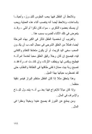 ‫ﻭﻨﻼﺤﻅ ﺃﻥ ﺍﻟﻁﻔل ﻓﻴﻬﺎ ﻴﺤﺏ ﺍﻟﺠﻠﻭﺱ ﻟﻠﺘﺒـﺭﺯ، ﻭﺃﺤﻴﺎﻨـﺎ‬
‫ﺒﺎﻟﺴﺎﻋﺎﺕ، ﻭﻨﻼﺤﻅ ﺃﻴﻀﺎ ﺃﻨﻪ ﻴﻨﺘﺼﺏ ﺃﺜﻨﺎﺀ ﻫﺫﻩ ﺍﻟﻌﻤﻠﻴﺔ ﻭﻴﺤﺏ‬
‫ﺃﻥ ﻴﻤﺴﻙ ﺒﻌﻀﻭﻩ ﺍﻟﺫﻜﺭﻯ - ﺴﻭﺍﺀ ﻜﺎﻥ ﺫﻜﺭﺍ ﺃﻡ ﺃﻨﺜﻰ – ﻭﻗـﺩ‬
               ‫ﹰ‬
               ‫ﻴﺘﻌﺭﺽ ﻓﻰ ﺘﻠﻙ ﺍﻷﺜﻨﺎﺀ ﻟﻠﻀﺭﺏ ﺒﺴﺒﺏ ﻫﺫﺍ..‬
‫ﻭﺍﻟﻐﺭﻴﺏ ﺃﻥ ﺸﺨﺼﻴﺔ ﺍﻟﻁﻔل ﺘﺘﺄﺜﺭ ﻓﻰ ﺍﻟﻜﺒﺭ ﺒﻬﺫﻩ ﺍﻟﻤﺭﺤﻠﺔ‬
‫ﺃﻴﻀﺎ، ﻓﻤﺜﻼ ﻤﻥ ﺍﻟﺨﻠﻕ ﺍﻟﺸﺭﺠﻰ ﻓﻰ ﻤﺠﺎل ﺍﻟﺤـﺏ ﺃﻥ ﻴﻜـﻭﻥ‬
‫ﺍﻟﻤﺤﺏ ﺴﺨﻰ ﺍﻟﻴﺩ ﻜﺭﻴﻤﺎ، ﺃﻭ ﺃﻥ ﻴﻜﻭﻥ ﻤﺘﻌﺸﻘﺎ ﻟﻠﻨﻅﺎﻡ ﻭﺍﻟﺘﻔﺎﻨﻰ‬
‫ﻓﻴﻪ، ﻓﻴﺼﺒﺢ ﺇﻥ ﻜﺎﻥ ﺭﺠﻼ ﺭﻗﻴﻕ ﺍﻟﺨﻠﻕ ﻤﺤﺒﺎ ﻟﺨﺩﻤﺔ ﺍﻤﺭﺃﺘـﻪ‬
              ‫ﹰ‬
‫ﻓﻴﻁﺒﺦ ﻭﻴﻜﻨﺱ ﻟﻬﺎ ﻭﻴﻨﻅﻑ ﺍﻷﻭﻻﺩ، ﻭﺇﻥ ﻜﺎﻨـﺕ ﺍﻤـﺭﺃﺓ ﻓﻘـﺩ‬
‫ﺘﺼﺒﺢ ﺭﺒﺔ ﺒﻴﺕ ﻤﻤﺘﺎﺯﺓ ﺘﻔﻨﻰ ﻁﺎﻗﺘﻬﺎ ﻓﻰ ﺍﻟﻨﻅﺎﻓﺔ ﻭﺍﻟﻨﻅﺎﻡ، ﺤﺘﻰ‬
                          ‫ﻟﻘﺩ ﺘﻀﻁﺭﺏ ﺤﻴﺎﺘﻬﺎ ﺒﻬﺫﺍ ﺍﻟﻤﻴل..‬
‫ﻭﻫﺫﺍ ﻴﺘﺤﻘﻕ ﻤﺜﻼ ﺇﺫﺍ ﻜﺎﻥ ﺍﻟﻁﻔل ﻤﻨﺘﻅﻡ ﺍﻟﺒﺭﺍﺯ ﻓﻴﻨﻤﻭ ﺩﻗﻴﻘﺎ‬
                                                ‫ﻤﻨﻅﻤﺎ..‬
‫ﻭﺇﺫﺍ ﻜﺎﻥ ﻤﻴﺎﻻ ﻟﻺﺨﺭﺍﺝ ﻓﻬﺫﺍ ﻴﻌﻨـﻰ ﺃﻨـﻪ ﻴﺘﺤـﻭل ﻟﻠﺒـﺫﺥ‬
                                    ‫ﻭﺍﻹﺴﺭﺍﻑ ﻓﻰ ﺍﻟﻤﺎل..‬
‫ﻭﻤﻥ ﻴﻤﺘﻨﻊ ﻋﻥ ﺍﻟﺘﺒﺭﺯ ﻗﺩ ﻴﺼﺒﺢ ﻋﻨﻴﺩﺍ ﻭﺒﺨﻴﻼ ﻭﻤﻘﺘﺭﺍ ﻓﻰ‬
   ‫ﹰ‬            ‫ﹰ‬
                                                 ‫ﺍﻟﻤﺎل..‬




‫٦٩١‬
 