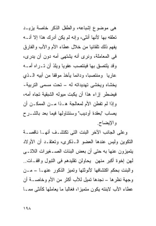 ‫ﻫﻰ ﻤﻭﻀﻭﻉ ﺇﺸﺒﺎﻋﻪ، ﻭﺍﻟﻁﻔل ﺍﻟﺫﻜﺭ ﺨﺎﺼﺔ ﻴﺯﻴـﺩ‬
‫ﺘﻌﻠﻘﻪ ﺒﻬﺎ ﻷﻨﻬﺎ ﺃﻨﺜﻰ، ﻭﺇﻨﻪ ﻟﻡ ﻴﻜﻥ ﺃﺩﺭﻙ ﻫﺫﺍ ﺇﻻ ﺃﻨـﻪ‬
‫ﻴﻔﻬﻡ ﺫﻟﻙ ﺘﻠﻘﺎﺌﻴﺎ ﻤﻥ ﺨﻼل ﻋﻁﺎﺀ ﺍﻷﻡ ﻭﺍﻷﺏ ﻭﺍﻟﻔﺎﺭﻕ‬
‫ﻓﻰ ﺍﻟﻤﻌﺎﻤﻠﺔ، ﻭﻨﺭﻯ ﺃﻨﻪ ﻴﺸﺘﻬﻰ ﺃﻤﻪ ﺩﻭﻥ ﺃﻥ ﻴﺩﺭﻯ،‬
‫ﻭﻗﺩ ﻴﻠﺘﺼﻕ ﺒﻬﺎ ﻓﻴﻨﺘﺼﺏ ﻋﻔﻭﻴﺎ ﻭ ‪‬ﻠﺫ ﺃﻥ ﺘـﺭﺍﻩ ﺃﻤـﻪ‬
                ‫ﻴ‬
‫ﻋﺎﺭﻴﺎ ﻭﻤﻨﺘﺼﺒﺎ، ﻭﺩﺍﺌﻤﺎ ﻴﺄﺨﺫ ﻤﻭﻗﻔﺎ ﻤﻥ ﺃﺒﻴﻪ ﺍﻟـﺫﻱ‬
‫ﻴﺨﺸﺎﻩ ﻭﻴﺨﺸﻰ ﺘﻬﺩﻴﺩﺍﺘﻪ ﻟﻪ – ﺘﺤﺕ ﻤﺴﻤﻰ ﺍﻟﺘﺭﺒﻴﺔ-‬
‫ﻓﻴﻀﻁﺭ ﺇﺯﺍﺀ ﻫﺫﺍ ﺃﻥ ﻴﻜﺒﺕ ﻤﻴﻭﻟﻪ ﺍﻟﺸﺒﻘﻴﺔ ﺘﺠﺎﻩ ﺃﻤﻪ،‬
‫ﻭﺇﺫﺍ ﻟﻡ ﺘﻔﻁﻥ ﺍﻷﻡ ﻟﻤﻌﺎﻟﺠﺔ ﻫـﺫﺍ ﻤـﻥ ﺍﻟﻤﻤﻜـﻥ ﺃﻥ‬
‫ﻴﺼﺎﺏ "ﺒﻌﻘﺩﺓ ﺃﻭﺩﻴﺏ" ﻭﺴﻨﺘﻨﺎﻭﻟﻬﺎ ﻓﻴﻤﺎ ﺒﻌﺩ ﺒﺎﻟﺸـﺭﺡ‬
                                      ‫ﻭﺍﻹﻴﻀﺎﺡ.‬
‫ﻭﻋﻠﻰ ﺍﻟﺠﺎﻨﺏ ﺍﻵﺨﺭ ﺍﻟﺒﻨﺕ ﺍﻟﺘﻰ ﺘﻜﺘﺸـﻑ ﺃﻨﻬـﺎ ﻨﺎﻗﺼـﺔ‬
‫ﺍﻟﺘﻜﻭﻴﻥ ﻭﻟﻴﺱ ﻋﻨﺩﻫﺎ ﺍﻟﻌﻀﻭ ﺍﻟـﺫﻜﺭﻯ، ﻭﺘﻌﺘﻘـﺩ ﺃﻥ ﺍﻷﻭﻻﺩ‬
‫ﻴﺘﻤﻴﺯﻭﻥ ﻋﻨﻬﺎ ﺒﻪ ﺤﺘﻰ ﺃﻥ ﺒﻌﺽ ﺍﻟﺒﻨﺎﺕ ﺍﻟﺼـﻐﻴﺭﺍﺕ ﺍﻟﻼﺘـﻰ‬
‫ﻟﻬﻥ ﺇﺨﻭﺓ ﺃﻜﺒﺭ ﻤﻨﻬﻥ ﻴﺤﺎﻭﻟﻥ ﺘﻘﻠﻴﺩﻫﻡ ﻓﻰ ﺍﻟﺘﺒﻭل ﻭﺍﻗﻔـﺎﺕ..‬
‫ﻭﺍﻟﺒﻨﺕ ﺒﺤﻜﻡ ﺍﻜﺘﺸﺎﻓﻬﺎ ﻷﻨﻭﺜﺘﻬﺎ ﻭﺘﻤﻴﺯ ﺍﻟﺫﻜﻭﺭ ﻋﻨﻬـﺎ – ﻤـﻥ‬
‫ﻭﺠﻬﺔ ﻨﻅﺭﻫﺎ – ﻨﺠﺩﻫﺎ ﺘﻤﻴل ﻟﻸﺏ ﺃﻜﺜﺭ ﻤﻥ ﺍﻷﻡ ﻭﺨﺎﺼـﺔ ﺃﻥ‬
‫ﻋﻁﺎﺀ ﺍﻷﺏ ﻻﺒﻨﺘﻪ ﻴﻜﻭﻥ ﻤﺘﻤﻴﺯﹰ، ﻓﻐﺎﻟﺒﺎ ﻤﺎ ﻴﻌﺎﻤﻠﻬﺎ ﻜﺄﻨﺜﻰ ﻤﻤـﺎ‬
                              ‫ﺍ‬


‫٨٩١‬
 