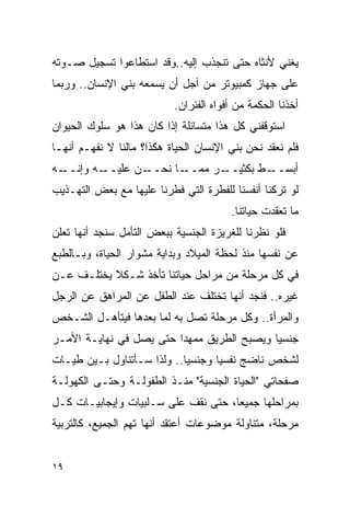 ‫ﻴﻐﻨﻲ ﻷﻨﺜﺎﻩ ﺤﺘﻰ ﺘﻨﺠﺫﺏ ﺇﻟﻴﻪ..ﻭﻗﺩ ﺍﺴﺘﻁﺎﻋﻭﺍ ﺘﺴﺠﻴل ﺼـﻭﺘﻪ‬
‫ﻋﻠﻰ ﺠﻬﺎﺯ ﻜﻤﺒﻴﻭﺘﺭ ﻤﻥ ﺃﺠل ﺃﻥ ﻴﺴﻤﻌﻪ ﺒﻨﻲ ﺍﻹﻨﺴﺎﻥ.. ﻭﺭﺒﻤﺎ‬
                           ‫ﺃﺨﺫﻨﺎ ﺍﻟﺤﻜﻤﺔ ﻤﻥ ﺃﻓﻭﺍﻩ ﺍﻟﻔﺌﺭﺍﻥ.‬
‫ﺍﺴﺘﻭﻗﻔﻨﻲ ﻜل ﻫﺫﺍ ﻤﺘﺴﺎﺌﻠﺔ ﺇﺫﺍ ﻜﺎﻥ ﻫﺫﺍ ﻫﻭ ﺴﻠﻭﻙ ﺍﻟﺤﻴﻭﺍﻥ‬
‫ﻓﻠﻡ ﻨﻌﻘﺩ ﻨﺤﻥ ﺒﻨﻲ ﺍﻹﻨﺴﺎﻥ ﺍﻟﺤﻴﺎﺓ ﻫﻜﺫﺍ؟ ﻤﺎﻟﻨﺎ ﻻ ﻨﻔﻬـﻡ ﺃﻨﻬـﺎ‬
                                                     ‫‪‬‬
‫ـﻪ‬
 ‫ـﻪ ﻭﺇﻨــ‬
        ‫ـﻥ ﻋﻠﻴــ‬
               ‫ـﺎ ﻨﺤــ‬
                     ‫ـﺭ ﻤﻤــ‬
                           ‫ـﻁ ﺒﻜﺜﻴــ‬
                                   ‫ﺃﺒﺴــ‬
‫ﻟﻭ ﺘﺭﻜﻨﺎ ﺃﻨﻔﺴﻨﺎ ﻟﻠﻔﻁﺭﺓ ﺍﻟﺘﻲ ﻓﻁﺭﻨﺎ ﻋﻠﻴﻬﺎ ﻤﻊ ﺒﻌﺽ ﺍﻟﺘﻬـﺫﻴﺏ‬
                                        ‫ﻤﺎ ﺘﻌﻘﺩﺕ ﺤﻴﺎﺘﻨﺎ.‬
‫ﻓﻠﻭ ﻨﻅﺭﻨﺎ ﻟﻠﻐﺭﻴﺯﺓ ﺍﻟﺠﻨﺴﻴﺔ ﺒﺒﻌﺽ ﺍﻟﺘﺄﻤل ﺴﻨﺠﺩ ﺃﻨﻬﺎ ﺘﻌﻠﻥ‬
‫ﻋﻥ ﻨﻔﺴﻬﺎ ﻤﻨﺫ ﻟﺤﻅﺔ ﺍﻟﻤﻴﻼﺩ ﻭﺒﺩﺍﻴﺔ ﻤﺸﻭﺍﺭ ﺍﻟﺤﻴﺎﺓ، ﻭﺒـﺎﻟﻁﺒﻊ‬
‫ﻓﻲ ﻜل ﻤﺭﺤﻠﺔ ﻤﻥ ﻤﺭﺍﺤل ﺤﻴﺎﺘﻨﺎ ﺘﺄﺨﺫ ﺸـﻜﻼ ﻴﺨﺘﻠـﻑ ﻋـﻥ‬
‫ﻏﻴﺭﻩ.. ﻓﻨﺠﺩ ﺃﻨﻬﺎ ﺘﺨﺘﻠﻑ ﻋﻨﺩ ﺍﻟﻁﻔل ﻋﻥ ﺍﻟﻤﺭﺍﻫﻕ ﻋﻥ ﺍﻟﺭﺠل‬
‫ﻭﺍﻟﻤﺭﺃﺓ.. ﻭﻜل ﻤﺭﺤﻠﺔ ﺘﺼل ﺒﻪ ﻟﻤﺎ ﺒﻌﺩﻫﺎ ﻓﻴﺘﺄﻫـل ﺍﻟﺸـﺨﺹ‬
‫ﺠﻨﺴﻴﺎ ﻭﻴﺼﺒﺢ ﺍﻟﻁﺭﻴﻕ ﻤﻤﻬﺩﺍ ﺤﺘﻰ ﻴﺼل ﻓﻲ ﻨﻬﺎﻴـﺔ ﺍﻷﻤـﺭ‬
                        ‫ﹰ‬
‫ﻟﺸﺨﺹ ﻨﺎﻀﺞ ﻨﻔﺴﻴﺎ ﻭﺠﻨﺴﻴﺎ.. ﻭﻟﺫﺍ ﺴـﺄﺘﻨﺎﻭل ﺒـﻴﻥ ﻁﻴـﺎﺕ‬
‫ﺼﻔﺤﺎﺘﻲ "ﺍﻟﺤﻴﺎﺓ ﺍﻟﺠﻨﺴﻴﺔ" ﻤﻨـﺫ ﺍﻟﻁﻔﻭﻟـﺔ ﻭﺤﺘـﻰ ﺍﻟﻜﻬﻭﻟـﺔ‬
‫ﺒﻤﺭﺍﺤﻠﻬﺎ ﺠﻤﻴﻌﺎ، ﺤﺘﻰ ﻨﻘﻑ ﻋﻠﻰ ﺴـﻠﺒﻴﺎﺕ ﻭﺇﻴﺠﺎﺒﻴـﺎﺕ ﻜـل‬
‫ﻤﺭﺤﻠﺔ، ﻤﺘﻨﺎﻭﻟﺔ ﻤﻭﻀﻭﻋﺎﺕ ﺃﻋﺘﻘﺩ ﺃﻨﻬﺎ ﺘﻬﻡ ﺍﻟﺠﻤﻴﻊ، ﻜﺎﻟﺘﺭﺒﻴﺔ‬


‫٩١‬
 