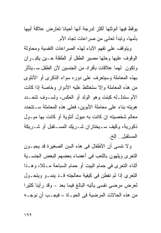 ‫ﻴﻭﻗﻅ ﻓﻴﻬﺎ ﺃﻨﻭﺜﺘﻬﺎ ﺃﻜﺜﺭ ﻟﺩﺭﺠﺔ ﺃﻨﻬﺎ ﺃﺤﻴﺎﻨﺎ ﺘﻌﺎﺭﺽ ﻋﻼﻗﺔ ﺃﺒﻴﻬﺎ‬
                 ‫ﺒﺄﻤﻬﺎ، ﻭﺘﺒﺩﺃ ﺘﻌﺎﻨﻰ ﻤﻥ ﺼﺭﺍﻋﺎﺕ ﺘﺠﺎﻩ ﺍﻷﻡ.‬
‫ﻭﻴﺘﻭﻗﻑ ﻋﻠﻰ ﺘﻔﻬﻡ ﺍﻵﺒﺎﺀ ﻟﻬﺫﻩ ﺍﻟﺼﺭﺍﻋﺎﺕ ﺍﻟﻨﻔﺴﻴﺔ ﻭﻤﺤﺎﻭﻟﺔ‬
‫ﺍﻟﻭﻗﻭﻑ ﻋﻠﻴﻬﺎ ﻭﺤﻠﻬﺎ ﻤﺼﻴﺭ ﺍﻟﻁﻔل ﺃﻭ ﺍﻟﻁﻔﻠﺔ ﺤـﻴﻥ ﻴﻜﺒـﺭﺍﻥ‬
‫ﻭﺘﻜﻭﻥ ﻟﻬﻤﺎ ﻋﻼﻗﺎﺕ ﺒﺄﻓﺭﺍﺩ ﻤﻥ ﺍﻟﺠﻨﺴﻴﻥ ﻷﻥ ﺍﻟﻁﻔل ﺴـﻴﺘﺄﺜﺭ‬
‫ﺒﻬﺫﻩ ﺍﻟﻤﻌﺎﻤﻠﺔ ﻭﺴﻴﺘﻌﺭﻑ ﻋﻠﻰ ﺩﻭﺭﻩ ﺴﻭﺍﺀ ﺍﻟﺫﻜﺭﻯ ﺃﻭ ﺍﻷﻨﺜﻭﻯ‬
‫ﻤﻥ ﻫﺫﻩ ﺍﻟﻤﻌﺎﻤﻠﺔ ﻭﺇﻻ ﺴﺘﺨﺘﻠﻁ ﻋﻠﻴﻪ ﺍﻷﺩﻭﺍﺭ ﻭﺨﺎﺼﺔ ﺇﺫﺍ ﻜﺎﻨﺕ‬
‫ﺍﻷﻡ ﺴﺘﺩﻟـﻠﻪ ﻜﺒﻨﺕ ﻭﻫﻭ ﺍﻟﻭﻟﺩ ﺃﻭ ﺍﻟﻌﻜﺱ، ﻭﻟﺴـﻭﻑ ﺘﺘﺤـﺩﺩ‬
‫ﻫﻭﻴﺘﻪ ﺒﻨﺎﺀ ﻋﻠﻰ ﻤﻌﺎﻤﻠﺔ ﺍﻷﺒﻭﻴﻥ، ﻓﻌﻠﻰ ﻫﺫﻩ ﺍﻟﻤﻌﺎﻤﻠﺔ ﺴـﺘﺘﺤﺩﺩ‬
‫ﻤﻌﺎﻟﻡ ﺸﺨﺼﻴﺘﻪ ﺇﻥ ﻜﺎﻨﺕ ﺒﻪ ﻤﻴﻭل ﺃﻨﺜﻭﻴﺔ ﺃﻭ ﻜﺎﻨﺕ ﺒﻬﺎ ﻤﻴـﻭل‬
‫ﺫﻜﻭﺭﻴﺔ، ﻭﻜﻴﻑ ﺴـﻴﺨﺘﺎﺭﺍﻥ ﺸـﺭﻴﻙ ﺍﻟﻤﺴـﺘﻘﺒل ﺃﻭ ﺸـﺭﻴﻜﺔ‬
                                          ‫ﺍﻟﻤﺴﺘﻘﺒل.. ﺇﻟﺦ.‬
‫ﻭﻻ ﻨﻨﺴﻰ ﺃﻥ ﺍﻷﻁﻔﺎل ﻓﻰ ﻫﺫﻩ ﺍﻟﺴﻥ ﺍﻟﺼﻐﻴﺭﺓ ﻗﺩ ﻴﺤﺒـﻭﻥ‬
‫ﺍﻟﺘﻌﺭﻯ ﻭﻴﻠﻬﻭﻥ ﺒﺎﻟﻠﻌﺏ ﻓﻰ ﺃﻋﻀﺎﺀ ﺒﻌﻀﻬﻡ ﺍﻟﺒﻌﺽ ﺍﻟﺠﻨﺴـﻴﺔ‬
‫ﺃﺜﻨﺎﺀ ﺍﻟﺘﻌﺭﻯ ﻓﻲ ﺤﻤﺎﻡ ﺍﻟﺒﻴﺕ ﺃﻭ ﺤﻤﺎﻡ ﺍﻟﺴﺒﺎﺤﺔ ﻤـﺜﻼ، ﻭﻫـﺫﺍ‬
‫ﺍﻟﺘﻌﺭﻯ ﺇﺫﺍ ﻟﻡ ﻨﻔﻁﻥ ﻓﻰ ﻜﻴﻔﻴﺔ ﻤﻌﺎﻟﺠﺘﻪ ﻗـﺩ ﻴﻨﻤـﻭ ﻭﻴﺘﺤـﻭل‬
‫ﻟﻌﺭﺽ ﻤﺭﻀﻰ ﻨﻔﺴﻰ ﻴﺄﺘﻴﻪ ﺍﻟﺒﺎﻟﻎ ﻓﻴﻤﺎ ﺒﻌﺩ - ﻭﻗﺩ ﺭﺃﻴﻨﺎ ﻜﺜﻴﺭﺍ‬
‫ﹰ‬
‫ﻤﻥ ﻫﺫﻩ ﺍﻟﺤﺎﻻﺕ ﺍﻟﻤﺭﻀﻴﺔ ﻓﻰ ﺍﻟﺤﻴـﺎﺓ – ﻓﻴﺠـﺏ ﺃﻥ ﻨﻭﺠـﻪ‬


‫٩٩١‬
 