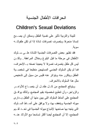 ‫ﺍﻨﺤﺭﺍﻓﺎﺕ ﺍﻷﻁﻔﺎل ﺍﻟﺠﻨﺴﻴﺔ‬
  ‫‪Children's Sexual Deviations‬‬
‫ﻟﻠﺒﻴﺌﺔ ﻭﺍﻟﺘﺭﺒﻴﺔ ﺘﺄﺜﻴﺭ ﻋﻠﻰ ﻨﻔﺴﻴﺔ ﺍﻟﻁﻔل ﻭﻤﻤﻜﻥ ﺃﻥ ﻴﺼـﺒﺢ‬
‫ﺇﻨﺴﺎﻨﺎ ﻤﻨﺤﺭﻓﺎ ﻭﻴﺘﺼﺭﻑ ﺘﺼﺭﻓﺎﺕ ﺸﺎﺫﺓ ﺇﺫﺍ ﻟﻡ ﺘﻜﻥ ﻁﻔﻭﻟﺘـﻪ‬
                                                 ‫ﺴﻭﻴﺔ.‬
‫ﻓﻘﺩ ﺘﻅﻬﺭ ﺒﻌﺽ ﺍﻟﺘﺼﺭﻓﺎﺕ ﺍﻟﺠﻨﺴﻴﺔ ﺍﻟﺸﺎﺫﺓ ﻋﻠـﻰ ﺴـﻠﻭﻙ‬
‫ﺍﻷﻁﻔﺎل ﻓﻰ ﻤﺭﺤﻠﺔ ﻤﺎ ﻗﺒل ﺍﻟﺒﻠﻭﻍ ﻭﺨﻼل ﺍﻟﻤﺭﺍﻫﻘﺔ.. ﻭﻟﻜـﻥ‬
‫ﻟﻴﺱ ﻜل ﻁﻔل ﻴﺘﺼﺭﻑ ﺘﺼﺭﻓﺎ ﻻ ﻴﻌﺠﺒﻨﺎ ﻨﺼﻔﻪ ﺒـﺎﻹﻨﺤﺭﺍﻑ،‬
‫ﻓﻤﺎ ﻟﻡ ﻴﻜﻥ ﺍﻟﺴﻠﻭﻙ ﺍﻟﺠﻨﺴﻲ ﺍﻟﻤﺴﺘﻬﺠﻥ ﻤﻨﻁﺒﻌﺎ ﻓﻰ ﺸﺨﺼـﻴﺔ‬
‫ﺍﻟﻁﻔل ﻭﻴﺘﻜﺭﺭ ﻤﻨﻪ ﻭﻴﺘﻭﺍﺘﺭ ﻋﻨﻪ ﻓﻠﻴﺱ ﻤﻥ ﺴﺒﻴل ﺇﻟﻰ ﺘﺸﺨﻴﺹ‬
                             ‫ﻤﺜل ﻫﺫﺍ ﺍﻟﺴﻠﻭﻙ ﺒﺎﻻﻨﺤﺭﺍﻑ.‬
‫ﻭﻴﺘﻭﻗﻊ ﺍﻟﻤﺠﺘﻤﻊ ﻤﻥ ﻜـل ﻁﻔـل ﺃﻥ ﻴﻨﺼـﺎﻉ ﻟﻸﻭﺍﻤـﺭ‬
‫ﻭﺍﻟﺯﻭﺍﺠﺭ، ﻭﺃﻥ ﺘﻨﻁﺒﻊ ﺸﺨﺼﻴﺘﻪ ﺒﻘﻴﻡ ﺍﻟﻤﺠﺘﻤﻊ، ﻭﻟﺫﻟﻙ ﻴﻭﺍﻓـﻕ‬
‫ﺍﻟﻤﺠﺘﻤﻊ ﻋﻠﻰ ﺃﻨﻤﺎﻁ ﺍﻟﺴﻠﻭﻙ ﺍﻟﺘﻰ ﻴﺒﻴﻥ ﻤﻨﻬﺎ ﺃﻥ ﺍﻟﻁﻔل ﻴـﺩﺍﺭﻯ‬
‫ﻤﻴﻭﻟﻪ ﺍﻟﺠﻨﺴﻴﺔ ﻭﻴﺘﻌﻔﻑ ﺒﻬﺎ، ﻭﻻ ﻴﻭﺍﻓﻕ ﻋﻠﻰ ﺃﻨﻤـﺎﻁ ﺍﻟﺴـﻠﻭﻙ‬
‫ﺍﻟﺘﻰ ﻴﺘﺠﻪ ﺒﻬﺎ ﺼﺎﺤﺒﻬﺎ ﻹﺸﺒﺎﻉ ﻤﻴﻭﻟﻪ ﺍﻟﺠﻨﺴﻴﺔ ﻓﻰ ﺘﺤـﺩ ﻟﻘـﻴﻡ‬
‫ﺍﻟﻤﺠﺘﻤﻊ، ﺇﻻ ﺃﻥ ﺍﻟﻤﺠﺘﻤﻊ ﺃﻴﻀﺎ ﺃﻜﺜﺭ ﺘﺴﺎﻤﺤﺎ ﻤﻊ ﺍﻷﻭﻻﺩ ﻋﻨـﻪ‬

‫٢٠٢‬
 