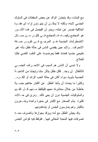 ‫ﻤﻊ ﺍﻟﺒﻨﺎﺕ، ﻭﻗﺩ ﻴﺘﺠﺎﻭﺯ ﺍﻟﻭﺍﻟﺩ ﻋﻥ ﺒﻌﺽ ﺍﻟﺴﻘﻁﺎﺕ ﻓﻰ ﺍﻟﺴﻠﻭﻙ‬
‫ﺍﻟﺠﻨﺴﻲ ﻻﺒﻨﻪ، ﻭﻟﻜﻨﻪ ﻻ ﻴﻤﻜـﻥ ﺃﻥ ﻴﺘﻬـﺎﻭﻥ ﺇﺯﺍﺀ ﺃﻯ ﻫﻔـﻭﺓ‬
‫ﺃﺨﻼﻗﻴﺔ ﺘﺼﺩﺭ ﻋﻥ ﺍﺒﻨﺘﻪ، ﻭﻴﺒﺩﻭ ﺃﻥ ﺍﻟﻔﻴﺼل ﻓﻰ ﻫﺫﻩ ﺍﻷﻤـﻭﺭ‬
‫ﻫﻭ ﺍﻟﻤﺠﺘﻤﻊ ﻭﻗﻴﻤـﻪ، ﻓـﺎﻟﻤﺠﺘﻤﻊ ﻓـﻰ ﻜﺜﻴـﺭ ﻤـﻥ ﻤﺴـﺎﺌل‬
‫ﺍﻻﻀﻁﺭﺍﺒﺎﺕ ﺍﻟﺠﻨﺴﻴﺔ ﻫـﻭ ﺍﻟﻤﺭﺠـﻊ ﻓـﻰ ﺘﻘﺭﻴـﺭ ﺼـﻔﺔ‬
‫ﺍﻻﻨﺤﺭﺍﻑ.. ﻭﻻﺒﺩ ﺤﻴﻥ ﻴﻘﻀﻰ ﺍﻟﻨﺎﺱ ﻓﻰ ﺤﺎﻟﺔ ﻁﻔل ﺒﺄﻨﻪ ﻏﻴﺭ‬
‫ﻁﺒﻴﻌﻰ ﺠﻨﺴﻴﺎ ﻓﻌﻨﺩﺌﺫ ﻓﻘﻁ ﻴﻌﺭﻀﻭﻨﻪ ﻋﻠﻰ ﺍﻟﻁﺏ ﺍﻟﻨﻔﺴﻲ ﻁﻠﺒﺎ‬
                                                 ‫ﻟﻠﻌﻼﺝ.‬
‫ﻭﻻ ﻨﻨﺴﻰ ﺃﻥ ﺍﻟﻨﺎﺱ ﻫﻡ ﺍﻟﺴﺒﺏ ﻓﻰ ﺍﻻﻨﺤـﺭﺍﻑ ﺍﻟﺠﻨﺴـﻲ‬
‫ﻟﻸﻁﻔﺎل ﺇﻥ ﻭﺠﺩ.. ﻓﻜل ﻁﻔل ﻴﺘﺄﺜﺭ ﺴﻠﺒﺎ ﻭﺇﻴﺠﺎﺒﺎ ﻤﻥ ﺍﻟﻨﺎﺤﻴـﺔ‬
‫ﺍﻟﺠﻨﺴﻴﺔ ﺒﺄﺒﻭﻴﻪ ﺴﻭﺍﺀ ﺃﻜﺎﻥ ﻓﻰ ﺤﺎﻟﺔ ﺍﻟﺤﺏ ﺍﻟﺯﺍﺌﺩ ﺃﻭ ﺍﻟﻜـﺭﻩ..‬
‫ﻭﻜﺜﻴﺭﺍ ﻤﺎ ﻴﺤﺩﺙ ﺃﻥ ﻴﺄﺨﺫ ﺍﻟﻁﻔل ﻋﻥ ﺍﻟﻜﺒﺎﺭ ﻤﻔﺎﻫﻴﻡ ﺠﻨﺴـﻴﺔ‬
‫ﺨﺎﻁﺌﺔ ﻤﻥ ﺨﻼل ﻤﻌﺎﺸﺭﺘﻪ ﻤﻌﻬﻡ ﻓﻠﻴﻠﺘﻘﻁ ﻤـﻨﻬﻡ ﻜـل ﺍﻟﻘـﻴﻡ‬
‫ﻭﺍﻟﺴﻠﻭﻜﻴﺎﺕ ﺍﻟﺠﻨﺴﻴﺔ ﺩﻭﻥ ﺃﻥ ﻴﻌﻰ ﺫﻟﻙ.. ﻭﻨﺭﻯ ﻓﻰ ﺤـﺎﻻﺕ‬
‫ﻜﺜﻴﺭﺓ ﻴﻨﺎﻡ ﺍﻟﺼﻐﺎﺭ ﻤﻊ ﺍﻟﻜﺒﺎﺭ ﻓﻰ ﺤﺠﺭﺓ ﻭﺍﺤﺩﺓ ﻭﻴﺸـﻌﺭﻭﻥ‬
               ‫ﺒﺎﻟﻜﺒﺎﺭ ﻭﻫﻡ ﻴﻤﺎﺭﺴﻭﻥ ﺍﻟﺠﻨﺱ ﺃﻭ ﻴﺸﺎﻫﺩﻭﻨﻬﻡ.‬
‫ﻭﻗﺩ ﻴﻌﻴﺵ ﺍﻟﻁﻔل ﻤﻊ ﺃﻤﻪ ﻭﻴﺭﻗﺩ ﺒﺠﻭﺍﺭﻫﺎ ﻭﺘﺘﺼﺭﻑ ﻤﻌـﻪ‬
‫ﺘﺼﺭﻓﺎﺕ ﻓﻴﻬﺎ ﺍﻟﻤﺤﺒﺔ ﺍﻟﻤﻐﺎﻟﻰ ﻓﻴﻬﺎ.. ﻓﺘﻭﻗﻅ ﻓﻴﻪ ﻜﻭﺍﻤﻥ ﺍﻟﺠﻨﺱ‬


‫٣٠٢‬
 