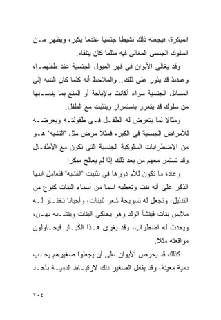 ‫ﺍﻟﻤﺒﻜﺭﺓ، ﻓﻴﺠﻌﻠﻪ ﺫﻟﻙ ﻨﺸﻴﻁﺎ ﺠﻨﺴﻴﺎ ﻋﻨﺩﻤﺎ ﻴﻜﺒﺭ، ﻭﻴﻅﻬﺭ ﻤـﻥ‬
               ‫ﺍﻟﺴﻠﻭﻙ ﺍﻟﺠﻨﺴﻰ ﺍﻟﻤﻐﺎﻟﻰ ﻓﻴﻪ ﻤﺜﻠﻤﺎ ﻜﺎﻥ ﻴﺘﻠﻘﺎﻩ.‬
‫ﻭﻗﺩ ﻴﻐﺎﻟﻰ ﺍﻷﺒﻭﺍﻥ ﻓﻰ ﻗﻬﺭ ﺍﻟﻤﻴﻭل ﺍﻟﺠﻨﺴﻴﺔ ﻋﻨﺩ ﻁﻔﻠﻬﻤـﺎ،‬
‫ﻭﻋﻨﺩﺌﺫ ﻗﺩ ﻴﺜﻭﺭ ﻋﻠﻰ ﺫﻟﻙ.. ﻭﺍﻟﻤﻼﺤﻅ ﺃﻨﻪ ﻜﻠﻤﺎ ﻜﺎﻥ ﺍﻟﺘﻨﺒﻪ ﺇﻟﻰ‬
‫ﺍﻟﻤﺴﺎﺌل ﺍﻟﺠﻨﺴﻴﺔ ﺴﻭﺍﺀ ﺃﻜﺎﻨﺕ ﺒﺎﻹﺒﺎﺤﺔ ﺃﻭ ﺍﻟﻤﻨﻊ ﺒﻤﺎ ﻴﻨﺎﺴـﺒﻬﺎ‬
           ‫ﻤﻥ ﺴﻠﻭﻙ ﻗﺩ ﻴﺘﻌﺯﺯ ﺒﺎﺴﺘﻤﺭﺍﺭ ﻭﻴﺘﺜﺒﺕ ﻤﻊ ﺍﻟﻁﻔل.‬
‫ﻭﻤﺜﺎﻻ ﻟﻤﺎ ﻴﺘﻌﺭﺽ ﻟﻪ ﺍﻟﻁﻔـل ﻓـﻰ ﻁﻔﻭﻟﺘـﻪ ﻭﻴﻌﺭﻀـﻪ‬
‫ﻟﻸﻤﺭﺍﺽ ﺍﻟﺠﻨﺴﻴﺔ ﻓﻰ ﺍﻟﻜﺒﺭ، ﻓﻤﺜﻼ ﻤﺭﺽ ﻤﺜل "ﺍﻟﺘﺸﺒﻪ" ﻫـﻭ‬
‫ﻤﻥ ﺍﻻﻀﻁﺭﺍﺒﺎﺕ ﺍﻟﺴﻠﻭﻜﻴﺔ ﺍﻟﺠﻨﺴﻴﺔ ﺍﻟﺘﻰ ﺘﻜﻭﻥ ﻤﻊ ﺍﻷﻁﻔـﺎل‬
           ‫ﻭﻗﺩ ﺘﺴﺘﻤﺭ ﻤﻌﻬﻡ ﻤﻥ ﺒﻌﺩ ﺫﻟﻙ ﺇﺫﺍ ﻟﻡ ﻴﻌﺎﻟﺞ ﻤﺒﻜﺭﺍ.‬
            ‫ﹰ‬
‫ﻭﻋﺎﺩﺓ ﻤﺎ ﺘﻜﻭﻥ ﻟﻸﻡ ﺩﻭﺭﻫﺎ ﻓﻰ ﺘﺜﺒﻴﺕ "ﺍﻟﺘﺸﺒﻪ" ﻓﺘﻌﺎﻤل ﺍﺒﻨﻬﺎ‬
‫ﺍﻟﺫﻜﺭ ﻋﻠﻰ ﺃﻨﻪ ﺒﻨﺕ ﻭﺘﻌﻁﻴﻪ ﺍﺴﻤﺎ ﻤﻥ ﺃﺴﻤﺎﺀ ﺍﻟﺒﻨﺎﺕ ﻜﻨﻭﻉ ﻤﻥ‬
‫ﺍﻟﺘﺩﻟﻴل، ﻭﺘﺠﻌل ﻟﻪ ﺘﺴﺭﻴﺤﺔ ﺸﻌﺭ ﻟﻠﺒﻨﺎﺕ، ﻭﺃﺤﻴﺎﻨﺎ ﺘﺨﺘـﺎﺭ ﻟـﻪ‬
‫ﻤﻼﺒﺱ ﺒﻨﺎﺕ ﻓﻴﻨﺸﺄ ﺍﻟﻭﻟﺩ ﻭﻫﻭ ﻴﺤﺎﻜﻰ ﺍﻟﺒﻨﺎﺕ ﻭﻴﺘﺸـﺒﻪ ﺒﻬـﻥ،‬
‫ﻭﻴﺤﺩﺙ ﻟﻪ ﺍﻀﻁﺭﺍﺏ، ﻭﻗﺩ ﻴﻐﺭﻯ ﻫـﺫﺍ ﺍﻟﻜﺒـﺎﺭ ﻓﻴﺤـﺎﻭﻟﻭﻥ‬
                                             ‫ﻤﻭﺍﻗﻌﺘﻪ ﻤﺜﻼ.‬
‫ﻜﺫﻟﻙ ﻗﺩ ﻴﺤﺭﺹ ﺍﻷﺒﻭﺍﻥ ﻋﻠﻰ ﺃﻥ ﻴﺠﻌﻠﻭﺍ ﺼﻐﻴﺭﻫﻡ ﻴﺤـﺏ‬
‫ﺩﻤﻴﺔ ﻤﻌﻴﻨﺔ، ﻭﻗﺩ ﻴﻔﻌل ﺍﻟﺼﻐﻴﺭ ﺫﻟﻙ ﻻﺭﺘﺒـﺎﻁ ﺍﻟﺩﻤﻴـﺔ ﺒﺄﺤـﺩ‬


‫٤٠٢‬
 