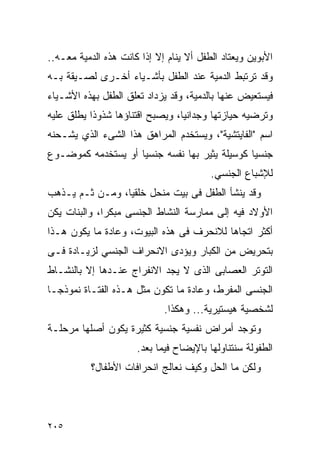 ‫ﺍﻷﺒﻭﻴﻥ ﻭﻴﻌﺘﺎﺩ ﺍﻟﻁﻔل ﺃﻻ ﻴﻨﺎﻡ ﺇﻻ ﺇﺫﺍ ﻜﺎﻨﺕ ﻫﺫﻩ ﺍﻟﺩﻤﻴﺔ ﻤﻌـﻪ..‬
‫ﻭﻗﺩ ﺘﺭﺘﺒﻁ ﺍﻟﺩﻤﻴﺔ ﻋﻨﺩ ﺍﻟﻁﻔل ﺒﺄﺸـﻴﺎﺀ ﺃﺨـﺭﻯ ﻟﺼـﻴﻘﺔ ﺒـﻪ‬
‫ﻓﻴﺴﺘﻌﻴﺽ ﻋﻨﻬﺎ ﺒﺎﻟﺩﻤﻴﺔ، ﻭﻗﺩ ﻴﺯﺩﺍﺩ ﺘﻌﻠﻕ ﺍﻟﻁﻔل ﺒﻬﺫﻩ ﺍﻷﺸـﻴﺎﺀ‬
‫ﻭﺘﺭﻀﻴﻪ ﺤﻴﺎﺯﺘﻬﺎ ﻭﺠﺩﺍﻨﻴﺎ، ﻭﻴﺼﺒﺢ ﺍﻗﺘﻨﺎﺅﻫﺎ ﺸﺫﻭﺫﺍ ﻴﻁﻠﻕ ﻋﻠﻴﻪ‬
‫ﺍﺴﻡ "ﺍﻟﻔﺎﻴﺘﺸﻴﺔ"، ﻭﻴﺴﺘﺨﺩﻡ ﺍﻟﻤﺭﺍﻫﻕ ﻫﺫﺍ ﺍﻟﺸﻰﺀ ﺍﻟﺫﻱ ﻴﺸـﺤﻨﻪ‬
‫ﺠﻨﺴﻴﺎ ﻜﻭﺴﻴﻠﺔ ﻴﺜﻴﺭ ﺒﻬﺎ ﻨﻔﺴﻪ ﺠﻨﺴﻴﺎ ﺃﻭ ﻴﺴﺘﺨﺩﻤﻪ ﻜﻤﻭﻀـﻭﻉ‬
                                         ‫ﻟﻺﺸﺒﺎﻉ ﺍﻟﺠﻨﺴﻲ.‬
‫ﻭﻗﺩ ﻴﻨﺸﺄ ﺍﻟﻁﻔل ﻓﻰ ﺒﻴﺕ ﻤﻨﺤل ﺨﻠﻘﻴﺎ، ﻭﻤـﻥ ﺜـﻡ ﻴـﺫﻫﺏ‬
‫ﺍﻷﻭﻻﺩ ﻓﻴﻪ ﺇﻟﻰ ﻤﻤﺎﺭﺴﺔ ﺍﻟﻨﺸﺎﻁ ﺍﻟﺠﻨﺴﻰ ﻤﺒﻜﺭﺍ، ﻭﺍﻟﺒﻨﺎﺕ ﻴﻜﻥ‬
‫ﺃﻜﺜﺭ ﺍﺘﺠﺎﻫﺎ ﻟﻼﻨﺤﺭﻑ ﻓﻰ ﻫﺫﻩ ﺍﻟﺒﻴﻭﺕ، ﻭﻋﺎﺩﺓ ﻤﺎ ﻴﻜﻭﻥ ﻫـﺫﺍ‬
‫ﺒﺘﺤﺭﻴﺽ ﻤﻥ ﺍﻟﻜﺒﺎﺭ ﻭﻴﺅﺩﻯ ﺍﻻﻨﺤﺭﺍﻑ ﺍﻟﺠﻨﺴﻲ ﻟﺯﻴـﺎﺩﺓ ﻓـﻰ‬
‫ﺍﻟﺘﻭﺘﺭ ﺍﻟﻌﺼﺎﺒﻰ ﺍﻟﺫﻯ ﻻ ﻴﺠﺩ ﺍﻻﻨﻔﺭﺍﺝ ﻋﻨـﺩﻫﺎ ﺇﻻ ﺒﺎﻟﻨﺸـﺎﻁ‬
‫ﺍﻟﺠﻨﺴﻰ ﺍﻟﻤﻔﺭﻁ، ﻭﻋﺎﺩﺓ ﻤﺎ ﺘﻜﻭﻥ ﻤﺜل ﻫـﺫﻩ ﺍﻟﻔﺘـﺎﺓ ﻨﻤﻭﺫﺠـﺎ‬
                             ‫ﻟﺸﺨﺼﻴﺔ ﻫﻴﺴﺘﻴﺭﻴﺔ... ﻭﻫﻜﺫﺍ.‬
‫ﻭﺘﻭﺠﺩ ﺃﻤﺭﺍﺽ ﻨﻔﺴﻴﺔ ﺠﻨﺴﻴﺔ ﻜﺜﻴﺭﺓ ﻴﻜﻭﻥ ﺃﺼﻠﻬﺎ ﻤﺭﺤﻠـﺔ‬
                      ‫ﺍﻟﻁﻔﻭﻟﺔ ﺴﻨﺘﻨﺎﻭﻟﻬﺎ ﺒﺎﻹﻴﻀﺎﺡ ﻓﻴﻤﺎ ﺒﻌﺩ.‬
           ‫ﻭﻟﻜﻥ ﻤﺎ ﺍﻟﺤل ﻭﻜﻴﻑ ﻨﻌﺎﻟﺞ ﺍﻨﺤﺭﺍﻓﺎﺕ ﺍﻷﻁﻔﺎل؟‬




‫٥٠٢‬
 