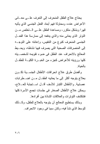 ‫ﻴﺤﺘﺎﺝ ﻋﻼﺝ ﺍﻟﻁﻔل ﺍﻟﻤﻨﺤﺭﻑ ﺇﻟﻰ ﺍﻟﺘﻌﺭﻑ ﻋﻠـﻰ ﻤﻌـﺎﻨﻰ‬
‫ﺍﻷﻋﺭﺍﺽ ﻋﻨﺩﻩ، ﻭﻤﺤﺎﻭﻟﺔ ﻓﻬﻡ ﺃﺒﻌﺎﺩ ﺍﻟﻔﻌل ﺍﻟﺠﻨﺴﻲ ﺍﻟﺫﻱ ﻴﺄﺘﻴﻪ‬
‫ﻗﻬﺭﺍ ﻭﺒﺸﻜل ﻤﺘﻜﺭﺭ، ﻭﻤﺴﺎﻋﺩﺓ ﺍﻟﻁﻔل ﻋﻠـﻰ ﺍﻟـﺘﺨﻠﺹ ﻤـﻥ‬
                                            ‫ﹰ‬
‫ﺍﻟﺘﻭﺘﺭ ﺍﻟﺫﻯ ﻴﻌﺎﻨﻰ ﻤﻨﻪ ﻭﺍﻟﺫﻱ ﻴﺩﻓﻌﻪ ﺇﻟﻰ ﻤﻤﺎﺭﺴﺔ ﻫﺫﺍ ﺍﻟﻔﻌـل‬
‫ﺍﻟﺠﻨﺴﻰ ﺍﻟﻤﻨﺤﺭﻑ ﻜﻨﻭﻉ ﻤﻥ ﺍﻟﺘﻨﻔﻴﺱ، ﻭﺇﻋﺎﻨﺘﻪ ﻋﻠﻰ ﺍﻟﺘﻭﺠـﻪ‬
‫ﺇﻟﻰ ﺍﻟﻤﻨﺼﺭﻓﺎﺕ ﺍﻟﺼﺤﻴﺔ ﺍﻟﺘﻰ ﻴﺼﺭﻑ ﻓﻴﻬﺎ ﻨﺸﺎﻁﻪ، ﻭﻴﺤـﻴﻁ‬
‫ﺍﻟﻤﻌﺎﻟﺞ ﺒﺎﻻﻨﺤﺭﺍﻑ ﻋﻨﺩ ﺍﻟﻁﻔل ﻓﻰ ﻀﻭﺀ ﺘﻘﻭﻴﻤﻪ ﻟﺸﺨﺼـﻴﺘﻪ‬
‫ﻜﻠﻬﺎ ﻭﺭﺅﻴﺘﻪ ﻟﻸﻋﺭﺍﺽ ﻜﺠﺯﺀ ﻤﻥ ﺍﻟﺨﺒـﺭﺓ ﺍﻟﻜﻠﻴـﺔ ﻟﻠﻁﻔـل‬
                                                ‫ﺒﺎﻟﺤﻴﺎﺓ.‬
‫ﻭﺃﻓﻀل ﻁﺭﻕ ﻋﻼﺝ ﺍﻨﺤﺭﺍﻓﺎﺕ ﺍﻷﻁﻔﺎل ﺍﻟﺠﻨﺴـﻴﺔ ﺘﻜـﻭﻥ‬
‫ﺒﻌﻼﺝ ﻴﺘﻭﺠﻪ ﺃﻜﺜﺭ ﺇﻟﻰ ﻤﺎ ﻴﻌﺎﻨﻴﻪ ﺍﻟﻁﻔـل ﻤـﻥ ﺍﻀـﻁﺭﺍﺒﺎﺕ‬
‫‪‬ﺼﺎﺒﻴﺔ. ﻭﺍﻷﻁﻔﺎل ﺍﻟﻜﺒﺎﺭ ﻟﻸﺴﻑ ﺃﻗـل ﺍﺴـﺘﺠﺎﺒﺔ ﻟﻠﻌـﻼﺝ،‬
                                                ‫ﻋ‬
‫ﻭﻴﻤﻜﻥ ﻋﻼﺝ ﺍﻷﻁﻔﺎل ﺍﻟﺼﻐﺎﺭ ﻓﻰ ﺠﻠﺴﺎﺕ ﺘﺠﻤﻊ ﺍﻷﺴﺭﺓ ﻜﻠﻬﺎ‬
           ‫ﻓﺘﻨﻜﺸﻑ ﺍﻟﺘﻭﺘﺭﺍﺕ ﻭﺍﻟﻌﻼﻗﺎﺕ ﺍﻟﺸﺎﺫﺓ ﺒﻴﻥ ﺃﻓﺭﺍﺩﻫﺎ.‬
‫ﻭﺒﺫﻟﻙ ﻴﺴﺘﻁﻴﻊ ﺍﻟﻤﻌﺎﻟﺞ ﺃﻥ ﻴﺘﻭﺠﻪ ﺒﺎﻟﻌﻼﺝ ﻟﻠﻁﻔل، ﻭﻜـﺫﻟﻙ‬
      ‫ﻟﻠﻭﺴﻁ ﺍﻟﺫﻱ ﻨﺸﺄ ﻓﻴﻪ، ﻭﻜﺎﻥ ﺴﺒﺒﺎ ﻓﻰ ﻭﺠﻭﺩ ﺍﻻﻨﺤﺭﺍﻑ.‬




‫٦٠٢‬
 