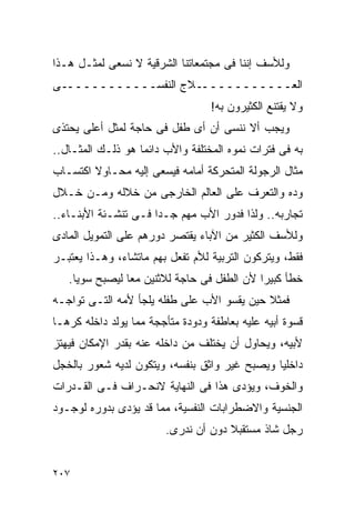 ‫ﻭﻟﻸﺴﻑ ﺇﻨﻨﺎ ﻓﻰ ﻤﺠﺘﻤﻌﺎﺘﻨﺎ ﺍﻟﺸﺭﻗﻴﺔ ﻻ ﻨﺴﻌﻰ ﻟﻤﺜـل ﻫـﺫﺍ‬
‫ـﻰ‬‫ـﻼﺝ ﺍﻟﻨﻔﺴـــــــــــ‬‫ﺍﻟﻌـــــــــــ‬
                                  ‫ﻭﻻ ﻴﻘﺘﻨﻊ ﺍﻟﻜﺜﻴﺭﻭﻥ ﺒﻪ!‬
‫ﻭﻴﺠﺏ ﺃﻻ ﻨﻨﺴﻰ ﺃﻥ ﺃﻯ ﻁﻔل ﻓﻰ ﺤﺎﺠﺔ ﻟﻤﺜل ﺃﻋﻠﻰ ﻴﺤﺘﺫﻯ‬
‫ﺒﻪ ﻓﻰ ﻓﺘﺭﺍﺕ ﻨﻤﻭﻩ ﺍﻟﻤﺨﺘﻠﻔﺔ ﻭﺍﻷﺏ ﺩﺍﺌﻤﺎ ﻫﻭ ﺫﻟـﻙ ﺍﻟﻤﺜـﺎل..‬
‫ﻤﺜﺎل ﺍﻟﺭﺠﻭﻟﺔ ﺍﻟﻤﺘﺤﺭﻜﺔ ﺃﻤﺎﻤﻪ ﻓﻴﺴﻌﻰ ﺇﻟﻴﻪ ﻤﺤـﺎﻭﻻ ﺍﻜﺘﺴـﺎﺏ‬
‫ﻭﺩﻩ ﻭﺍﻟﺘﻌﺭﻑ ﻋﻠﻰ ﺍﻟﻌﺎﻟﻡ ﺍﻟﺨﺎﺭﺠﻰ ﻤﻥ ﺨﻼﻟﻪ ﻭﻤـﻥ ﺨـﻼل‬
‫ﺘﺠﺎﺭﺒﻪ.. ﻭﻟﺫﺍ ﻓﺩﻭﺭ ﺍﻷﺏ ﻤﻬﻡ ﺠـﺩﺍ ﻓـﻰ ﺘﻨﺸـﺌﺔ ﺍﻷﺒﻨـﺎﺀ..‬
                     ‫ﹰ‬
‫ﻭﻟﻸﺴﻑ ﺍﻟﻜﺜﻴﺭ ﻤﻥ ﺍﻵﺒﺎﺀ ﻴﻘﺘﺼﺭ ﺩﻭﺭﻫﻡ ﻋﻠﻰ ﺍﻟﺘﻤﻭﻴل ﺍﻟﻤﺎﺩﻯ‬
‫ﻓﻘﻁ، ﻭﻴﺘﺭﻜﻭﻥ ﺍﻟﺘﺭﺒﻴﺔ ﻟﻸﻡ ﺘﻔﻌل ﺒﻬﻡ ﻤﺎﺘﺸﺎﺀ، ﻭﻫـﺫﺍ ﻴﻌﺘﺒـﺭ‬
   ‫ﺨﻁﺄ ﻜﺒﻴﺭﺍ ﻷﻥ ﺍﻟﻁﻔل ﻓﻰ ﺤﺎﺠﺔ ﻟﻼﺜﻨﻴﻥ ﻤﻌﺎ ﻟﻴﺼﺒﺢ ﺴﻭﻴﺎ.‬
‫ﻓﻤﺜﻼ ﺤﻴﻥ ﻴﻘﺴﻭ ﺍﻷﺏ ﻋﻠﻰ ﻁﻔﻠﻪ ﻴﻠﺠﺄ ﻷﻤﻪ ﺍﻟﺘـﻰ ﺘﻭﺍﺠـﻪ‬
‫ﻗﺴﻭﺓ ﺃﺒﻴﻪ ﻋﻠﻴﻪ ﺒﻌﺎﻁﻔﺔ ﻭﺩﻭﺩﺓ ﻤﺘﺄﺠﺠﺔ ﻤﻤﺎ ﻴﻭﻟﺩ ﺩﺍﺨﻠﻪ ﻜﺭﻫـﺎ‬
‫ﻷﺒﻴﻪ، ﻭﻴﺤﺎﻭل ﺃﻥ ﻴﺨﺘﻠﻑ ﻤﻥ ﺩﺍﺨﻠﻪ ﻋﻨﻪ ﺒﻘﺩﺭ ﺍﻹﻤﻜﺎﻥ ﻓﻴﻬﺘﺯ‬
‫ﺩﺍﺨﻠﻴﺎ ﻭﻴﺼﺒﺢ ﻏﻴﺭ ﻭﺍﺜﻕ ﺒﻨﻔﺴﻪ، ﻭﻴﺘﻜﻭﻥ ﻟﺩﻴﻪ ﺸﻌﻭﺭ ﺒﺎﻟﺨﺠل‬
‫ﻭﺍﻟﺨﻭﻑ، ﻭﻴﺅﺩﻯ ﻫﺫﺍ ﻓﻰ ﺍﻟﻨﻬﺎﻴﺔ ﻻﻨﺤـﺭﺍﻑ ﻓـﻰ ﺍﻟﻘـﺩﺭﺍﺕ‬
‫ﺍﻟﺠﻨﺴﻴﺔ ﻭﺍﻻﻀﻁﺭﺍﺒﺎﺕ ﺍﻟﻨﻔﺴﻴﺔ، ﻤﻤﺎ ﻗﺩ ﻴﺅﺩﻯ ﺒﺩﻭﺭﻩ ﻟﻭﺠـﻭﺩ‬
                        ‫ﺭﺠل ﺸﺎﺫ ﻤﺴﺘﻘﺒﻼ ﺩﻭﻥ ﺃﻥ ﻨﺩﺭﻯ.‬


‫٧٠٢‬
 