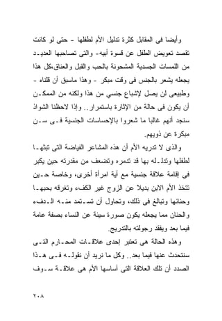 ‫ﻭﺃﻴﻀﺎ ﻓﻰ ﺍﻟﻤﻘﺎﺒل ﻜﺜﺭﺓ ﺘﺩﻟﻴل ﺍﻷﻡ ﻟﻁﻔﻠﻬﺎ - ﺤﺘﻰ ﻟﻭ ﻜﺎﻨﺕ‬
‫ﺘﻘﺼﺩ ﺘﻌﻭﻴﺽ ﺍﻟﻁﻔل ﻋﻥ ﻗﺴﻭﺓ ﺃﺒﻴﻪ- ﻭﺍﻟﺘﻰ ﺘﺼﺎﺤﺒﻬﺎ ﺍﻟﻌﺩﻴـﺩ‬
‫ﻤﻥ ﺍﻟﻠﻤﺴﺎﺕ ﺍﻟﺠﺴﺩﻴﺔ ﺍﻟﻤﺸﺤﻭﻨﺔ ﺒﺎﻟﺤﺏ ﻭﺍﻟﻘﺒل ﻭﺍﻟﻌﻨﺎﻕ،ﻜل ﻫﺫﺍ‬
‫ﻴﺠﻌﻠﻪ ﻴﺸﻌﺭ ﺒﺎﻟﺠﻨﺱ ﻓﻰ ﻭﻗﺕ ﻤﺒﻜﺭ - ﻭﻫﺫﺍ ﻤﺎﺴﺒﻕ ﺃﻥ ﻗﻠﻨﺎﻩ -‬
‫ﻭﻁﺒﻴﻌﻰ ﻟﻥ ﻴﺼل ﻹﺸﺒﺎﻉ ﺠﻨﺴﻲ ﻤﻥ ﻫﺫﺍ ﻭﻟﻜﻨﻪ ﻤﻥ ﺍﻟﻤﻤﻜـﻥ‬
‫ﺃﻥ ﻴﻜﻭﻥ ﻓﻰ ﺤﺎﻟﺔ ﻤﻥ ﺍﻹﺜﺎﺭﺓ ﺒﺎﺴﺘﻤﺭﺍﺭ.. ﻭﺇﺫﺍ ﻻﺤﻅﻨﺎ ﺍﻟﺸﻭﺍﺫ‬
‫ﺴﻨﺠﺩ ﺃﻨﻬﻡ ﻏﺎﻟﺒﺎ ﻤﺎ ﺸﻌﺭﻭﺍ ﺒﺎﻹﺤﺴﺎﺴﺎﺕ ﺍﻟﺠﻨﺴﻴﺔ ﻓـﻰ ﺴـﻥ‬
                                       ‫ﻤﺒﻜﺭﺓ ﻋﻥ ﺫﻭﻴﻬﻡ.‬
‫ﻭﺍﻟﺫﻯ ﻻ ﺘﺩﺭﻴﻪ ﺍﻷﻡ ﺃﻥ ﻫﺫﻩ ﺍﻟﻤﺸﺎﻋﺭ ﺍﻟﻔﻴﺎﻀﺔ ﺍﻟﺘﻰ ﺘﺒﺜﻬـﺎ‬
‫ﻟﻁﻔﻠﻬﺎ ﻭﺘﺩﻟـﻠﻪ ﺒﻬﺎ ﻗﺩ ﺘﺩﻤﺭﻩ ﻭﺘﻀﻌﻑ ﻤﻥ ﻤﻘﺩﺭﺘﻪ ﺤﻴﻥ ﻴﻜﺒﺭ‬
‫ﻓﻰ ﺇﻗﺎﻤﺔ ﻋﻼﻗﺔ ﺠﻨﺴﻴﺔ ﻤﻊ ﺃﻴﺔ ﺍﻤﺭﺃﺓ ﺃﺨﺭﻯ، ﻭﺨﺎﺼﺔ ﺤـﻴﻥ‬
‫ﺘﺘﺨﺫ ﺍﻷﻡ ﺍﻻﺒﻥ ﺒﺩﻴﻼ ﻋﻥ ﺍﻟﺯﻭﺝ ﻏﻴﺭ ﺍﻟﻜﻑﺀ ﻭﺘﻐﺭﻗﻪ ﺒﺤﺒﻬـﺎ‬
‫ﻭﺤﻨﺎﻨﻬﺎ ﻭﺘﺒﺎﻟﻎ ﻓﻰ ﺫﻟﻙ، ﻭﺘﺤﺎﻭل ﺃﻥ ﺘﺴـﺘﻤﺩ ﻤﻨـﻪ ﺍﻟـﺩﻑﺀ‬
‫ﻭﺍﻟﺤﻨﺎﻥ ﻤﻤﺎ ﻴﺠﻌﻠﻪ ﻴﻜﻭﻥ ﺼﻭﺭﺓ ﺴﻴﺌﺔ ﻋﻥ ﺍﻟﻨﺴﺎﺀ ﺒﺼﻔﺔ ﻋﺎﻤﺔ‬
                          ‫ﻓﻴﻤﺎ ﺒﻌﺩ ﻭﻴﻔﻘﺩ ﺭﺠﻭﻟﺘﻪ ﺒﺎﻟﺘﺩﺭﻴﺞ.‬
‫ﻭﻫﺫﻩ ﺍﻟﺤﺎﻟﺔ ﻫﻰ ﺘﻌﺘﺒﺭ ﺇﺤﺩﻯ ﻋﻼﻗـﺎﺕ ﺍﻟﻤﺤـﺎﺭﻡ ﺍﻟﺘـﻰ‬
‫ﺴﻨﺘﺤﺩﺙ ﻋﻨﻬﺎ ﻓﻴﻤﺎ ﺒﻌﺩ.. ﻭﻜل ﻤﺎ ﻨﺭﻴﺩ ﺃﻥ ﻨﻘﻭﻟـﻪ ﻓـﻰ ﻫـﺫﺍ‬
‫ﺍﻟﺼﺩﺩ ﺃﻥ ﺘﻠﻙ ﺍﻟﻌﻼﻗﺔ ﺍﻟﺘﻰ ﺃﺴﺎﺴﻬﺎ ﺍﻷﻡ ﻫﻰ ﻋﻼﻗـﺔ ﺴـﻭﻑ‬


‫٨٠٢‬
 