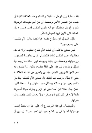 ‫ﺘﻘﻑ ﻋﻘﺒﺔ ﺒﻴﻥ ﺍﻟﺭﺠل ﻤﺴﺘﻘﺒﻼ ﻭﺍﻟﻨﺴﺎﺀ ﻭﻫﺫﻩ ﺍﻟﻌﻼﻗﺔ ﻜﻔﻴﻠﺔ ﺃﻥ‬
‫ﺘﺒﻌﺩﻩ ﻋﻥ ﺍﻟﺠﻨﺱ ﺍﻵﺨﺭ ﻭﺨﺎﺼﺔ ﺃﻥ ﻤﻥ ﺃﻫﻡ ﻤﻘﻭﻤﺎﺕ ﺍﻟﺭﺠﻭﻟﺔ‬
‫ﺸﻌﻭﺭ ﺍﻟﺭﺠل ﺒﺎﻤﺘﻼﻙ ﺍﻤﺭﺃﺘﻪ ﻭﻟﻴﺱ ﺍﻟﻌﻜﺱ ﻜﻤـﺎ ﻓـﻰ ﻫـﺫﻩ‬
                       ‫ﺍﻟﺤﺎﻟﺔ ﺍﻟﺘﻰ ﺘﻜﻭﻥ ﻓﻴﻬﺎ ﺍﻟﺴﻴﻁﺭﺓ ﻟﻸﻡ.‬
‫ﻭﻟﻜﻥ ﺍﻟﺴﺅﺍل ﺍﻟﺫﻯ ﻴﻁﺭﺡ ﻨﻔﺴﻪ ﻫﻨﺎ: ﻜﻴﻑ ﺘﻌﺎﻤل ﺍﻷﻡ ﻁﻔﻠﻬـﺎ‬
                                         ‫ﺤﺘﻰ ﻴﺼﺒﺢ ﺴﻭﻴﺎ؟‬
‫ﻟﻴﺱ ﻤﻌﻨﻰ ﻤﺎ ﻗﻠﻨﺎﻩ ﺃﻥ ﺘﺒﺘﻌﺩ ﺍﻷﻡ ﻋـﻥ ﻁﻔﻠﻬـﺎ ﻭﻻ ﺘﻤـﺩﻩ‬
‫ﺒﺤﻨﺎﻨﻬﺎ، ﻋﻠﻰ ﺍﻟﻌﻜﺱ ﺘﻤﺎﻤﺎ ﻓﺎﻟﻁﻔـل ﻓـﻰ ﺤﺎﺠـﺔ ﻟﺤﻨﺎﻨﻬـﺎ‬
‫ﻭﺭﻋﺎﻴﺘﻬﺎ، ﻭﺨﺎﺼﺔ ﻓﻰ ﺒﺩﺍﻴﺔ ﻭﺠﻭﺩﻩ، ﻓﻬﻰ ﻋﻼﻗـﺔ ﺭﺌﻴﺴـﻴﺔ‬
‫ﺘﺸﻜل ﻭﺠﺩﺍﻨﻪ ﻭﺘﺴﺎﻋﺩﻩ ﻋﻠﻰ ﺍﻟﺜﻘﺔ ﺒﻨﻔﺴﻪ، ﻭﻟﻜﻥ ﻤﺎ ﻨﻘﺼﺩﻩ ﺃﻨﻪ‬
‫ﻤﻊ ﺍﻟﻨﻤﻭ ﺍﻟﺘﺩﺭﻴﺠﻰ ﻟﻠﻁﻔل ﻻﺒﺩ ﺃﻥ ﻴﺘﺤﺭﺭ ﻤﻥ ﻫـﺫﻩ ﺍﻟﻌﻼﻗـﺔ‬
‫ﺤﺘﻰ ﻻ ﻴﻅل ﻤﺭﺘﺒﻁﺎ ﺒﻬﺎ ﻟﻸﺒﺩ، ﺒل ﺘﺴﻌﻰ ﺍﻷﻡ ﻟﺘﺠﻌﻠﻪ ﻴﺤﻘـﻕ‬
                                   ‫ﹰ‬
‫ﺫﺍﺘﻪ ﻭﻴﻌﺒﺭ ﻋﻥ ﺭﺠﻭﻟﺘﻪ ﻭﻴﺴﺘﻘل ﺒﻌﻴﺩﺍ ﻋﻨﻬﺎ.. ﻭﻗﺩ ﺴﻤﻌﻨﺎ ﻜﺜﻴﺭﺍ‬
‫ﻋﻤﻥ ﻴﻘﺎل ﻋﻨﻪ" ﺍﺒﻥ ﺃﻤﻪ" ﺤﺘﻰ ﻟﻭ ﺘﺯﻭﺝ ﻭﺘﺭﻙ ﺤﻴﺎﺓ ﺃﺴـﺭﺘﻪ‬
‫ﻴﻠﺠﺄ ﻷﻤﻪ ﻓﻰ ﻜل ﻜﺒﻴﺭﺓ ﻭﺼﻐﻴﺭﺓ ﻭﻻ ﻴﻌﺭﻑ ﻜﻴﻑ ﻴﺘﺼـﺭﻑ‬
                                                  ‫ﺒﺩﻭﻨﻬﺎ.‬
‫ﻭﺍﻟﺨﻼﺼﺔ.. ﻓﻰ ﻫﺫﺍ ﺍﻟﻤﻭﻀﻭﻉ ﺃﻥ ﻋﻠﻰ ﺍﻷﻡ ﺃﻥ ﺘﺤﻴﻁ ﺍﺒﻨﻬـﺎ‬
‫ﺒﺭﻋﺎﻴﺘﻬﺎ ﻜﻤﺎ ﻴﻨﺒﻐﻰ .. ﺒﺎﻟﻁﺒﻊ ﻋﻠﻴﻬﺎ ﺃﻥ ﺘﺤﻤﻴـﻪ ﻭﻟﻜـﻥ ﺩﻭﻥ ﺃﻥ‬


‫٩٠٢‬
 