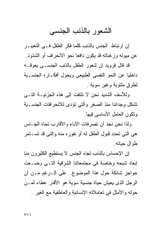 ‫ﺍﻟﺸﻌﻭﺭ ﺒﺎﻟﺫﻨﺏ ﺍﻟﺠﻨﺴﻰ‬
‫ﺇﻥ ﺍﺭﺘﺒﺎﻁ ﺍﻟﺠﻨﺱ ﺒﺎﻟﺫﻨﺏ ﻜﻠﻤﺎ ﻓﻜﺭ ﺍﻟﻁﻔل ﻓـﻰ ﺍﻟﺘﻌﺒﻴـﺭ‬
‫ﻋﻥ ﻤﻴﻭﻟﻪ ﻭﺭﻏﺒﺎﺘﻪ ﻗﺩ ﻴﻜﻭﻥ ﺩﺍﻓﻌﺎ ﻨﺤﻭ ﺍﻻﻨﺤﺭﺍﻑ ﺃﻭ ﺍﻟﺸﺫﻭﺫ.‬
‫ﻗﺩ ﻗﺎل ﻓﺭﻭﻴﺩ ﺇﻥ ﺸﻌﻭﺭ ﺍﻟﻁﻔل ﺒﺎﻟﺫﻨﺏ ﺍﻟﺠﻨﺴـﻰ ﻴﻌﻭﻗـﻪ‬
‫ﺩﺍﺨﻠﻴﺎ ﻋﻥ ﺍﻟﻨﻤﻭ ﺍﻟﻨﻔﺴﻰ ﺍﻟﻁﺒﻴﻌﻰ ﻭﻴﺤﻭل ﺃﻓﻜـﺎﺭﻩ ﺍﻟﺠﻨﺴـﻴﺔ‬
                              ‫ﻟﻁﺭﻕ ﻤﻠﺘﻭﻴﺔ ﻭﻏﻴﺭ ﺴﻭﻴﺔ .‬
‫ﻭﻟﻸﺴﻑ ﺍﻟﺸﺩﻴﺩ ﻨﺤﻥ ﻻ ﻨﻠﺘﻔﺕ ﺇﻟﻰ ﻫﺫﻩ ﺍﻟﺠﺯﺌﻴـﺔ ﺍﻟﺘـﻰ‬
‫ﺘﺸﻜل ﻭﺠﺩﺍﻨﻨﺎ ﻤﻨﺫ ﺍﻟﺼﻐﺭ ﻭﺍﻟﺘﻰ ﺘﺅﺩﻯ ﻟﻼﻨﺤﺭﺍﻓﺎﺕ ﺍﻟﺠﻨﺴـﻴﺔ‬
                             ‫ﻭﺘﻜﻭﻥ ﺍﻟﻌﺎﻤل ﺍﻷﺴﺎﺴﻰ ﻓﻴﻬﺎ.‬
‫ﻭﻟﺫﺍ ﻨﺤﻥ ﻨﺠﺩ ﺃﻥ ﺘﺼﺭﻓﺎﺕ ﺍﻵﺒﺎﺀ ﻭﺍﻷﻗﺎﺭﺏ ﺘﺠﺎﻩ ﺍﻟﺠـﻨﺱ‬
‫ﻫﻰ ﺍﻟﺘﻰ ﺘﺤﺩﺩ ﻗﺒﻭل ﺍﻟﻁﻔل ﻟﻪ ﺃﻭ ﻨﻔﻭﺭﻩ ﻤﻨﻪ ﻭﺍﻟﺘﻰ ﻗﺩ ﺘﺴـﺘﻤﺭ‬
                                           ‫ﻁﻭﺍل ﺤﻴﺎﺘﻪ.‬
‫ﺇﻥ ﺍﻹﺤﺴﺎﺱ ﺒﺎﻟﺫﻨﺏ ﺘﺠﺎﻩ ﺍﻟﺠﻨﺱ ﻻ ﻴﺴﺘﻁﻴﻊ ﺍﻟﻜﺜﻴﺭﻭﻥ ﻤﻨﺎ‬
‫ﺇﺒﻌﺎﺩ ﺸﺒﺤﻪ ﻭﺨﺎﺼﺔ ﻓﻰ ﻤﺠﺘﻤﻌﺎﺘﻨﺎ ﺍﻟﺸﺭﻗﻴﺔ ﺍﻟﺘـﻰ ﻭﻀـﻌﺕ‬
‫ﺤﻭﺍﺠﺯ ﺸﺎﺌﻜﺔ ﺤﻭل ﻫﺫﺍ ﺍﻟﻤﻭﻀﻭﻉ.. ﻋﻠﻰ ﺍﻟـﺭﻏﻡ ﻤـﻥ ﺃﻥ‬
‫ﺍﻟﺭﺠل ﺍﻟﺫﻯ ﻴﻌﻴﺵ ﺤﻴﺎﺓ ﺠﻨﺴﻴﺔ ﺴﻭﻴﺔ ﻫﻭ ﺍﻷﻗﺩﺭ ﻋﻁﺎﺀ ﻟﻤـﻥ‬
   ‫ﺤﻭﻟﻪ ﻭﺍﻷﻤﺜل ﻓﻰ ﺘﻌﺎﻤﻼﺘﻪ ﺍﻹﻨﺴﺎﻨﻴﺔ ﻭﺍﻟﻌﺎﻁﻔﻴﺔ ﻤﻊ ﺍﻟﻐﻴﺭ .‬


‫١١٢‬
 