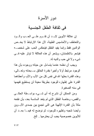 ‫ﺩﻭﺭ ﺍﻷﺴﺭﺓ‬
           ‫ﻓﻰ ﺜﻘﺎﻓﺔ ﺍﻟﻁﻔل ﺍﻟﺠﻨﺴﻴﺔ‬
‫ﺇﻥ ﻋﻼﻗﺔ ﺍﻷﺒﻭﻴﻥ ﻻﺒـﺩ ﺃﻥ ﺘﻘـﻭﻡ ﻋﻠـﻰ ﺍﻟﺤـﺏ ﻭﺍﻟـﻭﺩ‬
‫ﻭﺍﻟﺘﻌﺎﻁﻑ ﻭﺍﻷﺤﺎﺴﻴﺱ ﺍﻟﻁﻴﺒﺔ، ﻷﻥ ﻫﺫﺍ ﺍﻻﺭﺘﺒﺎﻁ ﻻ ﻴﺨـﺹ‬
‫ﺍﻟﻭﺍﻟﺩﻴﻥ ﻓﻘﻁ ﻭﺇﻨﻤﺎ ﻴﻔﻴﺩ ﺍﻟﻁﻔل ﻓﻴﻨﻌﻜﺱ ﺍﻟﺤﺏ ﻋﻠﻰ ﺸﺨﺼـﻪ‬
‫ﻓﻴﺸﻌﺭ ﺒﺎﻻﻁﻤﺌﻨﺎﻥ، ﻭﻴﺸﻌﺭ ﺃﻥ ﻫﺫﻩ ﺍﻟﻌﻼﻗﺔ ﻻ ﺘﺅﺜﺭ ﻋﻠﻴﻪ ﻓـﻰ‬
                             ‫ﺸﻰﺀ ﻭﻻ ﻓﻲ ﺤﺏ ﻭﺍﻟﺩﻴﻪ ﻟﻪ.‬
‫ﻭﻴﺠﺏ ﺃﻥ ﻨﻌﻠﻤﻪ ﻋﻨﺩﻤﺎ ﻴﺘﺴﺎﺀل ﻋﻥ ﺤﻴﺎﺘﻪ ﻭﻭﺠﻭﺩﻩ ﺒﺄﻥ ﻫﺫﺍ‬
‫ﺍﻟﻭﺠﻭﺩ ﻤﺭﺘﺒﻁ ﺃﻭﻻ ﻭﺃﺨﻴﺭﺍ ﺒﻘﺩﺭﺓ ﺍﻟﺨﺎﻟﻕ ﺴـﺒﺤﺎﻨﻪ ﻭﺘﻌـﺎﻟﻰ،‬
‫ﻭﻫﺫﻩ ﺍﻟﻘﺩﺭﺓ ﺒﻌﺜﻬﺎ ﺍﷲ ﻓﻰ ﻨﻔﺱ ﻜل ﻤﻥ ﺍﻷﺏ ﻭﺍﻷﻡ، ﻭﺃﻋﻁﺎﻫﻤﺎ‬
‫ﺍﻟﻘﺩﺭﺓ ﻋﻠﻰ ﺇﻅﻬﺎﺭﻩ ﻟﻠﻭﺠﻭﺩ ﺒﻁﺭﻴﻘﺔ ﻤﻌﻴﻨﺔ ﻟﻥ ﻴﺴﺘﻁﻴﻊ ﺘﻔﻬﻤﻬﺎ‬
                                      ‫ﻓﻰ ﺴﻨﻪ ﺍﻟﺼﻐﻴﺭﺓ.‬
‫ﻭﻤﻥ ﺍﻟﻤﻤﻜﻥ ﺃﻥ ﻨﺸﺭﺡ ﻟﻪ ﺃﻯ ﺸـﻰﺀ ﺒﻭﺍﺴـﻁﺔ ﺍﻟﺤﻜـﻰ‬
‫ﻭﺍﻟﻘﺹ، ﻭﺨﺎﺼﺔ ﺍﻟﻁﻔل ﺍﻟﺫﻱ ﻟﻡ ﻴﺘﻌﺩ ﺍﻟﺴﺎﺩﺴﺔ ﺒﻌﺩ، ﺒﺄﻥ ﻨﻘﻨﻌﻪ‬
‫ﻤﺜﻼ ﺒﺄﻥ ﺍﻟﻘﺩﺭﺓ ﺍﻹﻟﻬﻴﺔ ﻫﻰ ﺍﻟﺘﻰ ﺘﺠﻤﻊ ﺒﻴﻥ ﺠﺴﺩﻯ ﺍﻷﺒـﻭﻴﻥ‬
‫ﻭﺃﻴﻀﺎ ﺘﻨﺠﺒﻪ ﻭﺘﻅﻬﺭﻩ ﻟﻠﻭﺠﻭﺩ، ﺜﻡ ﻨﻭﻀﺢ ﻟﻪ ﻓﻴﻤـﺎ ﺒﻌـﺩ ﺃﻥ‬
               ‫ﻟﻸﺒﻭﻴﻥ ﺨﺼﻭﺼﻴﺔ ﻴﺠﺏ ﺃﻥ ﻴﺤﺘﺭﻤﻬﺎ.. ﺇﻟﺦ.‬

‫٣١٢‬
 