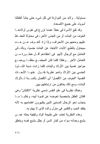 ‫ﻤﺴﺌﻭﻟﻴﺔ.. ﻭﻻﺒﺩ ﻤﻥ ﺍﻟﻤﻭﺍﺯﻨﺔ ﻓﻰ ﻜل ﺸﻰﺀ ﺤﺘﻰ ﻴﻨﺸﺄ ﺃﻁﻔﺎﻟﻨﺎ‬
                              ‫ﺃﺴﻭﻴﺎﺀ ﻋﻠﻰ ﺠﻤﻴﻊ ﺍﻷﺼﻌﺩﺓ.‬
‫ﻭﻗﺩ ﺘﻘﻊ ﺍﻷﺴﺭﺓ ﻓﻰ ﺨﻁﺄ ﻋﻨﺩﻤﺎ ﺘﺯﺭﻉ ﻓﻰ ﻨﻔﻭﺱ ﺃﻭﻻﺩﻫـﺎ‬
‫ﺍﻟﺨﻭﻑ ﻤﻥ ﺍﻟﺒﻨﺎﺕ ﺃﻭ ﻤﻥ ﺍﻟﺠﻨﺱ ﺍﻵﺨﺭ، ﻓﻰ ﻤﺤﺎﻭﻟﺔ ﻟﻠﺤﻔـﺎﻅ‬
‫ﻋﻠﻴﻬﻡ ﻭﻤﻨﻌﻬﻡ ﻤﻥ ﺍﻻﻨﺤﺭﺍﻑ، ﻭﺇﺫﺍ ﺯﺍﺩ ﺍﻟﺨـﻭﻑ ﻋـﻥ ﺤـﺩﻩ‬
‫ﺴﻴﺤﺎﻭل ﺒﺎﻟﻁﺒﻊ ﺍﻷﺒﻨﺎﺀ ﺍﻻﺒﺘﻌﺎﺩ ﻋﻥ ﺍﻟﺒﻨﺎﺕ ﺠﻨﺴﻴﺎ، ﻭﺒﺎﻟﺘـﺎﻟﻰ‬
‫ﺍﻟﺘﻌﺎﻤل ﻤﻊ ﺍﻟﺭﺠﺎل ﻷﻨﻬﻡ ﻓﻰ ﺍﻋﺘﻘﺎﺩﻫﻡ ﺃﻗـل ﺨﻁـﻭﺭﺓ ﻤـﻥ‬
‫ﺍﻟﺘﻌﺎﻤل ﺍﻵﺨﺭ.. ﻭﻫﻜﺫﺍ ﻜﻠﻤﺎ ﻜﺎﻥ ﺍﻟﻤﺠﺘﻤـﻊ ﻤﻐﻠﻘـﺎ ﻭﻭﻀـﻊ‬
‫ﺤﻭﺍﺠﺯ ﻨﻔﺴﻴﺔ ﺒﻴﻥ ﺍﻷﻭﻻﺩ ﻭﺍﻟﺒﻨﺎﺕ ﻜﻠﻤﺎ ﺯﺍﺩﺕ ﻨﺴﺒﺔ ﺍﻟﺸـﺫﻭﺫ‬
‫ﺍﻟﺠﻨﺴﻲ ﺒﻴﻥ ﺍﻷﻭﻻﺩ ﻭﺘﻨﻤﻭ ﻨﻅﺭﻴﺔ ﺘﻘـﻭل ﻋﻨﻬـﺎ ﺍﻷﺒﺤـﺎﺙ‬
‫ﺍﻟﻨﻔﺴﻴﺔ "ﺍﻟﺨﻭﻑ ﻤﻥ ﺍﻷﻓﻀل" ﺃﻯ ﺍﻷﻓﻀل ﺒﺎﻟﻨﺴـﺒﺔ ﻟـﻸﻭﻻﺩ‬
               ‫ﺍﻟﺒﻨﺎﺕ، ﻭﻤﻊ ﺫﻟﻙ ﻴﺨﺎﻓﻭﻥ ﻤﻥ ﺍﺭﺘﺒﺎﻁﻬﻡ ﺒﻬﻥ.‬
‫ﻭﻫﻨﺎﻙ ﻨﻅﺭﻴﺔ ﻓﻰ ﻋﻠﻡ ﺍﻟﻨﻔﺱ ﺘﺴﻤﻰ ﻨﻅﺭﻴﺔ "ﺍﻻﻓﺘﺘﺎﻥ" ﻭﻫﻰ‬
‫ﺍﻓﺘﺘﺎﻥ ﺍﻟﻁﻔل ﺒﺸﺨﺼﻴﺔ ﺘﻌﻭﻀﻪ ﻋﻥ ﻗﺴﻭﺓ ﺃﺒﻴﻪ، ﻭﻏﺎﻟﺒـﺎ ﻤـﺎ‬
‫ﻴﻨﺠﺫﺏ ﻨﺤﻭ ﺍﻟﺭﺠﺎل ﺍﻟﻤﺴﻨﻴﻥ ﺍﻟﺫﻴﻥ ﻴﻅﻬﺭﻭﻥ ﺍﻫﺘﻤﺎﻤﻬﻡ ﺒﻪ ﻷﻨﻪ‬
        ‫ﻴﻔﺘﻘﺩ ﺍﻟﺤﺏ ﻭﺍﻟﺘﻘﺩﻴﺭ ﻓﻰ ﻤﻨﺯل ﻭﺍﻟﺩﻩ ﺍﻟﺫﻯ ﻻ ﻴﻬﺘﻡ ﺒﻪ.‬
‫ﻭﻫﺫﻩ ﺍﻟﻨﻅﺭﻴﺔ ﺘﻌﺘﻤﺩ ﻋﻠﻰ ﻁﺒﻴﻌﺔ ﺍﻟﻭﻟﺩ ﻭﻜﻴﻔﻴﺔ ﺒﺤﺜﻪ ﻋﻤـﻥ‬
‫ﻴﺸﺒﻊ ﻭﺠﺩﺍﻨﻪ ﺴﻭﺍﺀ ﻤﻥ ﻜﺒﺎﺭ ﺍﻟﺴﻥ ﺃﻭ ﺒﻁل ﻴﺸﺒﻊ ﻨﻔﺴﻪ ﻭﻴﺘﻌﻠﻕ‬


‫٦١٢‬
 