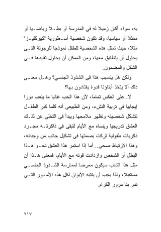 ‫ﺒﻪ، ﺴﻭﺍﺀ ﺃﻜﺎﻥ ﺯﻤﻴﻼ ﻟﻪ ﻓﻰ ﺍﻟﻤﺩﺭﺴﺔ ﺃﻭ ﺒﻁـﻼ ﺭﻴﺎﻀـﻴﺎ ﺃﻭ‬
‫ﻤﻤﺜﻼ ﺃﻭ ﺴﻴﺎﺴﻴﺎ، ﻭﻗﺩ ﺘﻜﻭﻥ ﺸﺨﺼﻴﺔ ﺃﺴـﻁﻭﺭﻴﺔ "ﻜﻬﺭﻜﻠﻴـﺯ"‬
‫ﻤﺜﻼ، ﺤﻴﺙ ﺘﻤﺜل ﻫﺫﻩ ﺍﻟﺸﺨﺼﻴﺔ ﻟﻠﻁﻔل ﻨﻤﻭﺫﺠﺎ ﻟﻠﺭﺠﻭﻟﺔ ﺍﻟﺘـﻰ‬
‫ﻴﺤﺎﻭل ﺃﻥ ﻴﺘﻁﺎﺒﻕ ﻤﻌﻬﺎ، ﻭﻤﻥ ﺍﻟﻤﻤﻜﻥ ﺃﻥ ﻴﺤﺎﻭل ﺘﻘﻠﻴﺩﻫﺎ ﻓـﻰ‬
                                      ‫ﺍﻟﺸﻜل ﻭﺍﻟﻤﻀﻤﻭﻥ.‬
‫ﻭﻟﻜﻥ ﻫل ﻴﺘﺴﺒﺏ ﻫﺫﺍ ﻓﻰ ﺍﻟﺸﺫﻭﺫ ﺍﻟﺠﻨﺴﻲ؟ ﻭﻫـل ﻤﻌﻨـﻰ‬
                   ‫ﺫﻟﻙ ﺃﻻ ﻴﺘﺨﺫ ﺃﺒﻨﺎﺅﻨﺎ ﻗﺩﻭﺓ ﻴﻘﺘﺎﺩﻭﻥ ﺒﻬﺎ؟‬
‫ﻻ..ﻋﻠﻰ ﺍﻟﻌﻜﺱ ﺘﻤﺎﻤﺎ، ﻷﻥ ﻫﺫﺍ ﺍﻟﺤﺏ ﻏﺎﻟﺒﺎ ﻤﺎ ﻴﻠﻌﺏ ﺩﻭﺭﺍ‬
‫ﺇﻴﺠﺎﺒﻴﺎ ﻓﻰ ﺘﺭﺒﻴﺔ ﺍﻟﻨﺵﺀ، ﻭﻤﻥ ﺍﻟﻁﺒﻴﻌﻰ ﺃﻨﻪ ﻜﻠﻤﺎ ﻜﺒﺭ ﺍﻟﻁﻔـل‬
‫ﺘﺘﺸﻜل ﺸﺨﺼﻴﺘﻪ ﻭﺘﻅﻬﺭ ﻤﻼﻤﺤﻬﺎ ﻭﻴﺒﺩﺃ ﻓﻰ ﺍﻟﺘﺨﻠﻰ ﻋﻥ ﺫﻟـﻙ‬
‫ﺍﻟﻌﺸﻕ ﺘﺩﺭﻴﺠﻴﺎ ﻭﻴﻨﺴﺎﻩ ﻤﻊ ﺍﻷﻴﺎﻡ ﻟﺘﺒﻘﻰ ﻓﻲ ﺫﺍﻜﺭﺘـﻪ ﻤﺠـﺭﺩ‬
‫ﺫﻜﺭﻴﺎﺕ ﻁﻔﻭﻟﻴﺔ ﺘﺭﻜﺕ ﺒﺼﻤﺘﻬﺎ ﻓﻰ ﺘﺸﻜﻴل ﺠﺎﻨﺏ ﻤﻥ ﻭﺠﺩﺍﻨﻪ،‬
‫ﻭﻫﺫﺍ ﺍﻻﺭﺘﺒﺎﻁ ﺼﺤﻰ.. ﺃﻤﺎ ﺇﺫﺍ ﺍﺴﺘﻤﺭ ﻫﺫﺍ ﺍﻟﻌﺸﻕ ﻨﺤـﻭ ﻫـﺫﺍ‬
‫ﺍﻟﺒﻁل ﺃﻭ ﺍﻟﺸﺨﺹ ﻭﺍﺯﺩﺍﺩﺕ ﻗﻭﺘﻪ ﻤﻊ ﺍﻷﻴﺎﻡ، ﻓﻤﻌﻨﻰ ﻫـﺫﺍ ﺃﻥ‬
‫ﻤﺜل ﻫﺫﺍ ﺍﻟﺸﺎﺏ ﺴﻴﻜﻭﻥ ﻤﻌﺭﻀﺎ ﻟﻤﻤﺎﺭﺴﺔ ﺍﻟﺸـﺫﻭﺫ ﺍﻟﺠﻨﺴـﻲ‬
‫ﻤﺴﺘﻘﺒﻼ، ﻭﻟﺫﺍ ﻴﺠﺏ ﺃﻥ ﻴﻨﺘﺒﻪ ﺍﻷﺒﻭﺍﻥ ﻟﻜل ﻫﺫﻩ ﺍﻷﻤـﻭﺭ ﺍﻟﺘـﻰ‬
                                   ‫ﺘﻤﺭ ﺒﻨﺎ ﻤﺭﻭﺭ ﺍﻟﻜﺭﺍﻡ.‬




‫٧١٢‬
 