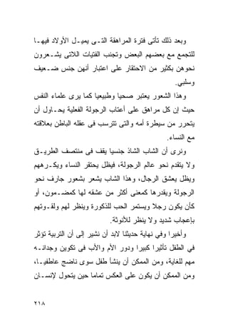 ‫ﻭﺒﻌﺩ ﺫﻟﻙ ﺘﺄﺘﻰ ﻓﺘﺭﺓ ﺍﻟﻤﺭﺍﻫﻘﺔ ﺍﻟﺘـﻰ ﻴﻤﻴـل ﺍﻷﻭﻻﺩ ﻓﻴﻬـﺎ‬
‫ﻟﻠﺘﺠﻤﻊ ﻤﻊ ﺒﻌﻀﻬﻡ ﺍﻟﺒﻌﺽ ﻭﺘﺠﻨﺏ ﺍﻟﻔﺘﻴﺎﺕ ﺍﻟﻼﺘﻰ ﻴﺸـﻌﺭﻭﻥ‬
‫ﻨﺤﻭﻫﻥ ﺒﻜﺜﻴﺭ ﻤﻥ ﺍﻻﺤﺘﻘﺎﺭ ﻋﻠﻰ ﺍﻋﺘﺒﺎﺭ ﺃﻨﻬﻥ ﺠﻨﺱ ﻀـﻌﻴﻑ‬
                                                   ‫ﻭﺴﻠﺒﻲ.‬
‫ﻭﻫﺫﺍ ﺍﻟﺸﻌﻭﺭ ﻴﻌﺘﺒﺭ ﺼﺤﻴﺎ ﻭﻁﺒﻴﻌﻴﺎ ﻜﻤﺎ ﻴﺭﻯ ﻋﻠﻤﺎﺀ ﺍﻟﻨﻔﺱ‬
‫ﺤﻴﺙ ﺇﻥ ﻜل ﻤﺭﺍﻫﻕ ﻋﻠﻰ ﺃﻋﺘﺎﺏ ﺍﻟﺭﺠﻭﻟﺔ ﺍﻟﻔﻌﻠﻴﺔ ﻴﺤـﺎﻭل ﺃﻥ‬
‫ﻴﺘﺤﺭﺭ ﻤﻥ ﺴﻴﻁﺭﺓ ﺃﻤﻪ ﻭﺍﻟﺘﻰ ﺘﺘﺭﺴﺏ ﻓﻰ ﻋﻘﻠﻪ ﺍﻟﺒﺎﻁﻥ ﺒﻌﻼﻗﺘﻪ‬
                                                ‫ﻤﻊ ﺍﻟﻨﺴﺎﺀ.‬
‫ﻭﻨﺭﻯ ﺃﻥ ﺍﻟﺸﺎﺏ ﺍﻟﺸﺎﺫ ﺠﻨﺴﻴﺎ ﻴﻘﻑ ﻓﻰ ﻤﻨﺘﺼﻑ ﺍﻟﻁﺭﻴـﻕ‬
‫ﻭﻻ ﻴﺘﻘﺩﻡ ﻨﺤﻭ ﻋﺎﻟﻡ ﺍﻟﺭﺠﻭﻟﺔ، ﻓﻴﻅل ﻴﺤﺘﻘﺭ ﺍﻟﻨﺴﺎﺀ ﻭﻴﻜـﺭﻫﻬﻡ‬
‫ﻭﻴﻅل ﻴﻌﺸﻕ ﺍﻟﺭﺠﺎل، ﻭﻫﺫﺍ ﺍﻟﺸﺎﺏ ﻴﺸﻌﺭ ﺒﺸﻌﻭﺭ ﺠﺎﺭﻑ ﻨﺤﻭ‬
‫ﺍﻟﺭﺠﻭﻟﺔ ﻭﻴﻘﺩﺭﻫﺎ ﻜﻤﻌﻨﻰ ﺃﻜﺜﺭ ﻤﻥ ﻋﺸﻘﻪ ﻟﻬﺎ ﻜﻤﻀـﻤﻭﻥ، ﺃﻭ‬
‫ﻜﺄﻥ ﻴﻜﻭﻥ ﺭﺠﻼ ﻭﻴﺴﺘﻤﺭ ﺍﻟﺤﺏ ﻟﻠﺫﻜﻭﺭﺓ ﻭﻴﻨﻅﺭ ﻟﻬﻡ ﻭﻟﻘـﻭﺘﻬﻡ‬
                           ‫ﺒﺈﻋﺠﺎﺏ ﺸﺩﻴﺩ ﻭﻻ ﻴﻨﻅﺭ ﻟﻸﻨﻭﺜﺔ.‬
‫ﻭﺃﺨﻴﺭﺍ ﻭﻓﻲ ﻨﻬﺎﻴﺔ ﺤﺩﻴﺜﻨﺎ ﻻﺒﺩ ﺃﻥ ﻨﺸﻴﺭ ﺇﻟﻰ ﺃﻥ ﺍﻟﺘﺭﺒﻴﺔ ﺘﺅﺜﺭ‬
                                                 ‫ﹰ‬
‫ﻓﻲ ﺍﻟﻁﻔل ﺘﺄﺜﻴﺭﺍ ﻜﺒﻴﺭﺍ ﻭﺩﻭﺭ ﺍﻷﻡ ﻭﺍﻷﺏ ﻓﻰ ﺘﻜﻭﻴﻥ ﻭﺠﺩﺍﻨـﻪ‬
‫ﻤﻬﻡ ﻟﻠﻐﺎﻴﺔ، ﻭﻤﻥ ﺍﻟﻤﻤﻜﻥ ﺃﻥ ﻴﻨﺸﺄ ﻁﻔل ﺴﻭﻯ ﻨﺎﻀﺞ ﻋﺎﻁﻔﻴـﺎ،‬
‫ﻭﻤﻥ ﺍﻟﻤﻤﻜﻥ ﺃﻥ ﻴﻜﻭﻥ ﻋﻠﻰ ﺍﻟﻌﻜﺱ ﺘﻤﺎﻤﺎ ﺤﻴﻥ ﻴﺘﺤﻭل ﻹﻨﺴـﺎﻥ‬


‫٨١٢‬
 