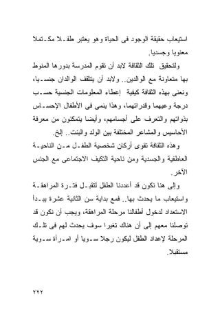 ‫ﺍﺴﺘﻴﻌﺎﺏ ﺤﻘﻴﻘﺔ ﺍﻟﻭﺠﻭﺩ ﻓﻰ ﺍﻟﺤﻴﺎﺓ ﻭﻫﻭ ﻴﻌﺘﺒﺭ ﻁﻔـﻼ ﻤﻜـﺘﻤﻼ‬
                                         ‫ﻤﻌﻨﻭﻴﺎ ﻭﺠﺴﺩﻴﺎ.‬
‫ﻭﻟﺘﺤﻘﻴﻕ ﺘﻠﻙ ﺍﻟﺜﻘﺎﻓﺔ ﻻﺒﺩ ﺃﻥ ﺘﻘﻭﻡ ﺍﻟﻤﺩﺭﺴﺔ ﺒﺩﻭﺭﻫﺎ ﺍﻟﻤﻨﻭﻁ‬
‫ﺒﻬﺎ ﻤﺘﻌﺎﻭﻨﺔ ﻤﻊ ﺍﻟﻭﺍﻟﺩﻴﻥ.. ﻭﻻﺒﺩ ﺃﻥ ﻴﺘﺜﻘﻑ ﺍﻟﻭﺍﻟﺩﺍﻥ ﺠﻨﺴـﻴﺎ،‬
‫ﻭﻨﻌﻨﻰ ﺒﻬﺫﻩ ﺍﻟﺜﻘﺎﻓﺔ ﻜﻴﻔﻴﺔ ﺇﻋﻁﺎﺀ ﺍﻟﻤﻌﻠﻭﻤﺎﺕ ﺍﻟﺠﻨﺴﻴﺔ ﺤﺴـﺏ‬
‫ﺩﺭﺠﺔ ﻭﻋﻴﻬﻤﺎ ﻭﻗﺩﺭﺍﺘﻬﻤﺎ، ﻭﻫﺫﺍ ﻴﻨﻤﻰ ﻓﻰ ﺍﻷﻁﻔﺎل ﺍﻹﺤﺴـﺎﺱ‬
‫ﺒﺫﻭﺍﺘﻬﻡ ﻭﺍﻟﺘﻌﺭﻑ ﻋﻠﻰ ﺃﺠﺴﺎﻤﻬﻡ، ﻭﺃﻴﻀﺎ ﻴﺘﻤﻜﻨﻭﻥ ﻤﻥ ﻤﻌﺭﻓﺔ‬
       ‫ﺍﻷﺤﺎﺴﻴﺱ ﻭﺍﻟﻤﺸﺎﻋﺭ ﺍﻟﻤﺨﺘﻠﻔﺔ ﺒﻴﻥ ﺍﻟﻭﻟﺩ ﻭﺍﻟﺒﻨﺕ.. ﺇﻟﺦ.‬
‫ﻭﻫﺫﻩ ﺍﻟﺜﻘﺎﻓﺔ ﺘﻘﻭﻯ ﺃﺭﻜﺎﻥ ﺸﺨﺼﻴﺔ ﺍﻟﻁﻔـل ﻤـﻥ ﺍﻟﻨﺎﺤﻴـﺔ‬
‫ﺍﻟﻌﺎﻁﻔﻴﺔ ﻭﺍﻟﺠﺴﺩﻴﺔ ﻭﻤﻥ ﻨﺎﺤﻴﺔ ﺍﻟﺘﻜﻴﻑ ﺍﻻﺠﺘﻤﺎﻋﻰ ﻤﻊ ﺍﻟﺠﻨﺱ‬
                                                 ‫ﺍﻵﺨﺭ.‬
‫ﻭﺇﻟﻰ ﻫﻨﺎ ﻨﻜﻭﻥ ﻗﺩ ﺃﻋﺩﺩﻨﺎ ﺍﻟﻁﻔل ﻟﺘﻘﺒـل ﻓﺘـﺭﺓ ﺍﻟﻤﺭﺍﻫﻘـﺔ‬
‫ﻭﺍﺴﺘﻴﻌﺎﺏ ﻤﺎ ﻴﺤﺩﺙ ﺒﻬﺎ.. ﻓﻤﻊ ﺒﺩﺍﻴﺔ ﺴﻥ ﺍﻟﺜﺎﻨﻴﺔ ﻋﺸﺭﺓ ﻴﺒـﺩﺃ‬
‫ﺍﻻﺴﺘﻌﺩﺍﺩ ﻟﺩﺨﻭل ﺃﻁﻔﺎﻟﻨﺎ ﻤﺭﺤﻠﺔ ﺍﻟﻤﺭﺍﻫﻘﺔ، ﻭﻴﺠﺏ ﺃﻥ ﻨﻜﻭﻥ ﻗﺩ‬
‫ﺘﻭﺼﻠﻨﺎ ﻤﻌﻬﻡ ﺇﻟﻰ ﺃﻥ ﻫﻨﺎﻙ ﺘﻐﻴﺭﺍ ﺴﻭﻑ ﻴﺤﺩﺙ ﻟﻬﻡ ﻓﻰ ﺘﻠـﻙ‬
‫ﺍﻟﻤﺭﺤﻠﺔ ﻹﻋﺩﺍﺩ ﺍﻟﻁﻔل ﻟﻴﻜﻭﻥ ﺭﺠﻼ ﺴـﻭﻴﺎ ﺃﻭ ﺍﻤـﺭﺃﺓ ﺴـﻭﻴﺔ‬
                                                ‫ﻤﺴﺘﻘﺒﻼ.‬




‫٢٢٢‬
 