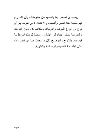 ‫ﻭﻴﺠﺏ ﺃﻥ ﻨﻤﺩﻫﻡ ﺒﻤﺎ ﻴﻨﻘﺼﻬﻡ ﻤﻥ ﻤﻌﻠﻭﻤﺎﺕ، ﻭﺃﻥ ﻨﺸـﺭﺡ‬
‫ﻟﻬﻡ ﻁﺒﻴﻌﺔ ﻫﺫﺍ ﺍﻟﺘﻐﻴﺭ ﻭﺃﻫﻤﻴﺘﻪ، ﻭﺃﻻ ﻨﺩﺨل ﻓـﻰ ﻨﻔﻭﺴـﻬﻡ ﺃﻯ‬
‫ﻨﻭﻉ ﻤﻥ ﺃﻨﻭﺍﻉ ﺍﻟﺨﻭﻑ ﻭﺍﻻﺭﺘﺒﺎﻙ ﻭﺒﺘﻜﺎﺘﻑ ﻜل ﻤـﻥ ﺍﻟﺒﻴـﺕ‬
‫ﻭﺍﻟﻤﺩﺭﺴﺔ ﻴﺼل ﺍﻷﺒﻨﺎﺀ ﻟﺒﺭ ﺍﻷﻤﺎﻥ.. ﻭﺴﻨﺘﻨﺎﻭل ﻫﺫﻩ ﺍﻟﻤﺭﺤﻠـﺔ‬
‫ﻓﻴﻤﺎ ﺒﻌﺩ ﺒﺎﻟﺸﺭﺡ ﻭﺍﻟﺘﻭﻀﻴﺢ ﻟﻜل ﻤﺎ ﻴﺤﺩﺙ ﺒﻬﺎ ﻤﻥ ﺘﻐﻴـﺭﺍﺕ‬
                ‫ﻋﻠﻰ ﺍﻷﺼﻌﺩﺓ ﺍﻟﻨﻔﺴﻴﺔ ﻭﺍﻟﻭﺠﺩﺍﻨﻴﺔ ﻭﺍﻟﻔﻜﺭﻴﺔ.‬




‫٣٢٢‬
 