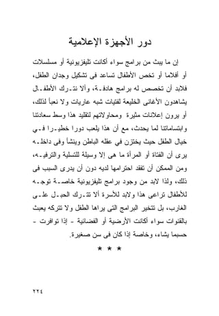 ‫ﺩﻭﺭ ﺍﻷﺠﻬﺯﺓ ﺍﻹﻋﻼﻤﻴﺔ‬
‫ﺇﻥ ﻤﺎ ﻴﺒﺙ ﻤﻥ ﺒﺭﺍﻤﺞ ﺴﻭﺍﺀ ﺃﻜﺎﻨﺕ ﺘﻠﻴﻔﺯﻴﻭﻨﻴﺔ ﺃﻭ ﻤﺴﻠﺴﻼﺕ‬
‫ﺃﻭ ﺃﻓﻼﻤﺎ ﺃﻭ ﺘﺨﺹ ﺍﻷﻁﻔﺎل ﺘﺴﺎﻋﺩ ﻓﻰ ﺘﺸﻜﻴل ﻭﺠﺩﺍﻥ ﺍﻟﻁﻔل،‬
‫ﻓﻼﺒﺩ ﺃﻥ ﺘﺨﺼﺹ ﻟﻪ ﺒﺭﺍﻤﺞ ﻫﺎﺩﻓـﺔ، ﻭﺃﻻ ﻨﺘـﺭﻙ ﺍﻷﻁﻔـﺎل‬
‫ﻴﺸﺎﻫﺩﻭﻥ ﺍﻷﻏﺎﻨﻰ ﺍﻟﺨﻠﻴﻌﺔ ﻟﻔﺘﻴﺎﺕ ﺸﺒﻪ ﻋﺎﺭﻴﺎﺕ ﻭﻻ ﻨﻌﺒﺄ ﻟﺫﻟﻙ،‬
‫ﺃﻭ ﻴﺭﻭﻥ ﺇﻋﻼﻨﺎﺕ ﻤﺜﻴﺭﺓ ﻭﻤﺤﺎﻭﻻﺘﻬﻡ ﻟﺘﻘﻠﻴﺩ ﻫﺫﺍ ﻭﺴﻁ ﺴﻌﺎﺩﺘﻨﺎ‬
‫ﻭﺍﺒﺘﺴﺎﻤﺎﺘﻨﺎ ﻟﻤﺎ ﻴﺤﺩﺙ، ﻤﻊ ﺃﻥ ﻫﺫﺍ ﻴﻠﻌﺏ ﺩﻭﺭﺍ ﺨﻁﻴـﺭﺍ ﻓـﻲ‬
‫ﺨﻴﺎل ﺍﻟﻁﻔل ﺤﻴﺙ ﻴﺨﺘﺯﻥ ﻓﻲ ﻋﻘﻠﻪ ﺍﻟﺒﺎﻁﻥ ﻭﻴﻨﺸﺄ ﻭﻓﻰ ﺩﺍﺨﻠـﻪ‬
‫ﻴﺭﻯ ﺃﻥ ﺍﻟﻔﺘﺎﺓ ﺃﻭ ﺍﻟﻤﺭﺃﺓ ﻤﺎ ﻫﻰ ﺇﻻ ﻭﺴﻴﻠﺔ ﻟﻠﺘﺴﻠﻴﺔ ﻭﺍﻟﺘﺭﻓﻴـﻪ،‬
‫ﻭﻤﻥ ﺍﻟﻤﻤﻜﻥ ﺃﻥ ﺘﻔﻘﺩ ﺍﺤﺘﺭﺍﻤﻬﺎ ﻟﺩﻴﻪ ﺩﻭﻥ ﺃﻥ ﻴﺩﺭﻯ ﺍﻟﺴﺒﺏ ﻓﻰ‬
‫ﺫﻟﻙ، ﻭﻟﺫﺍ ﻻﺒﺩ ﻤﻥ ﻭﺠﻭﺩ ﺒﺭﺍﻤﺞ ﺘﻠﻴﻔﺯﻴﻭﻨﻴﺔ ﺨﺎﺼـﺔ ﺘﻭﺠـﻪ‬
‫ﻟﻸﻁﻔﺎل ﺘﺭﺍﻋﻰ ﻫﺫﺍ ﻭﻻﺒﺩ ﻟﻸﺴﺭﺓ ﺃﻻ ﺘﺘـﺭﻙ ﺍﻟﺤﺒـل ﻋﻠـﻰ‬
‫ﺍﻟﻐﺎﺭﺏ، ﺒل ﺘﺘﺨﻴﺭ ﺍﻟﺒﺭﺍﻤﺞ ﺍﻟﺘﻰ ﻴﺭﺍﻫﺎ ﺍﻟﻁﻔل ﻭﻻ ﺘﺘﺭﻜﻪ ﻴﻌﺒﺙ‬
‫ﺒﺎﻟﻘﻨﻭﺍﺕ ﺴﻭﺍﺀ ﺃﻜﺎﻨﺕ ﺍﻷﺭﻀﻴﺔ ﺃﻭ ﺍﻟﻔﻀﺎﺌﻴﺔ - ﺇﺫﺍ ﺘﻭﺍﻓﺭﺕ -‬
             ‫ﺤﺴﺒﻤﺎ ﻴﺸﺎﺀ، ﻭﺨﺎﺼﺔ ﺇﺫﺍ ﻜﺎﻥ ﻓﻰ ﺴﻥ ﺼﻐﻴﺭﺓ.‬

                       ‫***‬


‫٤٢٢‬
 