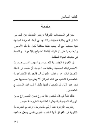 ‫ﺍﻟﺒﺎﺏ ﺍﻟﺴﺎﺩﺱ‬

                        ‫ﻤﻘﺩﻤﺔ‬
‫ﻨﺤﻥ ﻓﻰ ﺍﻟﻤﺠﺘﻤﻌﺎﺕ ﺍﻟﺸﺭﻗﻴﺔ ﻨﺭﻓﺽ ﺍﻟﺤﺩﻴﺙ ﻋﻥ ﺍﻟﺠـﻨﺱ‬
‫ﻜﻤﺎ ﻟﻭ ﻜﺎﻥ ﺒﻤﺜﺎﺒﺔ ﺨﻁﻴﺌﺔ، ﻭﻟﺫﺍ ﻨﺠﺩ ﺃﻥ ﺃﺒﻌﺎﺩ ﺍﻟﻤﻌﺭﻓﺔ ﺍﻟﺠﻨﺴﻴﺔ‬
‫ﺸﺒﻪ ﻤﻨﻌﺩﻤﺔ ﻤﻊ ﺃﻨﻪ ﻴﺠﺏ ﻋﻠﻴﻨﺎ ﻤﻨﺎﻗﺸﺔ ﻜـل ﺘﻠـﻙ ﺍﻷﻤـﻭﺭ‬
‫ﻭﺘﻭﻀﻴﺤﻬﺎ ﺤﺘﻰ ﻻ ﻨﺘﺭﻙ ﺃﺒﻨﺎﺀﻨﺎ ﻟﻠﻀﻴﺎﻉ ﻭﺍﻻﻨﺤﺭﺍﻑ ﻭﺍﻟﺘﺨﺒﻁ‬
                                 ‫ﻓﻰ ﺠﻨﺒﺎﺕ ﺍﻟﺤﻴﺎﺓ ﺍﻟﻤﻅﻠﻤﺔ.‬
‫ﺇﻥ ﺍﻟﻐﺭﻴﺯﺓ ﺍﻟﺠﻨﺴـﻴﺔ ﺘﻠﻌـﺏ ﺩﻭﺭﺍ ﻤﻬﻤـﺎ ﻓـﻰ ﺤـﺩﻭﺙ‬
                ‫ﹰ‬
‫ﺍﻻﻀﻁﺭﺍﺒﺎﺕ ﺍﻟﻌﺼﺒﻴﺔ ﻭﻏﺎﻟﺒﺎ ﻤـﺎ ﻨﺠـﺩ ﺃﻥ ﻤﺼـﺩﺭ ﺘﻠـﻙ‬
‫ﺍﻻﻀﻁﺭﺍﺒﺎﺕ ﻫﻭ ﺭﻏﺒﺎﺕ ﻤﻜﺒﻭﺘـﺔ.. ﻓﺎﻟﺤﻴـﺎﺓ ﺍﻹﺠﺘﻤﺎﻋﻴـﺔ‬
‫ﺍﻟﻤﺘﺤﻀﺭﺓ ﺘﺘﻁﻠﺏ ﻤﻥ ﺘﻠﻙ ﺍﻟﻐﺭﺍﺌﺯ ﺃﻻ ﻴﻤﺎﺭﺴﻬﺎ ﺼﺎﺤﺒﻬﺎ ﻋﻠﻰ‬
‫ﻨﺤﻭ ﻏﻴﺭ ﻻﺌﻕ ﺒل ﺒﻜﺒﺤﻬﺎ ﻭﻜﺒﺘﻬﺎ ﻁﺒﻘـﺎ ﻟﻘـﻭﺍﻨﻴﻥ ﺍﻟﻤﺠﺘﻤـﻊ‬
                                               ‫ﺍﻟﻤﺘﺤﻀﺭ..‬
‫ﻟﺫﻟﻙ ﻨﺸﺄ ﻓﻰ ﻜل ﺸﺨﺹ ﻤﻨﺎ ﻨـﻭﻉ ﻤـﻥ ﺍﻟﺼـﺭﺍﻉ ﺒـﻴﻥ‬
      ‫ﻏﺭﻴﺯﺘﻪ ﺍﻟﻁﺒﻴﻌﻴﺔ ﻭﺍﻟﺴﻴﻁﺭﺓ ﺍﻟﻤﻜﺘﺴﺒﺔ ﺍﻟﻤﻔﺭﻭﻀﺔ ﻋﻠﻴﻪ..‬
‫ﻭﺘﻌﺭﻴﻑ ﺍﻟﻐﺭﻴﺯﺓ ﻋﻨﺩ "ﻭﻟﻴﻡ ﻤﻜـﺩﻭﺠل" ﺯﻋـﻴﻡ ﺍﻟﻤﺩﺭﺴـﺔ‬
‫ﺍﻟﺘﻘﻠﻴﺩﻴﺔ ﻓﻰ ﺍﻟﻐﺭﺍﺌﺯ ﺃﻨﻬﺎ ﺍﺴﺘﻌﺩﺍﺩ ﻓﻁﺭﻯ ﻨﻔﺴﻰ ﻴﺠﻌل ﺼﺎﺤﺒﻪ‬

‫٦٢٢‬
 