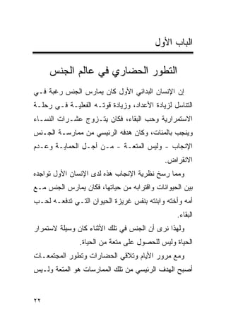 ‫ﺍﻟﺒﺎﺏ ﺍﻷﻭل‬

     ‫ﺍﻟﺘﻁﻭﺭ ﺍﻟﺤﻀﺎﺭﻱ ﻓﻲ ﻋﺎﻟﻡ ﺍﻟﺠﻨﺱ‬
‫ﺇﻥ ﺍﻹﻨﺴﺎﻥ ﺍﻟﺒﺩﺍﺌﻲ ﺍﻷﻭل ﻜﺎﻥ ﻴﻤﺎﺭﺱ ﺍﻟﺠﻨﺱ ﺭﻏﺒﺔ ﻓـﻲ‬
‫ﺍﻟﺘﻨﺎﺴل ﻟﺯﻴﺎﺩﺓ ﺍﻷﻋﺩﺍﺩ، ﻭﺯﻴﺎﺩﺓ ﻗﻭﺘـﻪ ﺍﻟﻔﻌﻠﻴـﺔ ﻓـﻲ ﺭﺤﻠـﺔ‬
‫ﺍﻻﺴﺘﻤﺭﺍﺭﻴﺔ ﻭﺤﺏ ﺍﻟﺒﻘﺎﺀ، ﻓﻜﺎﻥ ﻴﺘـﺯﻭﺝ ﻋﺸـﺭﺍﺕ ﺍﻟﻨﺴـﺎﺀ‬
‫ﻭﻴﻨﺠﺏ ﺒﺎﻟﻤﺌﺎﺕ، ﻭﻜﺎﻥ ﻫﺩﻓﻪ ﺍﻟﺭﺌﻴﺴﻲ ﻤﻥ ﻤﻤﺎﺭﺴـﺔ ﺍﻟﺠـﻨﺱ‬
‫ﺍﻹﻨﺠﺎﺏ - ﻭﻟﻴﺱ ﺍﻟﻤﺘﻌـﺔ - ﻤـﻥ ﺃﺠـل ﺍﻟﺤﻤﺎﻴـﺔ ﻭﻋـﺩﻡ‬
                                            ‫ﺍﻻﻨﻘﺭﺍﺽ.‬
‫ﻭﻤﻤﺎ ﺭﺴﺦ ﻨﻅﺭﻴﺔ ﺍﻹﻨﺠﺎﺏ ﻫﺫﻩ ﻟﺩﻯ ﺍﻹﻨﺴﺎﻥ ﺍﻷﻭل ﺘﻭﺍﺠﺩﻩ‬
‫ﺒﻴﻥ ﺍﻟﺤﻴﻭﺍﻨﺎﺕ ﻭﺍﻗﺘﺭﺍﺒﻪ ﻤﻥ ﺤﻴﺎﺘﻬﺎ، ﻓﻜﺎﻥ ﻴﻤﺎﺭﺱ ﺍﻟﺠﻨﺱ ﻤـﻊ‬
‫ﺃﻤﻪ ﻭﺃﺨﺘﻪ ﻭﺍﺒﻨﺘﻪ ﺒﻨﻔﺱ ﻏﺭﻴﺯﺓ ﺍﻟﺤﻴﻭﺍﻥ ﺍﻟﺘـﻲ ﺘﺩﻓﻌـﻪ ﻟﺤـﺏ‬
                                                ‫ﺍﻟﺒﻘﺎﺀ.‬
‫ﻭﻟﻬﺫﺍ ﻨﺭﻯ ﺃﻥ ﺍﻟﺠﻨﺱ ﻓﻲ ﺘﻠﻙ ﺍﻷﺜﻨﺎﺀ ﻜﺎﻥ ﻭﺴﻴﻠﺔ ﻻﺴﺘﻤﺭﺍﺭ‬
               ‫ﺍﻟﺤﻴﺎﺓ ﻭﻟﻴﺱ ﻟﻠﺤﺼﻭل ﻋﻠﻰ ﻤﺘﻌﺔ ﻤﻥ ﺍﻟﺤﻴﺎﺓ.‬
‫ﻭﻤﻊ ﻤﺭﻭﺭ ﺍﻷﻴﺎﻡ ﻭﺘﻼﻗﻲ ﺍﻟﺤﻀﺎﺭﺍﺕ ﻭﺘﻁﻭﺭ ﺍﻟﻤﺠﺘﻤﻌـﺎﺕ‬
‫ﺃﺼﺒﺢ ﺍﻟﻬﺩﻑ ﺍﻟﺭﺌﻴﺴﻲ ﻤﻥ ﺘﻠﻙ ﺍﻟﻤﻤﺎﺭﺴﺎﺕ ﻫﻭ ﺍﻟﻤﺘﻌﺔ ﻭﻟـﻴﺱ‬


‫٢٢‬
 