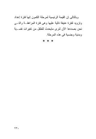 ‫ﻭﺒﺎﻟﺘﺎﻟﻰ ﺇﻥ ﺍﻟﻘﻴﻤﺔ ﺍﻟﺭﺌﻴﺴﻴﺔ ﻟﻤﺭﺤﻠﺔ ﺍﻟﻜﻤﻭﻥ ﺇﻨﻬﺎ ﻓﺘﺭﺓ ﺇﻋﺩﺍﺩ‬
‫ﻭﺘﺯﻭﻴﺩ ﻟﻔﺘﺭﺓ ﻋﻨﻴﻔﺔ ﺘﺎﻟﻴﺔ ﻋﻠﻴﻬﺎ ﻭﻫﻰ ﻓﺘﺭﺓ ﺍﻟﻤﺭﺍﻫﻘـﺔ ﻭﺍﻟﺘـﻰ‬
‫ﻨﺤﻥ ﺒﺼﺩﺩﻫﺎ ﺍﻵﻥ ﻟﻨﺭﻯ ﻤﺎﻴﺤﺩﺙ ﻟﻠﻁﻔل ﻤﻥ ﺘﻐﻴﺭﺍﺕ ﻨﻔﺴـﻴﺔ‬
                            ‫ﻭﺒﺩﻨﻴﺔ ﻭﺠﻨﺴﻴﺔ ﻓﻰ ﻫﺫﻩ ﺍﻟﻤﺭﺤﻠﺔ.‬

                         ‫***‬




‫٠٣٢‬
 