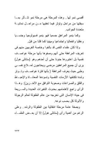 ‫ﺃﻗﺼﻰ ﻨﻤﻭ ﻟﻬﺎ.. ﻭﻫﺫﻩ ﺍﻟﻤﺭﺤﻠﺔ ﻫﻰ ﻤﺭﺤﻠﺔ ﻨﻤﻭ ﺘﺘـﺄﺜﺭ ﺒﻤـﺎ‬
‫ﺴﺒﻘﺘﻬﺎ ﻤﻥ ﻤﺭﺍﺤل ﻭﺘﺅﺜﺭ ﻓﻴﻤﺎ ﺘﻌﻘﺒﻬﺎ ﻤـﻥ ﻤﺭﺍﺤـل ﻨﻤﺎﺌﻴـﺔ‬
                                           ‫ﻤﺘﻌﺩﺩﺓ ﺍﻟﺠﻭﺍﻨﺏ.‬
‫ﻭﻜﻤﺎ ﻴﻨﻤﻭ ﺍﻟﻤﺭﺍﻫﻕ ﺠﺴﻤﻴﺎ ﻓﻬﻭ ﻴﻨﻤﻭ ﻓﺴﻴﻭﻟﻭﺠﻴﺎ ﻭﺠﻨﺴـﻴﺎ‬
          ‫ﻭﻋﻘﻠﻴﺎ ﻭﺍﻨﻔﻌﺎﻟﻴﺎ ﻭﺍﺠﺘﻤﺎﻋﻴﺎ ﻭﻤﻬﻨﻴﺎ ﻜﻤﺎ ﻗﻠﻨﺎ ﻤﻥ ﻗﺒل.‬
‫ﻭﺇﺫﺍ ﻜﺎﻥ ﻋﻠﻤﺎﺀ ﺍﻟﻨﻔﺱ ﻗﺩ ﺒﺎﻟﻐﻭﺍ ﻭﺨﺎﺼﺔ ﺍﻟﻐﺭﺒﻴﻴﻥ ﻤﻨﻬﻡ ﻓﻰ‬
‫ﺘﻌﺭﻴﻑ ﺍﻟﻤﺭﺍﻫﻘﺔ ﺤﺘﻰ ﺃﻨﻬﻡ ﻭﺼﻔﻭﻫﺎ ﺒﺄﻨﻬﺎ ﻤﺭﺤﻠﺔ ﻋﻭﺍﺼـﻑ‬
‫ﻨﻔﺴﻴﺔ ﺒل ﺍﻋﺘﺒﺭﻭﻫﺎ ﺠﻨﻭﻨﺎ ﺤﺘﻰ ﺃﻥ ﺃﺤﺩﻫﻡ ﻭﻫﻭ )ﺴﺘﺎﻨﻠﻰ ﻫﻭل(‬
‫ﻴﺭﻯ ﺃﻥ ﺠﻤﻴﻊ ﺍﻟﻤﺭﺍﻫﻘﻴﻥ ﻤﺭﻀﻰ ﻭﻴﺤﺘﺎﺠﻭﻥ ﻟﻌـﻼﺝ ﻨﻔﺴـﻰ‬
‫ﻭﻁﺒﻰ ﺤﻴﺙ ﻴﻌﺭﻑ ﺍﻟﻤﺭﺍﻫﻘﺔ ) ﺒﺄﻨﻬﺎ ﻓﺘﺭﺓ ﻋﻭﺍﺼـﻑ ﻭﺘـﻭﺘﺭ‬
‫ﻭﺸﺩﺓ ﺘﻜﺘﻨﻔﻬﺎ ﺍﻷﺯﻤﺎﺕ ﺍﻟﻨﻔﺴﻴﺔ ﻭﺘﺴﻭﺩﻫﺎ ﺍﻟﻤﻌﺎﻨـﺎﺓ ﻭﺍﻹﺤﺒـﺎﻁ‬
‫ﻭﺍﻟﻘﻠﻕ ﻭﺍﻟﺼﺭﺍﻋﺎﺕ ﻭﺼﻌﻭﺒﺔ ﺍﻟﺘﻭﺍﻓﻕ ﻤﻊ ﺍﻵﺨـﺭﻴﻥ(: ﻭﻫـﺫﺍ‬
‫ﺍﻟﺭﺃﻯ ﺭﺍﺠﻊ ﻻﻫﺘﻤﺎﻤﻬﻡ ﺒﺤﺩﻭﺙ ﺍﻟﺘﻐﻴﺭﺍﺕ ﺍﻟﻌﺩﻴﺩﺓ ﻭﺍﻟﺴـﺭﻴﻌﺔ‬
‫ﻓﻰ ﺤﻴﺎﺓ ﺍﻹﻨﺴﺎﻥ ﺍﻟﺘﻰ ﺘﺨﺭﺠﻪ ﻤﻥ ﻋﺎﻟﻡ ﺍﻟﻁﻔﻭﻟﺔ ﻟﻌﺎﻟﻡ ﺍﻟﺭﺠﻭﻟﺔ‬
                                 ‫ﻭﺍﻷﻨﻭﺜﺔ ﻜل ﺒﺤﺴﺏ ﻨﻭﻋﻪ.‬
‫ﻭﺒﺼﻔﺔ ﻋﺎﻤﺔ ﻤﺭﺤﻠﺔ ﺍﻨﺘﻘﺎﻟﻴﺔ ﺒﻴﻥ ﺍﻟﻁﻔﻭﻟﺔ ﻭﺍﻟﺭﺸﺩ.. ﻭﻋﻠﻰ‬
‫ﺍﻟﺭﻏﻡ ﻤﻥ ﺃﻫﻤﻴﺔ ﺭﺃﻯ )ﺴﺘﺎﻨﻠﻰ ﻫﻭل( ﺇﻻ ﺃﻥ ﺒﻌـﺽ ﺍﻟﻌﻠﻤـﺎﺀ‬




‫٣٣٢‬
 