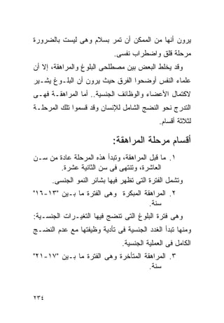 ‫ﻴﺭﻭﻥ ﺃﻨﻬﺎ ﻤﻥ ﺍﻟﻤﻤﻜﻥ ﺃﻥ ﺘﻤﺭ ﺒﺴﻼﻡ ﻭﻫﻰ ﻟﻴﺴﺕ ﺒﺎﻟﻀﺭﻭﺭﺓ‬
                            ‫ﻤﺭﺤﻠﺔ ﻗﻠﻕ ﻭﺍﻀﻁﺭﺍﺏ ﻨﻔﺴﻰ.‬
‫ﻭﻗﺩ ﻴﺨﻠﻁ ﺍﻟﺒﻌﺽ ﺒﻴﻥ ﻤﺼﻁﻠﺤﻰ ﺍﻟﺒﻠﻭﻍ ﻭﺍﻟﻤﺭﺍﻫﻘﺔ، ﺇﻻ ﺃﻥ‬
‫ﻋﻠﻤﺎﺀ ﺍﻟﻨﻔﺱ ﺃﻭﻀﺤﻭﺍ ﺍﻟﻔﺭﻕ ﺤﻴﺙ ﻴﺭﻭﻥ ﺃﻥ ﺍﻟﺒﻠـﻭﻍ ﻴﺸـﻴﺭ‬
‫ﻻﻜﺘﻤﺎل ﺍﻷﻋﻀﺎﺀ ﻭﺍﻟﻭﻅﺎﺌﻑ ﺍﻟﺠﻨﺴﻴﺔ.. ﺃﻤﺎ ﺍﻟﻤﺭﺍﻫﻘـﺔ ﻓﻬـﻰ‬
‫ﺍﻟﺘﺩﺭﺝ ﻨﺤﻭ ﺍﻟﻨﻀﺞ ﺍﻟﺸﺎﻤل ﻟﻺﻨﺴﺎﻥ ﻭﻗﺩ ﻗﺴﻤﻭﺍ ﺘﻠﻙ ﺍﻟﻤﺭﺤﻠـﺔ‬
                                             ‫ﻟﺜﻼﺜﺔ ﺃﻗﺴﺎﻡ.‬

                           ‫ﺃﻗﺴﺎﻡ ﻤﺭﺤﻠﺔ ﺍﻟﻤﺭﺍﻫﻘﺔ:‬
‫١. ﻤﺎ ﻗﺒل ﺍﻟﻤﺭﺍﻫﻘﺔ، ﻭﺘﺒﺩﺃ ﻫﺫﻩ ﺍﻟﻤﺭﺤﻠﺔ ﻋﺎﺩﺓ ﻤﻥ ﺴـﻥ‬
       ‫ﺍﻟﻌﺎﺸﺭﺓ، ﻭﺘﻨﺘﻬﻰ ﻓﻰ ﺴﻥ ﺍﻟﺜﺎﻨﻴﺔ ﻋﺸﺭﺓ.‬
      ‫ﻭﺘﺸﻤل ﺍﻟﻔﺘﺭﺓ ﺍﻟﺘﻰ ﺘﻅﻬﺭ ﻓﻴﻬﺎ ﺒﺸﺎﺌﺭ ﺍﻟﻨﻤﻭ ﺍﻟﺠﻨﺴﻰ.‬
‫٢. ﺍﻟﻤﺭﺍﻫﻘﺔ ﺍﻟﻤﺒﻜﺭﺓ ﻭﻫﻰ ﺍﻟﻔﺘﺭﺓ ﻤﺎ ﺒـﻴﻥ "٣١-٦١"‬
                                     ‫ﺴﻨﺔ.‬
‫ﻭﻫﻰ ﻓﺘﺭﺓ ﺍﻟﺒﻠﻭﻍ ﺍﻟﺘﻰ ﺘﻨﻀﺞ ﻓﻴﻬﺎ ﺍﻟﺘﻐﻴـﺭﺍﺕ ﺍﻟﺠﻨﺴـﻴﺔ:‬
‫ﻭﻤﻨﻬﺎ ﺘﺒﺩﺃ ﺍﻟﻐﺩﺩ ﺍﻟﺠﻨﺴﻴﺔ ﻓﻰ ﺘﺄﺩﻴﺔ ﻭﻅﻴﻔﺘﻬﺎ ﻤﻊ ﻋﺩﻡ ﺍﻟﻨﻀـﺞ‬
                               ‫ﺍﻟﻜﺎﻤل ﻓﻰ ﺍﻟﻌﻤﻠﻴﺔ ﺍﻟﺠﻨﺴﻴﺔ.‬
‫٣. ﺍﻟﻤﺭﺍﻫﻘﺔ ﺍﻟﻤﺘﺄﺨﺭﺓ ﻭﻫﻰ ﺍﻟﻔﺘﺭﺓ ﻤﺎ ﺒـﻴﻥ "٧١-١٢"‬
                                      ‫ﺴﻨﺔ.‬


‫٤٣٢‬
 