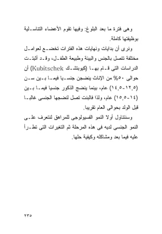 ‫ﻭﻫﻰ ﻓﺘﺭﺓ ﻤﺎ ﺒﻌﺩ ﺍﻟﺒﻠﻭﻍ: ﻭﻓﻴﻬﺎ ﺘﻘﻭﻡ ﺍﻷﻋﻀﺎﺀ ﺍﻟﺘﻨﺎﺴـﻠﻴﺔ‬
                                          ‫ﺒﻭﻅﻴﻔﺘﻬﺎ ﻜﺎﻤﻠﺔ.‬
‫ﻭﻨﺭﻯ ﺃﻥ ﺒﺩﺍﻴﺎﺕ ﻭﻨﻬﺎﻴﺎﺕ ﻫﺫﻩ ﺍﻟﻔﺘﺭﺍﺕ ﺘﺨﻀـﻊ ﻟﻌﻭﺍﻤـل‬
‫ﻤﺨﺘﻠﻔﺔ ﺘﺘﺼل ﺒﺎﻟﺠﻨﺱ ﻭﺍﻟﺒﻴﺌﺔ ﻭﻁﺒﻴﻌﺔ ﺍﻟﻁﻔـل، ﻭﻗـﺩ ﺃﺜﺒﺘـﺕ‬
‫ﺍﻟﺩﺭﺍﺴﺎﺕ ﺍﻟﺘﻰ ﻗـﺎﻡ ﺒﻬـﺎ )ﻜﻴﻭﺒﺘﺸـﻙ ‪ (Kubitschek‬ﺃﻥ‬
‫ﺤﻭﺍﻟﻰ ٠٥% ﻤﻥ ﺍﻹﻨﺎﺙ ﻴﻨﻀﺠﻥ ﺠﻨﺴـﻴﺎ ﻓﻴﻤـﺎ ﺒـﻴﻥ ﺴـﻥ‬
‫)٥,٢١-٥,٤١( ﻋﺎﻡ، ﺒﻴﻨﻤﺎ ﻴﻨﻀﺞ ﺍﻟﺫﻜﻭﺭ ﺠﻨﺴﻴﺎ ﻓﻴﻤـﺎ ﺒـﻴﻥ‬
‫)٤١-٥,٥١( ﻋﺎﻡ، ﻭﻟﺫﺍ ﻓﺎﻟﺒﻨﺕ ﺘﺼل ﻟﻨﻀﺠﻬﺎ ﺍﻟﺠﻨﺴﻰ ﻏﺎﻟﺒـﺎ‬
                            ‫ﻗﺒل ﺍﻟﻭﻟﺩ ﺒﺤﻭﺍﻟﻰ ﺍﻟﻌﺎﻡ ﺘﻘﺭﻴﺒﺎ.‬
‫ﻭﺴﻨﺘﻨﺎﻭل ﺃﻭﻻ ﺍﻟﻨﻤﻭ ﺍﻟﻔﺴﻴﻭﻟﻭﺠﻰ ﻟﻠﻤﺭﺍﻫﻕ ﻟﻨﺘﻌﺭﻑ ﻋﻠـﻰ‬
‫ﺍﻟﻨﻤﻭ ﺍﻟﺠﻨﺴﻰ ﻟﺩﻴﻪ ﻓﻰ ﻫﺫﻩ ﺍﻟﻤﺭﺤﻠﺔ ﺜﻡ ﺍﻟﺘﻐﻴﺭﺍﺕ ﺍﻟﺘﻰ ﺘﻁـﺭﺃ‬
                      ‫ﻋﻠﻴﻪ ﻓﻴﻤﺎ ﺒﻌﺩ ﻭﻤﺸﺎﻜﻠﻪ ﻭﻜﻴﻔﻴﺔ ﺤﻠﻬﺎ.‬




‫٥٣٢‬
 