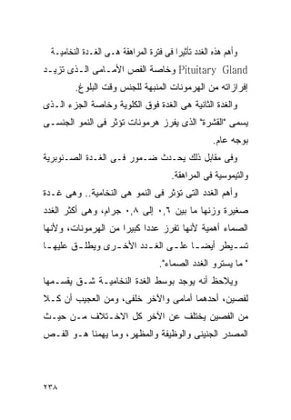 ‫ﻭﺃﻫﻡ ﻫﺫﻩ ﺍﻟﻐﺩﺩ ﺘﺄﺜﻴﺭﺍ ﻓﻰ ﻓﺘﺭﺓ ﺍﻟﻤﺭﺍﻫﻘﺔ ﻫـﻰ ﺍﻟﻐـﺩﺓ ﺍﻟﻨﺨﺎﻤﻴـﺔ‬
‫‪ Pituitary Gland‬ﻭﺨﺎﺼﺔ ﺍﻟﻔﺹ ﺍﻷﻤـﺎﻤﻰ ﺍﻟـﺫﻯ ﺘﺯﻴـﺩ‬
         ‫ﺇﻓﺭﺍﺯﺍﺘﻪ ﻤﻥ ﺍﻟﻬﺭﻤﻭﻨﺎﺕ ﺍﻟﻤﻨﺒﻬﺔ ﻟﻠﺠﻨﺱ ﻭﻗﺕ ﺍﻟﺒﻠﻭﻍ.‬
‫ﻭﺍﻟﻐﺩﺓ ﺍﻟﺜﺎﻨﻴﺔ ﻫﻰ ﺍﻟﻐﺩﺓ ﻓﻭﻕ ﺍﻟﻜﻠﻭﻴﺔ ﻭﺨﺎﺼﺔ ﺍﻟﺠﺯﺀ ﺍﻟـﺫﻯ‬
‫ﻴﺴﻤﻰ "ﺍﻟﻘﺸﺭﺓ" ﺍﻟﺫﻯ ﻴﻔﺭﺯ ﻫﺭﻤﻭﻨﺎﺕ ﺘﺅﺜﺭ ﻓﻰ ﺍﻟﻨﻤﻭ ﺍﻟﺠﻨﺴـﻰ‬
                                                     ‫ﺒﻭﺠﻪ ﻋﺎﻡ.‬
‫ﻭﻓﻰ ﻤﻘﺎﺒل ﺫﻟﻙ ﻴﺤـﺩﺙ ﻀـﻤﻭﺭ ﻓـﻰ ﺍﻟﻐـﺩﺓ ﺍﻟﺼـﻨﻭﺒﺭﻴﺔ‬
                                        ‫ﻭﺍﻟﺘﻴﻤﻭﺴﻴﺔ ﻓﻰ ﺍﻟﻤﺭﺍﻫﻘﺔ.‬
‫ﻭﺃﻫﻡ ﺍﻟﻐﺩﺩ ﺍﻟﺘﻰ ﺘﺅﺜﺭ ﻓﻰ ﺍﻟﻨﻤﻭ ﻫﻰ ﺍﻟﻨﺨﺎﻤﻴﺔ.. ﻭﻫﻰ ﻏـﺩﺓ‬
‫ﺼﻐﻴﺭﺓ ﻭﺯﻨﻬﺎ ﻤﺎ ﺒﻴﻥ ٦,٠ ﺇﻟﻰ ٨,٠ ﺠﺭﺍﻡ، ﻭﻫﻰ ﺃﻜﺜﺭ ﺍﻟﻐﺩﺩ‬
‫ﺍﻟﺼﻤﺎﺀ ﺃﻫﻤﻴﺔ ﻷﻨﻬﺎ ﺘﻔﺭﺯ ﻋﺩﺩﺍ ﻜﺒﻴﺭﺍ ﻤﻥ ﺍﻟﻬﺭﻤﻭﻨﺎﺕ، ﻭﻷﻨﻬﺎ‬
‫ﺘﺴ ـﻴﻁﺭ ﺃﻴﻀ ـﺎ ﻋﻠ ـﻰ ﺍﻟﻐ ـﺩﺩ ﺍﻷﺨ ـﺭﻯ ﻭﻴﻁﻠ ـﻕ ﻋﻠﻴﻬ ـﺎ‬
 ‫ـ‬       ‫ـ‬        ‫ـ‬       ‫ـ‬      ‫ـ ـ‬            ‫ـ‬
                                    ‫" ﻤﺎ ﻴﺴﺘﺭﻭ ﺍﻟﻐﺩﺩ ﺍﻟﺼﻤﺎﺀ".‬
‫ﻭﻴﻼﺤﻅ ﺃﻨﻪ ﻴﻭﺠﺩ ﺒﻭﺴﻁ ﺍﻟﻐﺩﺓ ﺍﻟﻨﺨﺎﻤﻴـﺔ ﺸـﻕ ﻴﻘﺴـﻤﻬﺎ‬
‫ﻟﻔﺼﻴﻥ، ﺃﺤﺩﻫﻤﺎ ﺃﻤﺎﻤﻰ ﻭﺍﻵﺨﺭ ﺨﻠﻔﻰ، ﻭﻤﻥ ﺍﻟﻌﺠﻴﺏ ﺃﻥ ﻜـﻼ‬
‫ﻤﻥ ﺍﻟﻔﺼﻴﻥ ﻴﺨﺘﻠﻑ ﻋﻥ ﺍﻵﺨﺭ ﻜل ﺍﻻﺨـﺘﻼﻑ ﻤـﻥ ﺤﻴـﺙ‬
‫ﺍﻟﻤﺼﺩﺭ ﺍﻟﺠﻨﻴﻨﻰ ﻭﺍﻟﻭﻅﻴﻔﺔ ﻭﺍﻟﻤﻅﻬﺭ، ﻭﻤﺎ ﻴﻬﻤﻨﺎ ﻫـﻭ ﺍﻟﻔـﺹ‬




‫٨٣٢‬
 