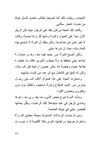 ‫ﺍﻹﻨﺠﺎﺏ، ﻭﻴﺜﺒﺕ ﺫﻟﻙ ﺃﻨﻨﺎ ﺃﺼﺒﺤﻨﺎ ﻨﻁﺎﻟﺏ ﺒﺘﺤﺩﻴﺩ ﺍﻟﻨﺴل ﺨﻭﻓﺎ‬
                                  ‫ﻤﻥ ﺤﺩﻭﺙ ﺍﻨﻔﺠﺎﺭ ﺴﻜﺎﻨﻲ.‬
‫ﻭﻜﺎﻨﺕ ﺘﻠﻙ ﺍﻟﻤﺘﻌﺔ ﻤﻥ ﻗﺒل ﻭﻗﻔﺎ ﻋﻠﻰ ﺍﻟﺭﺠل، ﺤﻴﺙ ﻜﺎﻥ ﺍﻟﺭﺠل‬
‫ﺍﻷﻭل ﺴﻴﺩﹰﺍ ﻋﻠﻰ ﺍﻟﺤﻴﻭﺍﻥ ﻭﺍﻟﻤﺭﺃﺓ ﻭﺴﻠﺒﻬﺎ ﻜل ﺇﺭﺍﺩﺓ ﺠﻨﺴﻴﺔ، ﻭﻜﺎﻨﺕ‬
‫ﻻ ﺘﻌﺒﺭ ﺤﺘﻰ ﻋﻥ ﻤﺸﺎﻋﺭﻫﺎ، ﻭﻜﺎﻥ ﻴﻌﺘﻘﺩ ﺃﻥ ﺍﻟﻤﺭﺃﺓ ﻻ ﺘﺴﺘﻤﺘﻊ ﺒﻬﺫﻩ‬
                           ‫ﺍﻟﻤﻤﺎﺭﺴﺎﺕ، ﺤﻴﺙ ﺇﻥ ﺩﻭﺭﻫﺎ ﺴﻠﺒﻲ.‬
‫ﻭﻟﻜﻥ ﺃﺼﺒﺢ ﻟﻠﻤﺭﺃﺓ ﺩﻭﺭ ﺠﺩﻴﺩ ﻓﻴﻤﺎ ﺒﻌﺩ، ﻭﻫـﻭ ﻤﺤﺎﻭﻟـﺔ‬
‫ﺇﻤﺘﺎﻋﻪ ﺤﺘﻲ ﺘﺤﺘﻔﻅ ﺒﻪ ﻭﻻ ﻴﻨﺠﺫﺏ ﻷﺨﺭﻯ، ﻓﻜﺎﻨـﺕ ﺘﻁﻴﻌـﻪ‬
‫ﻁﺎﻋﺔ ﻋﻤﻴﺎﺀ ﻭﺨﺎﺼﺔ ﺃﻨﻪ ﻋﺎﺵ ﻋﺼﻭﺭﺍ ﺯﺍﻫﻴﺔ ﻗﺒل ﺍﻟﻤـﻴﻼﺩ،‬
     ‫ﻭﻜﺎﻥ ﻟﻪ ﺍﻟﺤﻕ ﻓﻲ ﺍﻟﺘﻌﺎﻤل ﻤﻊ ﺃﻯ ﻋﺩﺩ ﻤﻥ ﺍﻟﻨﺴﺎﺀ ﻴﺸﺘﻬﻴﻪ.‬
‫ﻭﺍﺴﺘﻤﺭﺕ ﺍﻟﺤﻴﺎﺓ ﻋﻠﻰ ﻫﺫﺍ ﺍﻟﻤﻨﻭﺍل ﺁﻻﻑ ﺍﻟﺴـﻨﻴﻥ ﺭﺠـل‬
‫ﻴﻤﺎﺭﺱ ﺩﻭﺭ ﺍﻟﺴﻴﺩ ﺍﻟﻤﻁﺎﻉ ﻭﺍﻤﺭﺃﺓ ﺘﺴﺘﺠﻴﺏ ﻭﺃﻁﻔﺎل ﻴﻭﻟـﺩﻭﻥ‬
                                  ‫ﻭﻴﻜﺒﺭﻭﻥ ﻭﻴﻌﻴﺩﻭﻥ ﺍﻟﻜﺭﺓ.‬
‫ﻭﺒﺩﺃﺕ ﺍﻟﻤﺭﺃﺓ ﺘﺒﻭﺡ ﺒﻌﺽ ﺍﻟﺸﻰﺀ ﺒﻤﺎ ﻴﻌﺘـﺭﻱ ﻤﺸـﺎﻋﺭﻫﺎ‬
‫ﻭﺘﻤﺎﺩﻱ ﺍﻟﺭﺠل ﻓﻲ ﻏﻴﻪ ﻤﺘﺠﺎﻫﻼ ﺘﻠﻙ ﺍﻟﺭﻏﺒﺎﺕ، ﻭﻅل ﻴﻌﺎﻤﻠﻬﺎ‬
                           ‫ﻜﻌﻨﺼﺭ ﺴﻠﺒﻲ ﻓﻲ ﺤﻴﺎﺘﻪ ﺍﻟﺨﺎﺼﺔ.‬
‫ﻭﻤﻥ ﺜﻡ ﺠﺎﺀﺕ ﺍﻟﺭﺴﺎﻻﺕ ﺍﻟﺴﻤﺎﻭﻴﺔ ﻤﺤﻤﻠﺔ ﺒﺤﻘﻭﻕ ﺍﻟﻤـﺭﺃﺓ‬
‫ﻭﺍﺤﺘﺭﺍﻡ ﺤﺭﻴﺘﻬﺎ ﻭﺭﻏﺒﺎﺘﻬﺎ، ﻓﻨﺭﻯ ﻤﺜﻼ ﺍﻟﻜﻨﻴﺴﺔ ﻗـﺩ ﺤﺭﻤـﺕ‬


‫٣٢‬
 