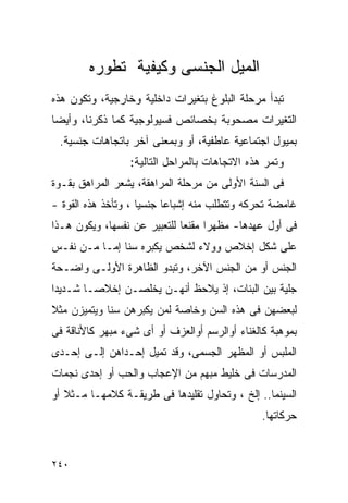 ‫ﺍﻟﻤﻴل ﺍﻟﺠﻨﺴﻰ ﻭﻜﻴﻔﻴﺔ ﺘﻁﻭﺭﻩ‬
‫ﺘﺒﺩﺃ ﻤﺭﺤﻠﺔ ﺍﻟﺒﻠﻭﻍ ﺒﺘﻐﻴﺭﺍﺕ ﺩﺍﺨﻠﻴﺔ ﻭﺨﺎﺭﺠﻴﺔ، ﻭﺘﻜﻭﻥ ﻫﺫﻩ‬
‫ﺍﻟﺘﻐﻴﺭﺍﺕ ﻤﺼﺤﻭﺒﺔ ﺒﺨﺼﺎﺌﺹ ﻓﺴﻴﻭﻟﻭﺠﻴﺔ ﻜﻤﺎ ﺫﻜﺭﻨﺎ، ﻭﺃﻴﻀﺎ‬
 ‫ﺒﻤﻴﻭل ﺍﺠﺘﻤﺎﻋﻴﺔ ﻋﺎﻁﻔﻴﺔ، ﺃﻭ ﻭﺒﻤﻌﻨﻰ ﺁﺨﺭ ﺒﺎﺘﺠﺎﻫﺎﺕ ﺠﻨﺴﻴﺔ.‬
                 ‫ﻭﺘﻤﺭ ﻫﺫﻩ ﺍﻻﺘﺠﺎﻫﺎﺕ ﺒﺎﻟﻤﺭﺍﺤل ﺍﻟﺘﺎﻟﻴﺔ:‬
‫ﻓﻰ ﺍﻟﺴﻨﺔ ﺍﻷﻭﻟﻰ ﻤﻥ ﻤﺭﺤﻠﺔ ﺍﻟﻤﺭﺍﻫﻘﺔ، ﻴﺸﻌﺭ ﺍﻟﻤﺭﺍﻫﻕ ﺒﻘـﻭﺓ‬
‫ﻏﺎﻤﻀﺔ ﺘﺤﺭﻜﻪ ﻭﺘﺘﻁﻠﺏ ﻤﻨﻪ ﺇﺸﺒﺎﻋﺎ ﺠﻨﺴﻴﺎ ، ﻭﺘﺄﺨﺫ ﻫﺫﻩ ﺍﻟﻘﻭﺓ -‬
‫ﻓﻰ ﺃﻭل ﻋﻬﺩﻫﺎ- ﻤﻅﻬﺭﹰﺍ ﻤﻘﻨﻌﺎ ﻟﻠﺘﻌﺒﻴﺭ ﻋﻥ ﻨﻔﺴﻬﺎ، ﻭﻴﻜﻭﻥ ﻫـﺫﺍ‬
‫ﻋﻠﻰ ﺸﻜل ﺇﺨﻼﺹ ﻭﻭﻻﺀ ﻟﺸﺨﺹ ﻴﻜﺒﺭﻩ ﺴﻨﺎ ﺇﻤـﺎ ﻤـﻥ ﻨﻔـﺱ‬
‫ﺍﻟﺠﻨﺱ ﺃﻭ ﻤﻥ ﺍﻟﺠﻨﺱ ﺍﻵﺨﺭ، ﻭﺘﺒﺩﻭ ﺍﻟﻅﺎﻫﺭﺓ ﺍﻷﻭﻟـﻰ ﻭﺍﻀـﺤﺔ‬
‫ﺠﻠﻴﺔ ﺒﻴﻥ ﺍﻟﺒﻨﺎﺕ، ﺇﺫ ﻴﻼﺤﻅ ﺃﻨﻬـﻥ ﻴﺨﻠﺼـﻥ ﺇﺨﻼﺼـﺎ ﺸـﺩﻴﺩﺍ‬
‫ﻟﺒﻌﻀﻬﻥ ﻓﻰ ﻫﺫﻩ ﺍﻟﺴﻥ ﻭﺨﺎﺼﺔ ﻟﻤﻥ ﻴﻜﺒﺭﻫﻥ ﺴﻨﺎ ﻭﻴﺘﻤﻴﺯﻥ ﻤﺜﻼ‬
‫ﺒﻤﻭﻫﺒﺔ ﻜﺎﻟﻐﻨﺎﺀ ﺃﻭﺍﻟﺭﺴﻡ ﺃﻭﺍﻟﻌﺯﻑ ﺃﻭ ﺃﻯ ﺸﻰﺀ ﻤﺒﻬﺭ ﻜﺎﻷﻨﺎﻗﺔ ﻓﻰ‬
‫ﺍﻟﻤﻠﺒﺱ ﺃﻭ ﺍﻟﻤﻅﻬﺭ ﺍﻟﺠﺴﻤﻰ، ﻭﻗﺩ ﺘﻤﻴل ﺇﺤـﺩﺍﻫﻥ ﺇﻟـﻰ ﺇﺤـﺩﻯ‬
‫ﺍﻟﻤﺩﺭﺴﺎﺕ ﻓﻰ ﺨﻠﻴﻁ ﻤﺒﻬﻡ ﻤﻥ ﺍﻹﻋﺠﺎﺏ ﻭﺍﻟﺤﺏ ﺃﻭ ﺇﺤﺩﻯ ﻨﺠﻤﺎﺕ‬
‫ﺍﻟﺴﻴﻨﻤﺎ.. ﺇﻟﺦ ، ﻭﺘﺤﺎﻭل ﺘﻘﻠﻴﺩﻫﺎ ﻓﻰ ﻁﺭﻴﻘـﺔ ﻜﻼﻤﻬـﺎ ﻤـﺜﻼ ﺃﻭ‬
                                                ‫ﺤﺭﻜﺎﺘﻬﺎ.‬


‫٠٤٢‬
 