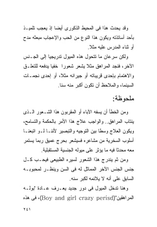 ‫ﻭﻗﺩ ﻴﺤﺩﺙ ﻫﺫﺍ ﻓﻰ ﺍﻟﻤﺤﻴﻁ ﺍﻟﺫﻜﻭﺭﻯ ﺃﻴﻀﺎ ﺇﺫ ﻴﻌﺠﺏ ﺘﻠﻤﻴـﺫ‬
‫ﺒﺄﺤﺩ ﺃﺴﺎﺘﺫﺘﻪ ﻭﻴﻜﻭﻥ ﻫﺫﺍ ﺍﻟﻨﻭﻉ ﻤﻥ ﺍﻟﺤﺏ ﻭﺍﻹﻋﺠﺎﺏ ﻤﺒﻌﺜﻪ ﻤﺩﺡ‬
                                  ‫ﺃﻭ ﺜﻨﺎﺀ ﺍﻟﻤﺩﺭﺱ ﻋﻠﻴﻪ ﻤﺜﻼ.‬
‫ﻭﻟﻜﻥ ﺴﺭﻋﺎﻥ ﻤﺎ ﺘﺘﺤﻭل ﻫﺫﻩ ﺍﻟﻤﻴﻭل ﺘﺩﺭﻴﺠﻴﺎ ﺇﻟﻰ ﺍﻟﺠـﻨﺱ‬
‫ﺍﻵﺨﺭ، ﻓﻨﺠﺩ ﺍﻟﻤﺭﺍﻫﻕ ﻤﺜﻼ ﻴﺸﻌﺭ ﺸﻌﻭﺭﺍ ﺨﻔﻴﺎ ﻴﺩﻓﻌﻪ ﻟﻠﺘﻌﻠـﻕ‬
‫ﻭﺍﻻﻫﺘﻤﺎﻡ ﺒﺈﺤﺩﻯ ﻗﺭﻴﺒﺎﺘﻪ ﺃﻭ ﺠﻴﺭﺍﻨﻪ ﻤﺜﻼ، ﺃﻭ ﺇﺤﺩﻯ ﻨﺠﻤـﺎﺕ‬
                  ‫ﺍﻟﺴﻴﻨﻤﺎ، ﻭﺍﻟﻤﻼﺤﻅ ﺃﻥ ﺘﻜﻭﻥ ﺃﻜﺒﺭ ﻤﻨﻪ ﺴﻨﺎ.‬

                                                ‫ﻤﻠﺤﻭﻅﺔ:‬
‫ﻭﻤﻥ ﺍﻟﺨﻁﺄ ﺃﻥ ﻴﺴﻔﻪ ﺍﻵﺒﺎﺀ ﺃﻭ ﺍﻟﻤﻘﺭﺒﻭﻥ ﻫﺫﺍ ﺍﻟﺸـﻌﻭﺭ ﺍﻟـﺫﻯ‬
‫ﻴﻨﺘﺎﺏ ﺍﻟﻤﺭﺍﻫﻕ.. ﻭﺍﻟﻭﺍﺠﺏ ﻋﻼﺝ ﻫﺫﺍ ﺍﻷﻤﺭ ﺒﺎﻟﺤﻜﻤﺔ ﻭﺍﻟﺘﺴﺎﻤﺢ،‬
‫ﻭﻴﻜﻭﻥ ﺍﻟﻌﻼﺝ ﻭﺴﻁﺎ ﺒﻴﻥ ﺍﻟﺘﻭﺠﻴﻪ ﻭﺍﻟﺘﺒﺼﻴﺭ ﻷﻨﻨـﺎ ﻟـﻭ ﺍﺘﺒﻌﻨـﺎ‬
‫ﺃﺴﻠﻭﺏ ﺍﻟﺴﺨﺭﻴﺔ ﻤﻥ ﻤﺸﺎﻋﺭﻩ ﻓﺴﻴﺸﻌﺭ ﺒﺤﺭﺝ ﻋﻤﻴﻕ ﺭﺒﻤﺎ ﻴﺴﺘﻤﺭ‬
         ‫ﻤﻌﻪ ﻤﺤﺩﺜﺎ ﻓﻴﻪ ﻤﺎ ﻴﺅﺜﺭ ﻋﻠﻰ ﻤﻴﻭﻟﻪ ﺍﻟﺠﻨﺴﻴﺔ ﺍﻟﻤﺴﺘﻘﺒﻠﻴﺔ.‬
‫ﻭﻤﻥ ﺜﻡ ﻴﻨﺩﺭﺝ ﻫﺫﺍ ﺍﻟﺸﻌﻭﺭ ﻟﺴﻴﺭﻩ ﺍﻟﻁﺒﻴﻌﻰ ﻓﻴﺤـﺏ ﻜـل‬
‫ﺠﻨﺱ ﺍﻟﺠﻨﺱ ﺍﻵﺨﺭ ﺍﻟﻤﻤﺎﺜل ﻟﻪ ﻓﻰ ﺍﻟﺴﻥ ﻭﻴﻨﻅـﺭ ﻟﻤﺤﺒﻭﺒـﻪ‬
                        ‫ﺍﻟﺴﺎﺒﻕ ﻋﻠﻰ ﺃﻨﻪ ﻻ ﻴﻼﺌﻤﻪ ﻟﻜﺒﺭ ﺴﻨﻪ.‬
‫ﻭﻫﻨﺎ ﺘﺩﺨل ﺍﻟﻤﻴﻭل ﻓﻰ ﺩﻭﺭ ﺠﺩﻴﺩ ﻴﻌـﺭﻑ ﻋـﺎﺩﺓ "ﺒﻭﻟـﻪ‬
‫ﺍﻟﻤﺭﺍﻫﻘﻴﻥ")‪ ،(Boy and girl crazy perisd‬ﻓﻰ ﻫﺫﻩ‬

‫١٤٢‬
 