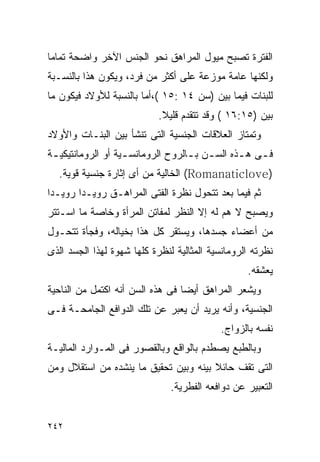 ‫ﺍﻟﻔﺘﺭﺓ ﺘﺼﺒﺢ ﻤﻴﻭل ﺍﻟﻤﺭﺍﻫﻕ ﻨﺤﻭ ﺍﻟﺠﻨﺱ ﺍﻵﺨﺭ ﻭﺍﻀﺤﺔ ﺘﻤﺎﻤﺎ‬
‫ﻭﻟﻜﻨﻬﺎ ﻋﺎﻤﺔ ﻤﻭﺯﻋﺔ ﻋﻠﻰ ﺃﻜﺜﺭ ﻤﻥ ﻓﺭﺩ، ﻭﻴﻜﻭﻥ ﻫﺫﺍ ﺒﺎﻟﻨﺴـﺒﺔ‬
‫ﻟﻠﺒﻨﺎﺕ ﻓﻴﻤﺎ ﺒﻴﻥ )ﺴﻥ ٤١ :٥١ (،ﺃﻤﺎ ﺒﺎﻟﻨﺴﺒﺔ ﻟﻸﻭﻻﺩ ﻓﻴﻜﻭﻥ ﻤﺎ‬
                            ‫ﺒﻴﻥ )٥١:٦١ ( ﻭﻗﺩ ﺘﺘﻘﺩﻡ ﻗﻠﻴﻼ.‬
‫ﻭﺘﻤﺘﺎﺯ ﺍﻟﻌﻼﻗﺎﺕ ﺍﻟﺠﻨﺴﻴﺔ ﺍﻟﺘﻰ ﺘﻨﺸﺄ ﺒﻴﻥ ﺍﻟﺒﻨـﺎﺕ ﻭﺍﻷﻭﻻﺩ‬
‫ﻓ ـﻰ ﻫ ـﺫﻩ ﺍﻟﺴ ـﻥ ﺒ ـﺎﻟﺭﻭﺡ ﺍﻟﺭﻭﻤﺎﻨﺴ ـﻴﺔ ﺃﻭ ﺍﻟﺭﻭﻤﺎﻨﺘﻴﻜﻴ ـﺔ‬
 ‫ـ‬                  ‫ـ‬               ‫ـ ـ‬          ‫ـ ـ‬
  ‫)‪ (Romanaticlove‬ﺍﻟﺨﺎﻟﻴﺔ ﻤﻥ ﺃﻯ ﺇﺜﺎﺭﺓ ﺠﻨﺴﻴﺔ ﻗﻭﻴﺔ.‬
‫ﺜﻡ ﻓﻴﻤﺎ ﺒﻌﺩ ﺘﺘﺤﻭل ﻨﻅﺭﺓ ﺍﻟﻔﺘﻰ ﺍﻟﻤﺭﺍﻫـﻕ ﺭﻭﻴـﺩﺍ ﺭﻭﻴـﺩﺍ‬
‫ﻭﻴﺼﺒﺢ ﻻ ﻫﻡ ﻟﻪ ﺇﻻ ﺍﻟﻨﻅﺭ ﻟﻤﻔﺎﺘﻥ ﺍﻟﻤﺭﺃﺓ ﻭﺨﺎﺼﺔ ﻤﺎ ﺍﺴـﺘﺘﺭ‬
‫ﻤﻥ ﺃﻋﻀﺎﺀ ﺠﺴﺩﻫﺎ، ﻭﻴﺴﺘﻘﺭ ﻜل ﻫﺫﺍ ﺒﺨﻴﺎﻟﻪ، ﻭﻓﺠﺄﺓ ﺘﺘﺤـﻭل‬
‫ﻨﻅﺭﺘﻪ ﺍﻟﺭﻭﻤﺎﻨﺴﻴﺔ ﺍﻟﻤﺜﺎﻟﻴﺔ ﻟﻨﻅﺭﺓ ﻜﻠﻬﺎ ﺸﻬﻭﺓ ﻟﻬﺫﺍ ﺍﻟﺠﺴﺩ ﺍﻟﺫﻯ‬
                                                  ‫ﻴﻌﺸﻘﻪ.‬
‫ﻭﻴﺸﻌﺭ ﺍﻟﻤﺭﺍﻫﻕ ﺃﻴﻀﺎ ﻓﻰ ﻫﺫﻩ ﺍﻟﺴﻥ ﺃﻨﻪ ﺍﻜﺘﻤل ﻤﻥ ﺍﻟﻨﺎﺤﻴﺔ‬
‫ﺍﻟﺠﻨﺴﻴﺔ، ﻭﺃﻨﻪ ﻴﺭﻴﺩ ﺃﻥ ﻴﻌﺒﺭ ﻋﻥ ﺘﻠﻙ ﺍﻟﺩﻭﺍﻓﻊ ﺍﻟﺠﺎﻤﺤـﺔ ﻓـﻰ‬
                                           ‫ﻨﻔﺴﻪ ﺒﺎﻟﺯﻭﺍﺝ.‬
‫ﻭﺒﺎﻟﻁﺒﻊ ﻴﺼﻁﺩﻡ ﺒﺎﻟﻭﺍﻗﻊ ﻭﺒﺎﻟﻘﺼﻭﺭ ﻓﻰ ﺍﻟﻤـﻭﺍﺭﺩ ﺍﻟﻤﺎﻟﻴـﺔ‬
‫ﺍﻟﺘﻰ ﺘﻘﻑ ﺤﺎﺌﻼ ﺒﻴﻨﻪ ﻭﺒﻴﻥ ﺘﺤﻘﻴﻕ ﻤﺎ ﻴﻨﺸﺩﻩ ﻤﻥ ﺍﺴﺘﻘﻼل ﻭﻤﻥ‬
                               ‫ﺍﻟﺘﻌﺒﻴﺭ ﻋﻥ ﺩﻭﺍﻓﻌﻪ ﺍﻟﻔﻁﺭﻴﺔ.‬


‫٢٤٢‬
 