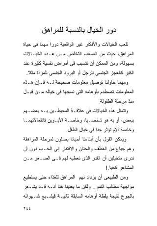 ‫ﺩﻭﺭ ﺍﻟﺨﻴﺎل ﺒﺎﻟﻨﺴﺒﺔ ﻟﻠﻤﺭﺍﻫﻕ‬
‫ﺘﻠﻌﺏ ﺍﻟﺨﻴﺎﻻﺕ ﻭﺍﻷﻓﻜﺎﺭ ﻏﻴﺭ ﺍﻟﻭﺍﻗﻌﻴﺔ ﺩﻭﺭﺍ ﻤﻬﻤﺎ ﻓﻰ ﺤﻴﺎﺓ‬
‫ﺍﻟﻤﺭﺍﻫﻕ، ﺤﻴﺙ ﻤﻥ ﺍﻟﺼﻌﺏ ﺍﻟﺘﺨﻠﺹ ﻤـﻥ ﻫـﺫﻩ ﺍﻟﺨﻴـﺎﻻﺕ‬
‫ﺒﺴﻬﻭﻟﺔ، ﻭﻤﻥ ﺍﻟﻤﻤﻜﻥ ﺃﻥ ﺘﺘﺴﺒﺏ ﻓﻰ ﺃﻤﺭﺍﺽ ﻨﻔﺴﻴﺔ ﻜﺜﻴﺭﺓ ﻋﻨﺩ‬
 ‫ﺍﻟﻜﺒﺭ ﻜﺎﻟﻌﺠﺯ ﺍﻟﺠﻨﺴﻰ ﻟﻠﺭﺠل ﺃﻭ ﺍﻟﺒﺭﻭﺩ ﺍﻟﺠﻨﺴﻰ ﻟﻠﻤﺭﺃﺓ ﻤﺜﻼ.‬
‫ﻭﻤﻬﻤﺎ ﺤﺎﻭﻟﻨﺎ ﺘﻭﺼﻴل ﻤﻌﻠﻭﻤﺎﺕ ﺼﺤﻴﺤﺔ ﻟـﻪ ﻓـﺈﻥ ﻫـﺫﻩ‬
‫ﺍﻟﻤﻌﻠﻭﻤﺎﺕ ﺘﺼﻁﺩﻡ ﺒﺄﻭﻫﺎﻤﻪ ﺍﻟﺘﻰ ﻨﺴﺠﻬﺎ ﻓﻰ ﺨﻴﺎﻟﻪ ﻤـﻥ ﻗﺒـل‬
                                     ‫ﻤﻨﺫ ﻤﺭﺤﻠﺔ ﺍﻟﻁﻔﻭﻟﺔ.‬
‫ﻭﺘﺘﻤﺜل ﻫﺫﻩ ﺍﻟﺨﻴﺎﻻﺕ ﻓﻰ ﻋﻼﻗـﺔ ﺍﻟﻤﺤﻴﻁـﻴﻥ ﺒـﻪ ﺒﻌﻀـﻬﻡ‬
‫ﺒﺒﻌﺽ، ﺃﻭ ﺒﻪ ﻫﻭ ﺸﺨﺼـﻴﺎ، ﻭﺨﺎﺼـﺔ ﺍﻷﺒـﻭﻴﻥ ﻓﺎﻨﻔﻌﺎﻻﺘﻬﻤـﺎ‬
                     ‫ﻭﺨﺎﺼﺔ ﺍﻷﻡ ﺘﺅﺜﺭ ﺠﺩﹰﺍ ﻓﻰ ﺨﻴﺎل ﺍﻟﻁﻔل.‬
‫ﻭﻴﻤﻜﻥ ﺍﻟﻘﻭل ﺒﺄﻥ ﺃﺒﻨﺎﺀﻨﺎ ﺃﺤﻴﺎﻨﺎ ﻴﺼﻠﻭﻥ ﻟﻤﺭﺤﻠﺔ ﺍﻟﻤﺭﺍﻫﻘﺔ‬
‫ﻭﻫﻡ ﺠﻴﺎﻉ ﻤﻥ ﺍﻟﻌﻁﻑ ﻭﺍﻟﺤﻨﺎﻥ ﻭﺍﻻﻓﺘﻘﺎﺭ ﺇﻟﻰ ﺍﻟﺤـﺏ ﺩﻭﻥ ﺃﻥ‬
‫ﻨﺩﺭﻯ ﻤﺘﺨﻴﻠﻴﻥ ﺃﻥ ﺍﻟﻘﺩﺭ ﺍﻟﺫﻯ ﻨﻌﻁﻴﻪ ﻟﻬﻡ ﻓـﻰ ﺍﻟﺼـﻐﺭ ﻤـﻥ‬
                                         ‫ﺍﻟﻤﺸﺎﻋﺭ ﻜﺎﻓﻴﺎ.!‬
‫ﻭﻤﻥ ﺍﻟﻁﺒﻴﻌﻰ ﺃﻥ ﻴﺯﺩﺍﺩ ﻨﻬﻡ ﺍﻟﻤﺭﺍﻫﻕ ﻟﻠﻐﺫﺍﺀ ﺤﺘﻰ ﻴﺴﺘﻁﻴﻊ‬
‫ﻤﻭﺍﺠﻬﺔ ﻤﻁﺎﻟﺏ ﺍﻟﻨﻤﻭ.. ﻭﻟﻜﻥ ﻤﺎ ﻴﻌﻨﻴﻨﺎ ﻫﻨﺎ ﺃﻨـﻪ ﻗـﺩ ﻴﺸـﻌﺭ‬
‫ﺒﺎﻟﺠﻭﻉ ﻨﺘﻴﺠﺔ ﻴﻘﻅﺔ ﺃﻭﻫﺎﻤﻪ ﺍﻟﺴﺎﺒﻘﺔ ﺜﺎﻨﻴـﺔ ﻓﻴﺸـﺒﻊ ﺸـﻬﻭﺍﺘﻪ‬

‫٤٤٢‬
 