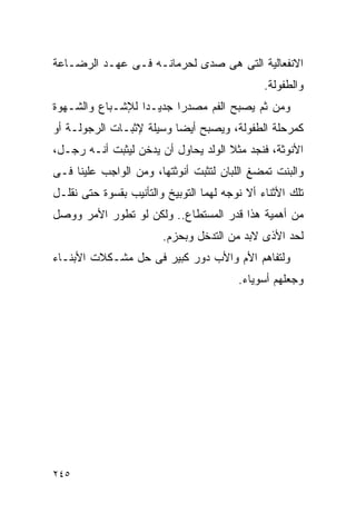 ‫ﺍﻻﻨﻔﻌﺎﻟﻴﺔ ﺍﻟﺘﻰ ﻫﻰ ﺼﺩﻯ ﻟﺤﺭﻤﺎﻨـﻪ ﻓـﻰ ﻋﻬـﺩ ﺍﻟﺭﻀـﺎﻋﺔ‬
                                               ‫ﻭﺍﻟﻁﻔﻭﻟﺔ.‬
‫ﻭﻤﻥ ﺜﻡ ﻴﺼﺒﺢ ﺍﻟﻔﻡ ﻤﺼﺩﺭﺍ ﺠﺩﻴـﺩﺍ ﻟﻺﺸـﺒﺎﻉ ﻭﺍﻟﺸـﻬﻭﺓ‬
‫ﻜﻤﺭﺤﻠﺔ ﺍﻟﻁﻔﻭﻟﺔ، ﻭﻴﺼﺒﺢ ﺃﻴﻀﺎ ﻭﺴﻴﻠﺔ ﻹﺜﺒـﺎﺕ ﺍﻟﺭﺠﻭﻟـﺔ ﺃﻭ‬
‫ﺍﻷﻨﻭﺜﺔ، ﻓﻨﺠﺩ ﻤﺜﻼ ﺍﻟﻭﻟﺩ ﻴﺤﺎﻭل ﺃﻥ ﻴﺩﺨﻥ ﻟﻴﺜﺒﺕ ﺃﻨـﻪ ﺭﺠـل،‬
‫ﻭﺍﻟﺒﻨﺕ ﺘﻤﻀﻎ ﺍﻟﻠﺒﺎﻥ ﻟﺘﺜﺒﺕ ﺃﻨﻭﺜﺘﻬﺎ، ﻭﻤﻥ ﺍﻟﻭﺍﺠﺏ ﻋﻠﻴﻨﺎ ﻓـﻰ‬
‫ﺘﻠﻙ ﺍﻷﺜﻨﺎﺀ ﺃﻻ ﻨﻭﺠﻪ ﻟﻬﻤﺎ ﺍﻟﺘﻭﺒﻴﺦ ﻭﺍﻟﺘﺄﻨﻴﺏ ﺒﻘﺴﻭﺓ ﺤﺘﻰ ﻨﻘﻠـل‬
‫ﻤﻥ ﺃﻫﻤﻴﺔ ﻫﺫﺍ ﻗﺩﺭ ﺍﻟﻤﺴﺘﻁﺎﻉ.. ﻭﻟﻜﻥ ﻟﻭ ﺘﻁﻭﺭ ﺍﻷﻤﺭ ﻭﻭﺼل‬
                        ‫ﻟﺤﺩ ﺍﻷﺫﻯ ﻻﺒﺩ ﻤﻥ ﺍﻟﺘﺩﺨل ﻭﺒﺤﺯﻡ.‬
‫ﻭﻟﺘﻔﺎﻫﻡ ﺍﻷﻡ ﻭﺍﻷﺏ ﺩﻭﺭ ﻜﺒﻴﺭ ﻓﻰ ﺤل ﻤﺸـﻜﻼﺕ ﺍﻷﺒﻨـﺎﺀ‬
                                         ‫ﻭﺠﻌﻠﻬﻡ ﺃﺴﻭﻴﺎﺀ.‬




‫٥٤٢‬
 