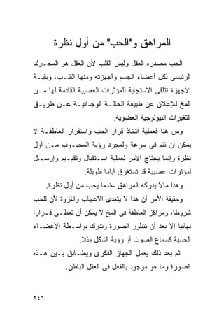 ‫ﺍﻟﻤﺭﺍﻫﻕ ﻭ"ﺍﻟﺤﺏ" ﻤﻥ ﺃﻭل ﻨﻅﺭﺓ‬
‫ﺍﻟﺤﺏ ﻤﺼﺩﺭﻩ ﺍﻟﻌﻘل ﻭﻟﻴﺱ ﺍﻟﻘﻠﺏ ﻷﻥ ﺍﻟﻌﻘل ﻫﻭ ﺍﻟﻤﺤـﺭﻙ‬
‫ﺍﻟﺭﺌﻴﺴﻰ ﻟﻜل ﺃﻋﻀﺎﺀ ﺍﻟﺠﺴﻡ ﻭﺃﺠﻬﺯﺘﻪ ﻭﻤﻨﻬﺎ ﺍﻟﻘﻠـﺏ، ﻭﺒﻘﻴـﺔ‬
‫ﺍﻷﺠﻬﺯﺓ ﺘﺘﻠﻘﻰ ﺍﻻﺴﺘﺠﺎﺒﺔ ﻟﻠﻤﺅﺜﺭﺍﺕ ﺍﻟﻌﺼﺒﻴﺔ ﺍﻟﻘﺎﺩﻤﺔ ﻟﻬﺎ ﻤـﻥ‬
‫ﺍﻟﻤﺦ ﻟﻺﻋﻼﻥ ﻋﻥ ﻁﺒﻴﻌﺔ ﺍﻟﺤﺎﻟـﺔ ﺍﻟﻭﺠﺩﺍﻨﻴـﺔ ﻋـﻥ ﻁﺭﻴـﻕ‬
                            ‫ﺍﻟﺘﻐﻴﺭﺍﺕ ﺍﻟﺒﻴﻭﻟﻭﺠﻴﺔ ﺍﻟﻌﻀﻭﻴﺔ.‬
‫ﻭﻤﻥ ﻫﻨﺎ ﻓﻌﻤﻠﻴﺔ ﺍﺘﺨﺎﺫ ﻗﺭﺍﺭ ﺍﻟﺤﺏ ﻭﺍﺴﺘﻘﺭﺍﺭ ﺍﻟﻌﺎﻁﻔـﺔ ﻻ‬
‫ﻴﻤﻜﻥ ﺃﻥ ﺘﺘﻡ ﻓﻰ ﺴﺭﻋﺔ ﻭﻟﻤﺠﺭﺩ ﺭﺅﻴﺔ ﺍﻟﻤﺤﺒـﻭﺏ ﻤـﻥ ﺃﻭل‬
‫ﻨﻅﺭﺓ ﻭﺇﻨﻤﺎ ﻴﺤﺘﺎﺝ ﺍﻷﻤﺭ ﻟﻌﻤﻠﻴﺔ ﺍﺴـﺘﻘﺒﺎل ﻭﺘﻘﻴـﻴﻡ ﻭﺇﺭﺴـﺎل‬
                  ‫ﻟﻤﺅﺜﺭﺍﺕ ﻋﺼﺒﻴﺔ ﻗﺩ ﺘﺴﺘﻐﺭﻕ ﺃﻴﺎﻤﺎ ﻁﻭﻴﻠﺔ.‬
      ‫ﻭﻫﺫﺍ ﻤﺎﻻ ﻴﺩﺭﻜﻪ ﺍﻟﻤﺭﺍﻫﻕ ﻋﻨﺩﻤﺎ ﻴﺤﺏ ﻤﻥ ﺃﻭل ﻨﻅﺭﺓ.‬
‫ﻭﺤﻘﻴﻘﺔ ﺍﻷﻤﺭ ﺃﻥ ﻫﺫﺍ ﻻ ﻴﺘﻌﺩﻯ ﺍﻹﻋﺠﺎﺏ ﻭﺍﻟﻨﺯﻭﺓ ﻷﻥ ﻟﻠﺤﺏ‬
‫ﺸﺭﻭﻁﺎ، ﻭﻤﺭﺍﻜﺯ ﺍﻟﻌﺎﻁﻔﺔ ﻓﻰ ﺍﻟﻤﺦ ﻻ ﻴﻤﻜﻥ ﺃﻥ ﺘﻌﻁـﻰ ﻗـﺭﺍﺭﺍ‬
‫ﻨﻬﺎﺌﻴﺎ ﺇﻻ ﺒﻌﺩ ﺃﻥ ﺘﺘﺒﻠﻭﺭ ﺍﻟﺼﻭﺭﺓ ﻭﺘﺩﺭﻙ ﺒﻭﺍﺴـﻁﺔ ﺍﻷﻋﻀـﺎﺀ‬
                ‫ﺍﻟﺤﺴﻴﺔ ﻜﺴﻤﺎﻉ ﺍﻟﺼﻭﺕ ﺃﻭ ﺭﺅﻴﺔ ﺍﻟﺸﻜل ﻤﺜﻼ.‬
‫ﺜﻡ ﺒﻌﺩ ﺫﻟﻙ ﻴﻌﻤل ﺍﻟﺠﻬﺎﺯ ﺍﻟﻔﻜﺭﻯ ﻭﻴﻁـﺎﺒﻕ ﺒـﻴﻥ ﻫـﺫﻩ‬
            ‫ﺍﻟﺼﻭﺭﺓ ﻭﻤﺎ ﻫﻭ ﻤﻭﺠﻭﺩ ﺒﺎﻟﻔﻌل ﻓﻰ ﺍﻟﻌﻘل ﺍﻟﺒﺎﻁﻥ.‬


‫٦٤٢‬
 