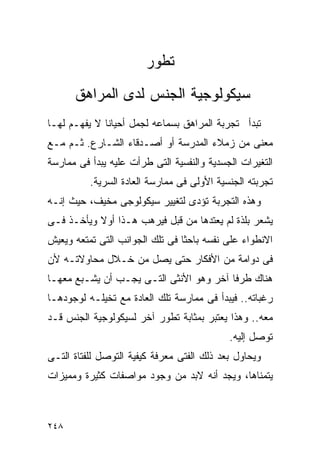 ‫ﺘﻁﻭﺭ‬
      ‫ﺴﻴﻜﻭﻟﻭﺠﻴﺔ ﺍﻟﺠﻨﺱ ﻟﺩﻯ ﺍﻟﻤﺭﺍﻫﻕ‬
‫ﺘﺒﺩﺃ ﺘﺠﺭﺒﺔ ﺍﻟﻤﺭﺍﻫﻕ ﺒﺴﻤﺎﻋﻪ ﻟﺠﻤل ﺃﺤﻴﺎﻨﺎ ﻻ ﻴﻔﻬـﻡ ﻟﻬـﺎ‬
‫ﻤﻌﻨﻰ ﻤﻥ ﺯﻤﻼﺀ ﺍﻟﻤﺩﺭﺴﺔ ﺃﻭ ﺃﺼـﺩﻗﺎﺀ ﺍﻟﺸـﺎﺭﻉ. ﺜـﻡ ﻤـﻊ‬
‫ﺍﻟﺘﻐﻴﺭﺍﺕ ﺍﻟﺠﺴﺩﻴﺔ ﻭﺍﻟﻨﻔﺴﻴﺔ ﺍﻟﺘﻰ ﻁﺭﺃﺕ ﻋﻠﻴﻪ ﻴﺒﺩﺃ ﻓﻰ ﻤﻤﺎﺭﺴﺔ‬
          ‫ﺘﺠﺭﺒﺘﻪ ﺍﻟﺠﻨﺴﻴﺔ ﺍﻷﻭﻟﻰ ﻓﻰ ﻤﻤﺎﺭﺴﺔ ﺍﻟﻌﺎﺩﺓ ﺍﻟﺴﺭﻴﺔ.‬
‫ﻭﻫﺫﻩ ﺍﻟﺘﺠﺭﺒﺔ ﺘﺅﺩﻯ ﻟﺘﻐﻴﻴﺭ ﺴﻴﻜﻭﻟﻭﺠﻰ ﻤﺨﻴﻑ، ﺤﻴﺙ ﺇﻨـﻪ‬
‫ﻴﺸﻌﺭ ﺒﻠﺫﺓ ﻟﻡ ﻴﻌﺘﺩﻫﺎ ﻤﻥ ﻗﺒل ﻓﻴﺭﻫﺏ ﻫـﺫﺍ ﺃﻭﻻ ﻭﻴﺄﺨـﺫ ﻓـﻰ‬
           ‫ﹰ‬
‫ﺍﻻﻨﻁﻭﺍﺀ ﻋﻠﻰ ﻨﻔﺴﻪ ﺒﺎﺤﺜﺎ ﻓﻰ ﺘﻠﻙ ﺍﻟﺠﻭﺍﻨﺏ ﺍﻟﺘﻰ ﺘﻤﺘﻌﻪ ﻭﻴﻌﻴﺵ‬
‫ﻓﻰ ﺩﻭﺍﻤﺔ ﻤﻥ ﺍﻷﻓﻜﺎﺭ ﺤﺘﻰ ﻴﺼل ﻤﻥ ﺨـﻼل ﻤﺤﺎﻭﻻﺘـﻪ ﻷﻥ‬
‫ﻫﻨﺎﻙ ﻁﺭﻓﺎ ﺁﺨﺭ ﻭﻫﻭ ﺍﻷﻨﺜﻰ ﺍﻟﺘـﻰ ﻴﺠـﺏ ﺃﻥ ﻴﺸـﺒﻊ ﻤﻌﻬـﺎ‬
‫ﺭﻏﺒﺎﺘﻪ.. ﻓﻴﺒﺩﺃ ﻓﻰ ﻤﻤﺎﺭﺴﺔ ﺘﻠﻙ ﺍﻟﻌﺎﺩﺓ ﻤﻊ ﺘﺨﻴﻠـﻪ ﻟﻭﺠﻭﺩﻫـﺎ‬
‫ﻤﻌﻪ.. ﻭﻫﺫﺍ ﻴﻌﺘﺒﺭ ﺒﻤﺜﺎﺒﺔ ﺘﻁﻭﺭ ﺁﺨﺭ ﻟﺴﻴﻜﻭﻟﻭﺠﻴﺔ ﺍﻟﺠﻨﺱ ﻗـﺩ‬
                                            ‫ﺘﻭﺼل ﺇﻟﻴﻪ.‬
‫ﻭﻴﺤﺎﻭل ﺒﻌﺩ ﺫﻟﻙ ﺍﻟﻔﺘﻰ ﻤﻌﺭﻓﺔ ﻜﻴﻔﻴﺔ ﺍﻟﺘﻭﺼل ﻟﻠﻔﺘﺎﺓ ﺍﻟﺘـﻰ‬
‫ﻴﺘﻤﻨﺎﻫﺎ، ﻭﻴﺠﺩ ﺃﻨﻪ ﻻﺒﺩ ﻤﻥ ﻭﺠﻭﺩ ﻤﻭﺍﺼﻔﺎﺕ ﻜﺜﻴﺭﺓ ﻭﻤﻤﻴﺯﺍﺕ‬



‫٨٤٢‬
 