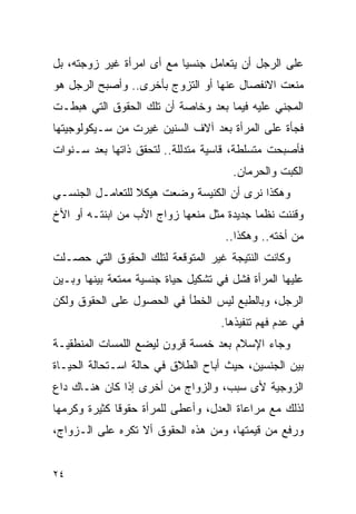 ‫ﻋﻠﻰ ﺍﻟﺭﺠل ﺃﻥ ﻴﺘﻌﺎﻤل ﺠﻨﺴﻴﺎ ﻤﻊ ﺃﻯ ﺍﻤﺭﺃﺓ ﻏﻴﺭ ﺯﻭﺠﺘﻪ، ﺒل‬
‫ﻤﻨﻌﺕ ﺍﻻﻨﻔﺼﺎل ﻋﻨﻬﺎ ﺃﻭ ﺍﻟﺘﺯﻭﺝ ﺒﺄﺨﺭﻯ.. ﻭﺃﺼﺒﺢ ﺍﻟﺭﺠل ﻫﻭ‬
‫ﺍﻟﻤﺠﻨﻲ ﻋﻠﻴﻪ ﻓﻴﻤﺎ ﺒﻌﺩ ﻭﺨﺎﺼﺔ ﺃﻥ ﺘﻠﻙ ﺍﻟﺤﻘﻭﻕ ﺍﻟﺘﻲ ﻫﺒﻁـﺕ‬
‫ﻓﺠﺄﺓ ﻋﻠﻰ ﺍﻟﻤﺭﺃﺓ ﺒﻌﺩ ﺁﻻﻑ ﺍﻟﺴﻨﻴﻥ ﻏﻴﺭﺕ ﻤﻥ ﺴـﻴﻜﻭﻟﻭﺠﻴﺘﻬﺎ‬
‫ﻓﺄﺼﺒﺤﺕ ﻤﺘﺴﻠﻁﺔ، ﻗﺎﺴﻴﺔ ﻤﺘﺩﻟﻠﺔ.. ﻟﺘﺤﻘﻕ ﺫﺍﺘﻬﺎ ﺒﻌﺩ ﺴـﻨﻭﺍﺕ‬
                                      ‫ﺍﻟﻜﺒﺕ ﻭﺍﻟﺤﺭﻤﺎﻥ.‬
‫ﻭﻫﻜﺫﺍ ﻨﺭﻯ ﺃﻥ ﺍﻟﻜﻨﻴﺴﺔ ﻭﻀﻌﺕ ﻫﻴﻜﻼ ﻟﻠﺘﻌﺎﻤـل ﺍﻟﺠﻨﺴـﻲ‬
‫ﻭﻗﻨﻨﺕ ﻨﻅﻤﺎ ﺠﺩﻴﺩﺓ ﻤﺜل ﻤﻨﻌﻬﺎ ﺯﻭﺍﺝ ﺍﻷﺏ ﻤﻥ ﺍﺒﻨﺘـﻪ ﺃﻭ ﺍﻷﺥ‬
                                     ‫ﻤﻥ ﺃﺨﺘﻪ.. ﻭﻫﻜﺫﺍ..‬
‫ﻭﻜﺎﻨﺕ ﺍﻟﻨﺘﻴﺠﺔ ﻏﻴﺭ ﺍﻟﻤﺘﻭﻗﻌﺔ ﻟﺘﻠﻙ ﺍﻟﺤﻘﻭﻕ ﺍﻟﺘﻲ ﺤﺼـﻠﺕ‬
‫ﻋﻠﻴﻬﺎ ﺍﻟﻤﺭﺃﺓ ﻓﺸل ﻓﻲ ﺘﺸﻜﻴل ﺤﻴﺎﺓ ﺠﻨﺴﻴﺔ ﻤﻤﺘﻌﺔ ﺒﻴﻨﻬﺎ ﻭﺒـﻴﻥ‬
‫ﺍﻟﺭﺠل، ﻭﺒﺎﻟﻁﺒﻊ ﻟﻴﺱ ﺍﻟﺨﻁﺄ ﻓﻲ ﺍﻟﺤﺼﻭل ﻋﻠﻰ ﺍﻟﺤﻘﻭﻕ ﻭﻟﻜﻥ‬
                                    ‫ﻓﻲ ﻋﺩﻡ ﻓﻬﻡ ﺘﻨﻔﻴﺫﻫﺎ.‬
‫ﻭﺠﺎﺀ ﺍﻹﺴﻼﻡ ﺒﻌﺩ ﺨﻤﺴﺔ ﻗﺭﻭﻥ ﻟﻴﻀﻊ ﺍﻟﻠﻤﺴﺎﺕ ﺍﻟﻤﻨﻁﻘﻴـﺔ‬
‫ﺒﻴﻥ ﺍﻟﺠﻨﺴﻴﻥ، ﺤﻴﺙ ﺃﺒﺎﺡ ﺍﻟﻁﻼﻕ ﻓﻲ ﺤﺎﻟﺔ ﺍﺴـﺘﺤﺎﻟﺔ ﺍﻟﺤﻴـﺎﺓ‬
‫ﺍﻟﺯﻭﺠﻴﺔ ﻷﻯ ﺴﺒﺏ، ﻭﺍﻟﺯﻭﺍﺝ ﻤﻥ ﺃﺨﺭﻯ ﺇﺫﺍ ﻜﺎﻥ ﻫﻨـﺎﻙ ﺩﺍﻉ‬
‫ﻟﺫﻟﻙ ﻤﻊ ﻤﺭﺍﻋﺎﺓ ﺍﻟﻌﺩل، ﻭﺃﻋﻁﻰ ﻟﻠﻤﺭﺃﺓ ﺤﻘﻭﻗﺎ ﻜﺜﻴﺭﺓ ﻭﻜﺭﻤﻬﺎ‬
‫ﻭﺭﻓﻊ ﻤﻥ ﻗﻴﻤﺘﻬﺎ، ﻭﻤﻥ ﻫﺫﻩ ﺍﻟﺤﻘﻭﻕ ﺃﻻ ﺘﻜﺭﻩ ﻋﻠﻰ ﺍﻟـﺯﻭﺍﺝ،‬


‫٤٢‬
 