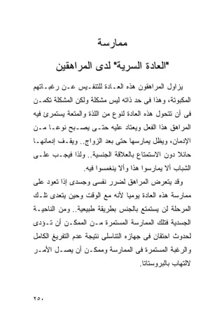 ‫ﻤﻤﺎﺭﺴﺔ‬
       ‫"ﺍﻟﻌﺎﺩﺓ ﺍﻟﺴﺭﻴﺔ" ﻟﺩﻯ ﺍﻟﻤﺭﺍﻫﻘﻴﻥ‬
‫ﻴﺯﺍﻭل ﺍﻟﻤﺭﺍﻫﻘﻭﻥ ﻫﺫﻩ ﺍﻟﻌـﺎﺩﺓ ﻟﻠﺘﻨﻔـﻴﺱ ﻋـﻥ ﺭﻏﺒـﺎﺘﻬﻡ‬
‫ﺍﻟﻤﻜﺒﻭﺘﺔ، ﻭﻫﺫﺍ ﻓﻰ ﺤﺩ ﺫﺍﺘﻪ ﻟﻴﺱ ﻤﺸﻜﻠﺔ ﻭﻟﻜﻥ ﺍﻟﻤﺸﻜﻠﺔ ﺘﻜﻤـﻥ‬
‫ﻓﻰ ﺃﻥ ﺘﺘﺤﻭل ﻫﺫﻩ ﺍﻟﻌﺎﺩﺓ ﻟﻨﻭﻉ ﻤﻥ ﺍﻟﻠﺫﺓ ﻭﺍﻟﻤﺘﻌﺔ ﻴﺴﺘﻤﺭﺉ ﻓﻴﻪ‬
‫ﺍﻟﻤﺭﺍﻫﻕ ﻫﺫﺍ ﺍﻟﻔﻌل ﻭﻴﻌﺘﺎﺩ ﻋﻠﻴﻪ ﺤﺘـﻰ ﻴﺼـﺒﺢ ﻨﻭﻋـﺎ ﻤـﻥ‬
‫ﺍﻹﺩﻤﺎﻥ، ﻭﻴﻅل ﻴﻤﺎﺭﺴﻬﺎ ﺤﺘﻰ ﺒﻌﺩ ﺍﻟﺯﻭﺍﺝ.. ﻭﻴﻘـﻑ ﺇﺩﻤﺎﻨﻬـﺎ‬
‫ﺤﺎﺌﻼ ﺩﻭﻥ ﺍﻻﺴﺘﻤﺘﺎﻉ ﺒﺎﻟﻌﻼﻗﺔ ﺍﻟﺠﻨﺴﻴﺔ.. ﻭﻟﺫﺍ ﻓﻴﺠـﺏ ﻋﻠـﻰ‬
                 ‫ﺍﻟﺸﺒﺎﺏ ﺃﻻ ﻴﻤﺎﺭﺴﻭﺍ ﻫﺫﺍ ﻭﺃﻻ ﻴﻨﻐﻤﺴﻭﺍ ﻓﻴﻪ.‬
‫ﻭﻗﺩ ﻴﺘﻌﺭﺽ ﺍﻟﻤﺭﺍﻫﻕ ﻟﻀﺭﺭ ﻨﻔﺴﻰ ﻭﺠﺴﺩﻯ ﺇﺫﺍ ﺘﻌﻭﺩ ﻋﻠﻰ‬
‫ﻤﻤﺎﺭﺴﺔ ﻫﺫﻩ ﺍﻟﻌﺎﺩﺓ ﻴﻭﻤﻴﺎ ﻷﻨﻪ ﻤﻊ ﺍﻟﻭﻗﺕ ﻭﺤﻴﻥ ﻴﺘﻌﺩﻯ ﺘﻠـﻙ‬
‫ﺍﻟﻤﺭﺤﻠﺔ ﻟﻥ ﻴﺴﺘﻤﺘﻊ ﺒﺎﻟﺠﻨﺱ ﺒﻁﺭﻴﻘﺔ ﻁﺒﻴﻌﻴﺔ.. ﻭﻤﻥ ﺍﻟﻨﺎﺤﻴـﺔ‬
‫ﺍﻟﺠﺴﺩﻴﺔ ﻓﺘﻠﻙ ﺍﻟﻤﻤﺎﺭﺴﺔ ﺍﻟﻤﺴﺘﻤﺭﺓ ﻤـﻥ ﺍﻟﻤﻤﻜـﻥ ﺃﻥ ﺘـﺅﺩﻯ‬
‫ﻟﺤﺩﻭﺙ ﺍﺤﺘﻘﺎﻥ ﻓﻰ ﺠﻬﺎﺯﻩ ﺍﻟﺘﻨﺎﺴﻠﻰ ﻨﺘﻴﺠﺔ ﻋﺩﻡ ﺍﻟﺘﻔﺭﻴﻎ ﺍﻟﻜﺎﻤل‬
‫ﻭﺍﻟﺭﻏﺒﺔ ﺍﻟﻤﺴﺘﻤﺭﺓ ﻓﻰ ﺍﻟﻤﻤﺎﺭﺴﺔ ﻭﻤﻤﻜـﻥ ﺃﻥ ﻴﺼـل ﺍﻷﻤـﺭ‬
                                     ‫ﻻﻟﺘﻬﺎﺏ ﺒﺎﻟﺒﺭﻭﺴﺘﺎﺘﺎ.‬



‫٠٥٢‬
 