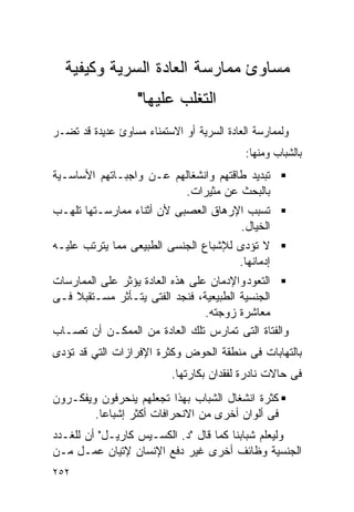 ‫ﻤﺴﺎﻭﺉ ﻤﻤﺎﺭﺴﺔ ﺍﻟﻌﺎﺩﺓ ﺍﻟﺴﺭﻴﺔ ﻭﻜﻴﻔﻴﺔ‬
                   ‫ﺍﻟﺘﻐﻠﺏ ﻋﻠﻴﻬﺎ"‬
‫ﻭﻟﻤﻤﺎﺭﺴﺔ ﺍﻟﻌﺎﺩﺓ ﺍﻟﺴﺭﻴﺔ ﺃﻭ ﺍﻻﺴﺘﻤﻨﺎﺀ ﻤﺴﺎﻭﺉ ﻋﺩﻴﺩﺓ ﻗﺩ ﺘﻀـﺭ‬
                                            ‫ﺒﺎﻟﺸﺒﺎﺏ ﻭﻤﻨﻬﺎ:‬
‫ﺘﺒﺩﻴﺩ ﻁﺎﻗﺘﻬﻡ ﻭﺍﻨﺸﻐﺎﻟﻬﻡ ﻋـﻥ ﻭﺍﺠﺒـﺎﺘﻬﻡ ﺍﻷﺴﺎﺴـﻴﺔ‬
                         ‫ﺒﺎﻟﺒﺤﺙ ﻋﻥ ﻤﺜﻴﺭﺍﺕ.‬
‫ﺘﺴﺒﺏ ﺍﻹﺭﻫﺎﻕ ﺍﻟﻌﺼﺒﻰ ﻷﻥ ﺃﺜﻨﺎﺀ ﻤﻤﺎﺭﺴـﺘﻬﺎ ﺘﻠﻬـﺏ‬
                                     ‫ﺍﻟﺨﻴﺎل.‬
‫ﻻ ﺘﺅﺩﻯ ﻟﻺﺸﺒﺎﻉ ﺍﻟﺠﻨﺴﻰ ﺍﻟﻁﺒﻴﻌﻰ ﻤﻤﺎ ﻴﺘﺭﺘﺏ ﻋﻠﻴـﻪ‬
                                      ‫ﺇﺩﻤﺎﻨﻬﺎ.‬
‫ﺍﻟﺘﻌﻭﺩ ﻭﺍﻹﺩﻤﺎﻥ ﻋﻠﻰ ﻫﺫﻩ ﺍﻟﻌﺎﺩﺓ ﻴﺅﺜﺭ ﻋﻠﻰ ﺍﻟﻤﻤﺎﺭﺴﺎﺕ‬
‫ﺍﻟﺠﻨﺴﻴﺔ ﺍﻟﻁﺒﻴﻌﻴﺔ، ﻓﻨﺠﺩ ﺍﻟﻔﺘﻰ ﻴﺘـﺄﺜﺭ ﻤﺴـﺘﻘﺒﻼ ﻓـﻰ‬
                                 ‫ﻤﻌﺎﺸﺭﺓ ﺯﻭﺠﺘﻪ.‬
‫ﻭﺍﻟﻔﺘﺎﺓ ﺍﻟﺘﻰ ﺘﻤﺎﺭﺱ ﺘﻠﻙ ﺍﻟﻌﺎﺩﺓ ﻤﻥ ﺍﻟﻤﻤﻜـﻥ ﺃﻥ ﺘﺼـﺎﺏ‬
‫ﺒﺎﻟﺘﻬﺎﺒﺎﺕ ﻓﻰ ﻤﻨﻁﻘﺔ ﺍﻟﺤﻭﺽ ﻭﻜﺜﺭﺓ ﺍﻹﻓﺭﺍﺯﺍﺕ ﺍﻟﺘﻲ ﻗﺩ ﺘﺅﺩﻯ‬
                           ‫ﻓﻰ ﺤﺎﻻﺕ ﻨﺎﺩﺭﺓ ﻟﻔﻘﺩﺍﻥ ﺒﻜﺎﺭﺘﻬﺎ.‬
‫ﻜﺜﺭﺓ ﺍﻨﺸﻐﺎل ﺍﻟﺸﺒﺎﺏ ﺒﻬﺫﺍ ﺘﺠﻌﻠﻬﻡ ﻴﻨﺤﺭﻓﻭﻥ ﻭﻴﻔﻜـﺭﻭﻥ‬
        ‫ﻓﻰ ﺃﻟﻭﺍﻥ ﺃﺨﺭﻯ ﻤﻥ ﺍﻻﻨﺤﺭﺍﻓﺎﺕ ﺃﻜﺜﺭ ﺇﺸﺒﺎﻋﺎ.‬
‫ﻭﻟﻴﻌﻠﻡ ﺸﺒﺎﺒﻨﺎ ﻜﻤﺎ ﻗﺎل "ﺩ. ﺍﻟﻜﺴـﻴﺱ ﻜﺎﺭﻴـل" ﺃﻥ ﻟﻠﻐـﺩﺩ‬
‫ﺍﻟﺠﻨﺴﻴﺔ ﻭﻅﺎﺌﻑ ﺃﺨﺭﻯ ﻏﻴﺭ ﺩﻓﻊ ﺍﻹﻨﺴﺎﻥ ﻹﺘﻴﺎﻥ ﻋﻤـل ﻤـﻥ‬
‫٢٥٢‬
 