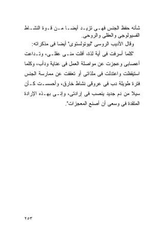 ‫ﺸﺄﻨﻪ ﺤﻔﻅ ﺍﻟﺠﻨﺱ ﻓﻬـﻰ ﺘﺯﻴـﺩ ﺃﻴﻀـﺎ ﻤـﻥ ﻗـﻭﺓ ﺍﻟﻨﺸـﺎﻁ‬
                          ‫ﺍﻟﻔﺴﻴﻭﻟﻭﺠﻰ ﻭﺍﻟﻌﻘﻠﻰ ﻭﺍﻟﺭﻭﺤﻰ.‬
   ‫ﻭﻗﺎل ﺍﻷﺩﻴﺏ ﺍﻟﺭﻭﺴﻰ "ﻟﻴﻭﺘﻭﻟﺴﺘﻭﻯ" ﺃﻴﻀﺎ ﻓﻰ ﻤﺫﻜﺭﺍﺘﻪ:‬
‫"ﻜﻠﻤﺎ ﺃﺴﺭﻓﺕ ﻓﻰ ﺃﻴﺔ ﻟﺫﺓ، ﺃﻓﻠﺕ ﻤﻨـﻰ ﻋﻘﻠـﻰ، ﻭﺘـﺩﺍﻋﺕ‬
‫ﺃﻋﺼﺎﺒﻰ ﻭﻋﺠﺯﺕ ﻋﻥ ﻤﻭﺍﺼﻠﺔ ﺍﻟﻌﻤل ﻓﻰ ﻋﻨﺎﻴﺔ ﻭﺩﺃﺏ، ﻭﻜﻠﻤﺎ‬
‫ﺍﺴﺘﻴﻘﻅﺕ ﻭﺍﻋﺘﺩﻟﺕ ﻓﻰ ﻤﻠﺫﺍﺘﻰ ﺃﻭ ﺘﻌﻔﻔﺕ ﻋﻥ ﻤﻤﺎﺭﺴﺔ ﺍﻟﺠﻨﺱ‬
‫ﻓﺘﺭﺓ ﻁﻭﻴﻠﺔ ﺩﺏ ﻓﻰ ﻋﺭﻭﻗﻰ ﻨﺸﺎﻁ ﺨﺎﺭﻕ، ﻭﺃﺤﺴﺴـﺕ ﻜـﺄﻥ‬
‫ﺴﻴﻼ ﻤﻥ ﺩﻡ ﺠﺩﻴﺩ ﻴﻨﺼﺏ ﻓﻰ ﺇﺭﺍﺩﺘﻰ، ﻭﺇﻨـﻰ ﺒﻬـﺫﻩ ﺍﻹﺭﺍﺩﺓ‬
                  ‫ﺍﻟﻤﺘﻘﺩﺓ ﻓﻰ ﻭﺴﻌﻰ ﺃﻥ ﺃﺼﻨﻊ ﺍﻟﻤﻌﺠﺯﺍﺕ".‬




‫٣٥٢‬
 