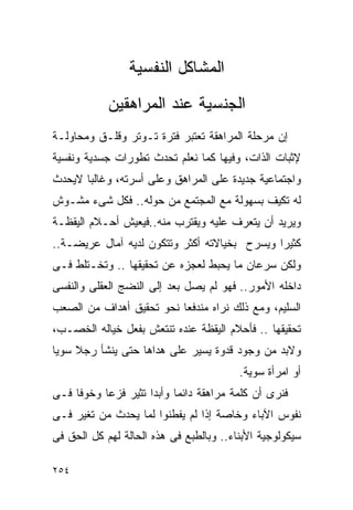 ‫ﺍﻟﻤﺸﺎﻜل ﺍﻟﻨﻔﺴﻴﺔ‬
            ‫ﺍﻟﺠﻨﺴﻴﺔ ﻋﻨﺩ ﺍﻟﻤﺭﺍﻫﻘﻴﻥ‬
‫ﺇﻥ ﻤﺭﺤﻠﺔ ﺍﻟﻤﺭﺍﻫﻘﺔ ﺘﻌﺘﺒﺭ ﻓﺘﺭﺓ ﺘـﻭﺘﺭ ﻭﻗﻠـﻕ ﻭﻤﺤﺎﻭﻟـﺔ‬
‫ﻹﺜﺒﺎﺕ ﺍﻟﺫﺍﺕ، ﻭﻓﻴﻬﺎ ﻜﻤﺎ ﻨﻌﻠﻡ ﺘﺤﺩﺙ ﺘﻁﻭﺭﺍﺕ ﺠﺴﺩﻴﺔ ﻭﻨﻔﺴﻴﺔ‬
‫ﻭﺍﺠﺘﻤﺎﻋﻴﺔ ﺠﺩﻴﺩﺓ ﻋﻠﻰ ﺍﻟﻤﺭﺍﻫﻕ ﻭﻋﻠﻰ ﺃﺴﺭﺘﻪ، ﻭﻏﺎﻟﺒﺎ ﻻﻴﺤﺩﺙ‬
‫ﻟﻪ ﺘﻜﻴﻑ ﺒﺴﻬﻭﻟﺔ ﻤﻊ ﺍﻟﻤﺠﺘﻤﻊ ﻤﻥ ﺤﻭﻟﻪ.. ﻓﻜل ﺸﻰﺀ ﻤﺸـﻭﺵ‬
‫ﻭﻴﺭﻴﺩ ﺃﻥ ﻴﺘﻌﺭﻑ ﻋﻠﻴﻪ ﻭﻴﻘﺘﺭﺏ ﻤﻨﻪ..ﻓﻴﻌﻴﺵ ﺃﺤـﻼﻡ ﺍﻟﻴﻘﻅـﺔ‬
‫ﻜﺜﻴﺭﺍ ﻭﻴﺴﺭﺡ ﺒﺨﻴﺎﻻﺘﻪ ﺃﻜﺜﺭ ﻭﺘﺘﻜﻭﻥ ﻟﺩﻴﻪ ﺁﻤﺎل ﻋﺭﻴﻀـﺔ..‬
‫ﻭﻟﻜﻥ ﺴﺭﻋﺎﻥ ﻤﺎ ﻴﺤﺒﻁ ﻟﻌﺠﺯﻩ ﻋﻥ ﺘﺤﻘﻴﻘﻬﺎ .. ﻭﺘﺨـﺘﻠﻁ ﻓـﻰ‬
‫ﺩﺍﺨﻠﻪ ﺍﻷﻤﻭﺭ.. ﻓﻬﻭ ﻟﻡ ﻴﺼل ﺒﻌﺩ ﺇﻟﻰ ﺍﻟﻨﻀﺞ ﺍﻟﻌﻘﻠﻰ ﻭﺍﻟﻨﻔﺴﻰ‬
‫ﺍﻟﺴﻠﻴﻡ، ﻭﻤﻊ ﺫﻟﻙ ﻨﺭﺍﻩ ﻤﻨﺩﻓﻌﺎ ﻨﺤﻭ ﺘﺤﻘﻴﻕ ﺃﻫﺩﺍﻑ ﻤﻥ ﺍﻟﺼﻌﺏ‬
‫ﺘﺤﻘﻴﻘﻬﺎ .. ﻓﺄﺤﻼﻡ ﺍﻟﻴﻘﻅﺔ ﻋﻨﺩﻩ ﺘﻨﺘﻌﺵ ﺒﻔﻌل ﺨﻴﺎﻟﻪ ﺍﻟﺨﺼـﺏ،‬
‫ﻭﻻﺒﺩ ﻤﻥ ﻭﺠﻭﺩ ﻗﺩﻭﺓ ﻴﺴﻴﺭ ﻋﻠﻰ ﻫﺩﺍﻫﺎ ﺤﺘﻰ ﻴﻨﺸﺄ ﺭﺠﻼ ﺴﻭﻴﺎ‬
                                         ‫ﺃﻭ ﺍﻤﺭﺃﺓ ﺴﻭﻴﺔ.‬
‫ﻓﻨﺭﻯ ﺃﻥ ﻜﻠﻤﺔ ﻤﺭﺍﻫﻘﺔ ﺩﺍﺌﻤﺎ ﻭﺃﺒﺩﺍ ﺘﺜﻴﺭ ﻓﺯﻋﺎ ﻭﺨﻭﻓﺎ ﻓـﻰ‬
                    ‫ﹰ‬
‫ﻨﻔﻭﺱ ﺍﻵﺒﺎﺀ ﻭﺨﺎﺼﺔ ﺇﺫﺍ ﻟﻡ ﻴﻔﻁﻨﻭﺍ ﻟﻤﺎ ﻴﺤﺩﺙ ﻤﻥ ﺘﻐﻴﺭ ﻓـﻰ‬
‫ﺴﻴﻜﻭﻟﻭﺠﻴﺔ ﺍﻷﺒﻨﺎﺀ.. ﻭﺒﺎﻟﻁﺒﻊ ﻓﻰ ﻫﺫﻩ ﺍﻟﺤﺎﻟﺔ ﻟﻬﻡ ﻜل ﺍﻟﺤﻕ ﻓﻰ‬

‫٤٥٢‬
 